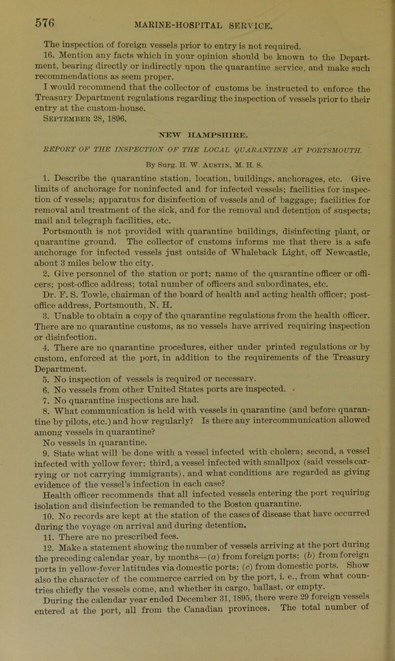 The inspection of foreign vessels prior to entry is not required. 1G. Mention any facts which in your opinion should he known to the Depart- ment, hearing directly or indirectly upon the quarantine service, and make such recommendations as seem proper. I would recommend that the collector of customs be instructed to enforce the Treasury Department regulations regarding the inspection of vessels prior to their entry at the custom-house. September 28, 1896. NEW HAMPSHIRE. REPORT OF THE INSPECTION OF THE LOCAL QUARANTINE AT PORTSMOUTH. By Surg. H. W. Austin, M. H. S. 1. Describe the quarantine station, location, buildings, anchorages, etc. Give limits of anchorage for noninfected and for infected vessels; facilities for inspec- tion of vessels; apparatus for disinfection of vessels and of baggage; facilities for removal and treatment of the sick, and for the removal and detention of suspects; mail and telegraph facilities, etc. Portsmouth is not provided with quarantine buildings, disinfecting plant, or quarantine ground. The collector of customs informs me that there is a safe anchorage for infected vessels just outside of Whaleback Light, off Newcastle, about 3 miles below tho city. 2. Give personnel of the station or port; name of the quarantine officer or offi- cers; post-office address; total number of officers and subordinates, etc. Dr. F. S. Towle, chairman of the board of health and acting health officer; post- office address, Portsmouth, N. H. 3. Unable to obtain a copy of the quarantine regulations from the health officer. There are no quarantine customs, as no vessels have arrived requiring inspection or disinfection. 4. There are no quarantine procedures, either under printed regulations or by custom, enforced at the port, in addition to the requirements of the Treasury Department. 5. No inspection of vessels is required or necessary. G. No vessels from other United States ports are inspected. . 7. No quarantine inspections are had. 8. What communication is held with vessels in quarantine (and before quaran- tine by pilots, etc.) and how regularly? Is there any intercommunication allowed among vessels in quarantine? No vessels in quarantine. 9. State what will be done with a vessel infected with cholera; second, a vessel infected with yellow fever; third, a vessel infected with smallpox (said vessels car- rying or not carrying immigrants), and what conditions are regarded as giving evidence of the vessel’s infection in each case? Health officer recommends that all infected vessels entering the port requiring isolation and disinfection be remanded to the Boston quarantine. 10. No records are kept at the station of the cases of disease that have occurred during the voyage on arrival and during detention. 11. There are no prescribed fees. 12. Make a statement showing the number of vessels arriving at the port during the preceding calendar year, by months—(a) from foreign ports; (b) fi om foreign ports in yellow-fever latitudes via domestic ports; (c) from domestic ports. Show also the character of the commerce carried on by the port, i. e., from what coun- tries chiefly the vessels come, and whether in cargo, ballast, or empty. During the calendar year ended December 31,1895, there were 29 foreign vessels entered at the port, all from the Canadian provinces. The total number of