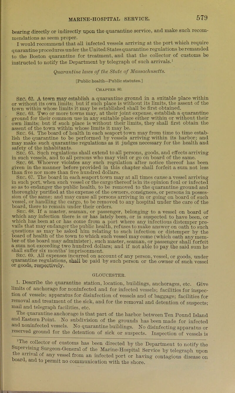 bearing directly or indirectly upon the quarantine service, and make such recom- mendations as seem proper. I would recommend that all infected vessels arriving at the port which require quarantine procedures under the United States quarantine regulations be remanded to the Boston quarantine for treatment, and that the collector of customs be instructed to notify the Department by telegraph of such arrivals.1 Quarantine laws of the State of Massachusetts. [Public health—Public statutes.] Chapter 80. SEC. 62. A town may establish a quarantine ground in a suitable place within or without its own limits; but if such place is without its limits, the assent of the town within whose limits it may be established shall be first obtained. Sec. 63. Two or more towns may, at their joint expense, establish a quarantine ground for their common use in any suitable place either within or without their own limits; but if such place is without their limits, they shall first obtain the assent of the town within whose limits it may be. Sec. 64. The board of health in each seaport town may from time to time estab- lish the quarantine to be performed by vessels arriving within its harbor; and may make such quarantine regulations as it judges necessary for the health and safety of the inhabitants. Sec. 65. Such regulations shall extend to all persons, goods, and effects arriving in such vessels, and to all persons who may visit or go on board of the same. Sec. 66. Whoever violates any such regulation after notice thereof has been given in the manner before provided in this chapter shall forfeit a sum not less than five nor more than five hundred dollars. Sec. 67. The board in each seaport town may at all times cause a vessel arriving in such port, when such vessel or the cargo thereof is in its opinion foul or infected so as to endanger the public health, to be removed to the quarantine ground and thoroughly purified at the expense of the owners, consignees, or persons in posses- sion of the same; and may cause all persons arriving in or going on board of such vessel, or handling the cargo, to be removed to any hospital under the care of the board, there to remain under their orders. Sec. 68. If a master, seaman, or passenger, belonging to a vessel on board of which any infection there is or has lately been, or is suspected to have been, or which has been at or has come from a port where any infectious distemper pre- vails that may endanger the public health, refuses to make answer on oath to such questions as may be asked him relating to such infection or distemper by the board of health of the town to which such vessel may come (which oath any mem- ber of the board may administer), such master, seaman, or passenger shall forfeit a sum not exceeding two hundred dollars; and if not able to pay the said sum he shall suffer six months’ imprisonment. Sec. 69. All expenses incurred on account of any person, vessel, or goods, under quarantine regulations, shall be paid by such person or the owner of such vessel or goods, respectively. GLOUCESTER. 1. Describe the quarantine station, location, buildings, anchorages, etc. Give limits of anchorage for noninfected and for infected vessels; facilities for inspec- tion of vessels; apparatus for disinfection of vessels and of baggage; facilities for removal and treatment of the sick, and for the removal and detention of suspects; mail and telegraph facilities, etc. The quarantine anchorage is that part of the harbor between Ten Pound Island and Eastern Point. No subdivision of the grounds has been made for infected and noninfected vessels. No quarantine buildings. No disinfecting apparatus or reserved ground for the detention of sick or suspects. Inspection of vessels is 'The collector of customs has been directed by the Department to notify the upervising Surgeon-General of the Marine-Hospital Service by telegraph upon e arrival of any vessel from an infected port or having contagious disease on