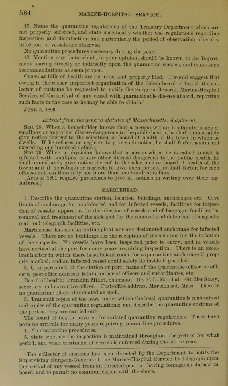 15. Name the quarantine regulations of the Treasury Department which are not properly enforced, and state specifically whether the regulations regarding inspection and disinfection, and particularly the period of observation after dis- infection, of vessels are observed. No quarantine procedures necessary during the year. 10. Mention any facts which, in your opinion, should be known to the Depart- ment bearing directly or indirectly upon the quarantine service, and make such recommendations as seem proper. Consular bills of health are required and properly filed. I would suggest that owing to the rather imperfect organization of the Salem board of health the col- lector of customs be requested to notify the Surgeon-General, Marine-Hospital Service, of the arrival of any vessel with quarantinable disease aboard, reporting such facts in the case as he may be able to obtain.1 June 5, 1896. Extract from the general statutes of Massachusetts, chapter 80. Sec. 78. When a householder knows that a person within his family is sick o smallpox or any other disease dangerous to the public health, he shall immediately give notice thereof to the selectmen or board of health of the town in which he dwells. If he refuses or neglects to give such notice, he shall forfeit a sum not exceeding one hundred dollars. Sec. 79. When a physician knows that a person whom he is called to visit is infected with smallpox or any other disease dangerous to the public health, he shall immediately give notice thereof to the selectmen or board of health of the town; and if he refuses or neglects to give such notice, he shall forfeit for each offense not less than fifty nor more than one hundred dollars. [Acts of 1891 require physicians to give all notices in writing over their sig- natures.] MARBLEHEAD. 1. Describe the quarantine station, location, buildings, anchorages, etc. Give limits of anchorage for noninfected and for infected vessels; facilities for inspec- tion of vessels; apparatus for disinfection of vessels and of baggage; facilities for removal and treatment of the sick and for the removal and detention of suspects; mail and telegraph facilities, etc. Marblehead has no quarantine plant nor any designated anchorage for infected vessels. There are no buildings for the reception of the sick nor for the isolation of the suspects. No vessels have been inspected prior to entry, and no vessels have arrived at the port for many years requiring inspection. There is an excel- lent harbor in which there is sufficient room for a quarantine anchorage if prop- erly marked, and an infected vessel could safely lie inside if guarded. 2. Give personnel of the station or port; name of the quarantine officer or offi- cers; post-office address; total number of officers and subordinates, etc. Board of health: Franklin Millet, chairman; Dr. F. L. Marshall; Girdler Stacy, secretary and executive officer. Post-office address, Marblehead, Mass. There is no quarantine officer designated as such. 3. Transmit copies of the laws under which the local quarantine is maintained and copies of the quarantine regulations; and describe the quarantine customs of the port as they are carried out. The board of health have no formulated quarantine regulations. There have been no arrivals for many years requiring quarantine procedures. 4. No quarantine procedures. 5. State whether the inspection is maintained throughout the year or for what period, and what treatment of vessels is enforced during the entire year. 1 The collector of customs has been directed by the Department to notify the Supervising Surgeon-General of the Marine-Hospital Service by telegraph upon the arrival of any vesssel from an infected port, or having contagious disease on