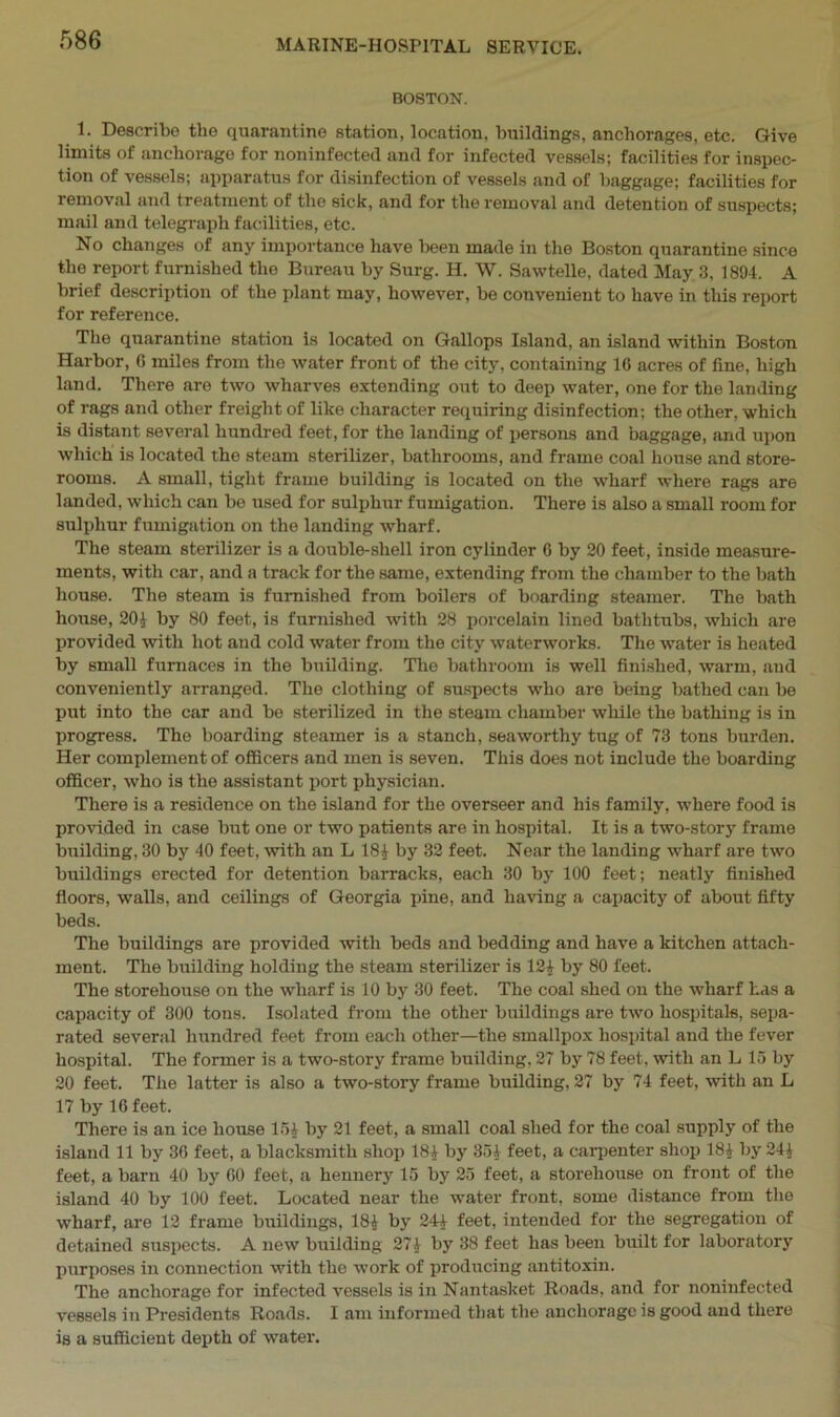 BOSTON. 1. Describe the quarantine station, location, buildings, anchorages, etc. Give limits of anchorage for noninfected and for infected vessels; facilities for inspec- tion of vessels; apparatus for disinfection of vessels and of baggage; facilities for removal and treatment of the sick, and for the removal and detention of suspects; mail and telegraph facilities, etc. No changes of any importance have been made in the Boston quarantine since the report furnished the Bureau by Surg. H. W. Sawtelle, dated May 3, 1894. A brief description of the plant may, however, be convenient to have in this report for reference. The quarantine station is located on Gallops Island, an island within Boston Harbor, G miles from the water front of the city, containing 10 acres of fine, high land. There are two wharves extending out to deep water, one for the landing of rags and other freight of like character requiring disinfection; the other, which is distant several hundred feet, for the landing of persons and baggage, and upon which is located the steam sterilizer, bathrooms, and frame coal house and store- rooms. A small, tight frame building is located on the wharf where rags ar6 landed, which can be used for sulphur fumigation. There is also a small room for sulphur fumigation on the landing wharf. The steam sterilizer is a double-shell iron cylinder G by 20 feet, inside measure- ments, with car, and a track for the same, extending from the chamber to the bath house. The steam is furnished from boilers of boarding steamer. The bath house, 201 by 80 feet, is furnished with 28 porcelain lined bathtubs, which are provided with hot and cold water from the city waterworks. The water is heated by small furnaces in the building. The bathroom is well finished, warm, and conveniently arranged. The clothing of suspects who are being bathed can be put into the car and be sterilized in the steam chamber while the bathing is in progress. The boarding steamer is a stanch, seaworthy tug of 73 tons burden. Her complement of officers and men is seven. This does not include the boarding officer, who is the assistant port physician. There is a residence on the island for the overseer and his family, where food is provided in case but one or two patients are in hospital. It is a two-story frame building, 30 by 40 feet, with an L 181 by 32 feet. Near the landing wharf are two buildings erected for detention barracks, each 30 by 100 feet; neatly finished floors, walls, and ceilings of Georgia pine, and having a capacity of about fifty beds. The buildings are provided with beds and bedding and have a kitchen attach- ment. The building holding the steam sterilizer is 121 by 80 feet. The storehouse on the wharf is 10 by 30 feet. The coal shed on the wharf has a capacity of 300 tons. Isolated from the other buildings are two hospitals, sepa- rated several hundred feet from each other—the smallpox hospital and the fever hospital. The former is a two-story frame building, 27 by 78 feet, with an L 15 by 20 feet. The latter is also a two-story frame building, 27 by 74 feet, with an L 17 by 16 feet. There is an ice house 151 by 21 feet, a small coal shed for the coal supply of the island 11 by 30 feet, a blacksmith shop 181 by 351 feet, a carpenter shop 181 by 241 feet, a barn 40 by GO feet, a hennery 15 by 25 feet, a storehouse on front of the island 40 by 100 feet. Located near the water front, some distance from the wharf, are 12 frame buildings, 181 by 244 feet, intended for the segregation of detained suspects. A new building 271 by 38 feet has been built for laboratory purposes in connection with the work of producing antitoxin. The anchorage for infected vessels is in Nantasket Roads, and for noninfected vessels in Presidents Roads. I am informed that the anchorage is good and there is a sufficient depth of water.