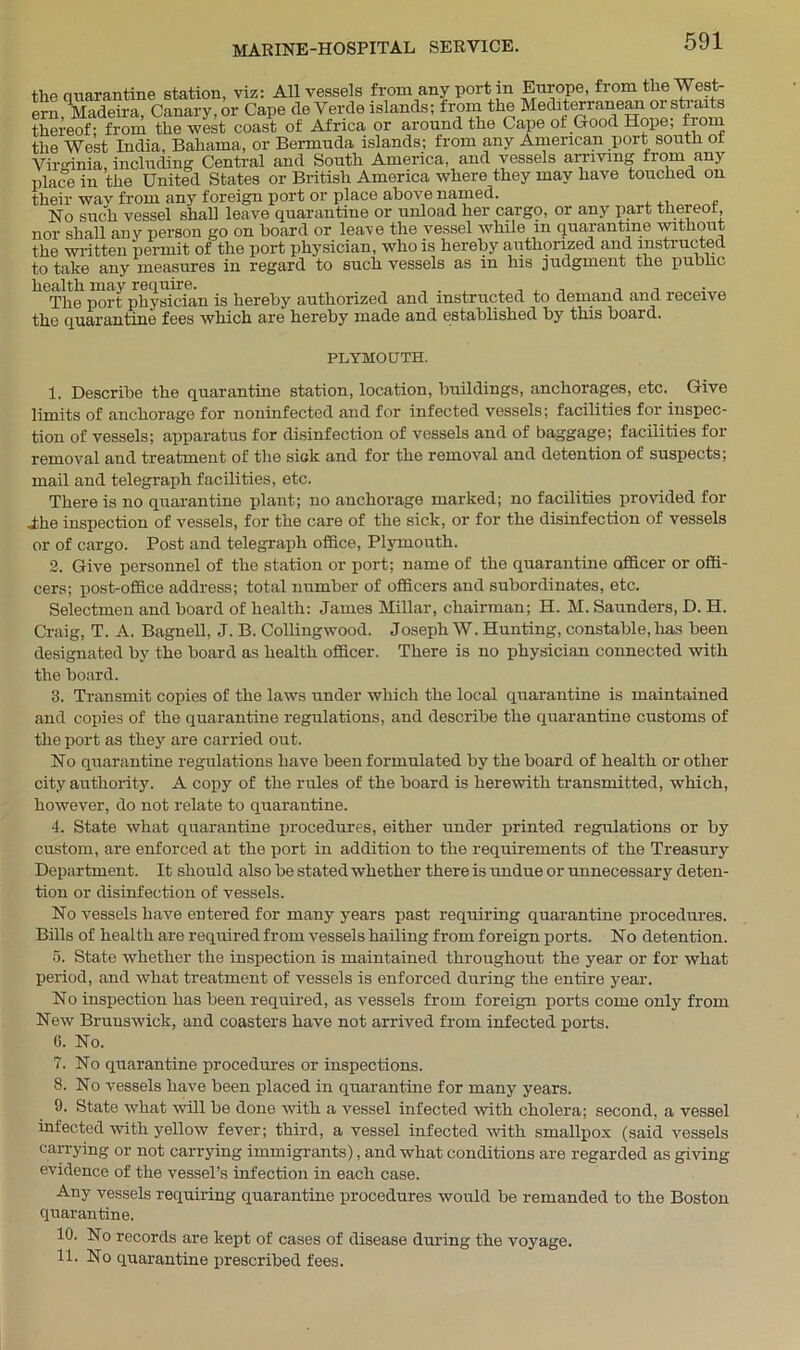 the quarantine station, viz: All vessels from any port in Europe, from the West- ern, Madeira, Canary, or Cape de Verde islands; from the Mediterranean or straits thereof; from the west coast of Africa or around the Cape of Good Hope; from the West India, Bahama, or Bermuda islands; from any American port south ot Virrinia including Central and South America, and vessels arriving nom any place in the United States or British America where they may have touched on their wav from any foreign port or place above named. No such vessel shall leave quarantine or unload her cargo, or any part thereof, nor shall any person go on hoard or leave the vessel while in quarantine without the written permit of the port physician, who is hereby authorized and instructed, to take any measures in regard to such vessels as in his judgment the public health may require. , . x , , , , , The port physician is hereby authorized and instructed to demand and receive the quarantine fees which are hereby made and established by this board. PLYMOUTH. 1. Describe the quarantine station, location, buildings, anchorages, etc. Give limits of anchorage for noninfected and for infected vessels; facilities for inspec- tion of vessels; apparatus for disinfection of vessels and of baggage; facilities for removal and treatment of the sick and for the removal and detention of suspects; mail and telegraph facilities, etc. There is no quarantine plant; no anchorage marked; no facilities provided for .the inspection of vessels, for the care of the sick, or for the disinfection of vessels or of cargo. Post and telegraph office, Plymouth. 2. Give personnel of the station or port; name of the quarantine officer or offi- cers; post-office address; total number of officers and subordinates, etc. Selectmen and board of health: James Millar, chairman; H. M. Saunders, D. H. Craig, T. A. Bagnell, J. B. Collingwood. Joseph W. Hunting, constable, has been designated by the board as health officer. There is no physician connected with the board. 3. Transmit copies of the laws under which the local quarantine is maintained and copies of the quarantine regulations, and describe the quarantine customs of the port as they are carried out. No quarantine regulations have been formulated by the board of health or other city authority. A copy of the rules of the board is herewith transmitted, which, however, do not relate to quarantine. 4. State what quarantine procedures, either under printed regulations or by custom, are enforced at the port in addition to the requirements of the Treasury Department. It should also be stated whether there is undue or unnecessary deten- tion or disinfection of vessels. No vessels have entered for many years past requiring quarantine procedures. Bills of health are required from vessels hailing from foreign ports. No detention. 5. State whether the inspection is maintained throughout the year or for what period, and what treatment of vessels is enforced during the entire year. No inspection has been required, as vessels from foreign ports come only from New Brunswick, and coasters have not arrived from infected ports. G. No. 7. No quarantine procedures or inspections. 8. No vessels have been placed in quarantine for many years. 9. State what will be done with a vessel infected with cholera; second, a vessel infected with yellow fever; third, a vessel infected with smallpox (said vessels carrying or not carrying immigrants), and what conditions are regarded as giving evidence of the vessel’s infection in each case. Any vessels requiring quarantine procedures would be remanded to the Boston quarantine. 10. No records are kept of cases of disease during the voyage. 11. No quarantine prescribed fees.