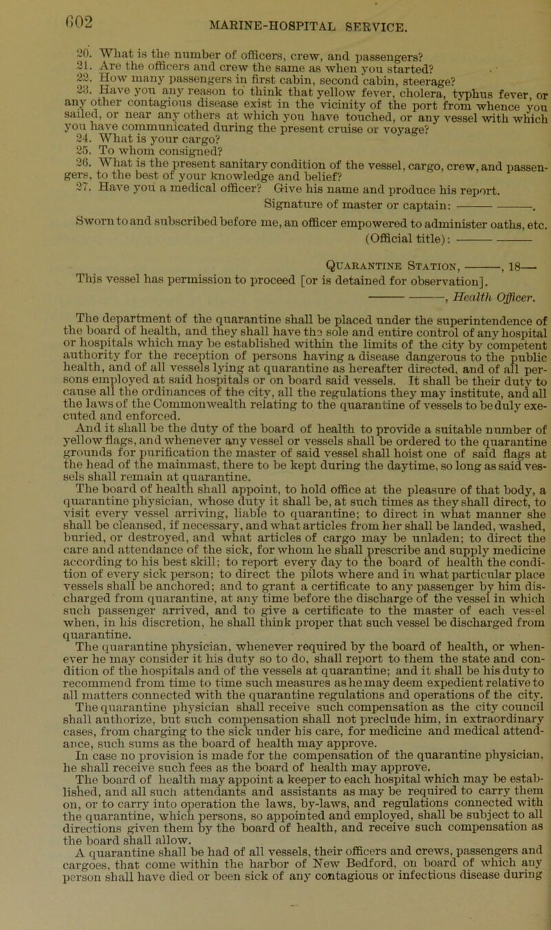 Wliat is the number of officers, crew, and passengers? Are the officers and crew the same as when you started? How many passengers in first cabin, second cabin, steerage? Have you any reason to think that yellow fever, cholera, typhus fever or any other contagious disease exist in the vicinity of the port from whence you sailed, or near any others at which you have touched, or any vessel with which you have communicated during the present cruise or voyage? 24. What is your cargo? 25. To whom consigned? 26. What is the present sanitary condition of the vessel, cargo, crew, and passen- gers, to the best of your knowledge and belief? 27. Have you a medical officer? Give his name and produce his report. Signature of master or captain: . Sworn to and subscribed before me, an officer empowered to administer oaths, etc. (Official title): Quarantine Station, . 18— This vessel has permission to proceed [or is detained for observation]. , Health Officer. The department of the quarantine shall be placed under the superintendence of the board of health, and they shall have the sole and entire control of any hospital or hospitals which may be established within the limits of the city by competent authority for the reception of persons having a disease dangerous to the public health, and of all vessels lying at quarantine as hereafter directed, and of all per- sons employed at said hospitals or on board said vessels. It shall be their duty to cause all the ordinances of the city, all the regulations they may institute, and all the laws of the Commonwealth relating to the quarantine of vessels to be duly exe- cuted and enforced. And it shall bo the duty of the board of health to provide a suitable number of yellow flags, and whenever any vessel or vessels shall be ordered to the quarantine grounds for purification the master of said vessel shall hoist one of said flags at the head of the mainmast, there to be kept during the daytime, so long as said ves- sels shall remain at quarantine. The board of health shall appoint, to hold office at the pleasure of that body, a quarantine physician, whose duty it shall be, at such times as they shall direct, to visit every vessel arriving, liable to quarantine; to direct in what manner she shall be cleansed, if necessary, and what articles from her shall be landed, washed, buried, or destroyed, and what articles of cargo may be unladen; to direct the care and attendance of the sick, for whom he shall prescribe and supply medicine according to his best skill; to report every day to the board of health the condi- tion of every sick person; to direct the pilots'where and in what particular place vessels shall be anchored; and to grant a certificate to any passenger by him dis- charged from quarantine, at any time before the discharge of the vessel in which such passenger arrived, and to give a certificate to the master of each vessel when, in his discretion, he shall think proper that such vessel be discharged from quarantine. The quarantine physician, whenever required by the board of health, or when- ever he may consider it his duty so to do, shall report to them the state and con- dition of the hospitals and of the vessels at quarantine; and it shall be his duty to recommend from time to time such measures as he may deem expedient relative to all matters connected with the quarantine regulations and operations of the city. The quarantine physician shall receive such compensation as the city council shall authorize, but such compensation shall not preclude him, in extraordinary cases, from charging to the sick under his care, for medicine and medical attend- ance, such sums as the board of health may approve. In case no provision is made for the compensation of the quarantine physician, he shall receive such fees as the board of health may approve. The board of health may appoint a keeper to each hospital which may lie estab- lished, and all such attendants and assistants as may be required to carry them on, or to carry into operation the laws, by-laws, and regulations connected with the quarantine, which persons, so appointed and employed, shall be subject to all directions given them by the board of health, and receive such compensation as the board shall allow. A quarantine shall be had of all vessels, their officers and crews, passengers and cargoes, that come within the harbor of New Bedford, on board of which any person shall have died or been sick of any contagious or infectious disease during (102 20. 21.