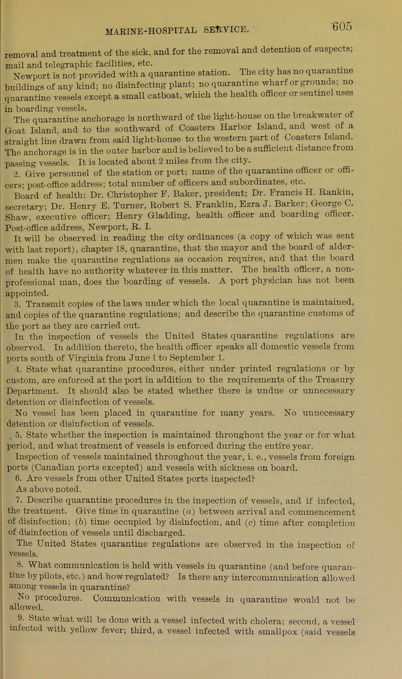 removal and treatment of the sick, and for the removal and detention of suspects; mail and telegraphic facilities, etc. Newport is not provided with a quarantine station. The city has no quarantine buildings of any kind; no disinfecting plant; no quarantine wharf or groimds; no quarantine vessels except a small catboat, which the health officer or sentinel uses in boarding vessels. , , , , The quarantine anchorage is northward of the light-house on the breakwater of Goat Island, and to the southward of Coasters Harbor Island, and west of a straight line drawn from said light-house to the western part of Coasters Island. The anchorage is in the outer harbor and is believed to be a sufficient distance from passing vessels. It is located about 2 miles fi om the city. 2. Give personnel of the station or port; name of the quarantine officer or offi- cers; post-office address; total number of officers and subordinates, etc. Board of health: Dr. Christopher F. Baker, president; Dr. Francis H. Rankin, secretary; Dr. Henry E. Turner, Robert S. Franklin, Ezra J. Barker; George C. Shaw, executive officer; Henry Gladding, health officer and boarding officer. Post-office address, Newport, R. I. It will be observed in reading the city ordinances (a copy of which was sent with last report), chapter 18, quarantine, that the mayor and the board of aider- men make the quarantine regulations as occasion requires, and that the board of health have no authority whatever in this matter. The health officer, a non- professional man, does the boarding of vessels. A port physician has not been appointed. 3. Transmit copies of the laws under which the local quarantine is maintained, and copies of the quarantine regulations; and describe the quarantine customs of the port as they are carried out. In the inspection of vessels the United States quarantine regulations are observed. In addition thereto, the health officer speaks all domestic vessels from ports south of Virginia from June 1 to September 1. 4. State what quarantine procedures, either under printed regulations or by custom, are enforced at the port in addition to the requirements of the Treasury Department. It should also be stated whether there is undue or unnecessary detention or disinfection of vessels. No vessel has been placed in quarantine for many years. No unnecessary detention or disinfection of vessels. . 5. State whether the inspection is maintained throughout the year or for what period, and what treatment of vessels is enforced during the entire year. Inspection of vessels maintained throughout the year, i. e., vessels from foreign ports (Canadian ports excepted) and vessels with sickness on board. 6. Are vessels from other United States ports inspected? As above noted. 7. Describe quarantine procedures in the inspection of vessels, and if infected, the treatment. Give time in quarantine (a) between arrival and commencement of disinfection; (b) time occupied by disinfection, and (c) time after completion of disinfection of vessels until discharged. The United States quarantine regulations are observed in the inspection of vessels. 8. What communication is held with vessels in quarantine (and before quaran- tine by pilots, etc.) and how regulated? Is there any intercommunication allowed among vessels in quarantine? No procedures. Communication with vessels in quarantine would not be allowed. 9. State what will be done with a vessel infected with cholera; second, a vessel infected with yellow fever; third, a vessel infected with smallpox (said vessels