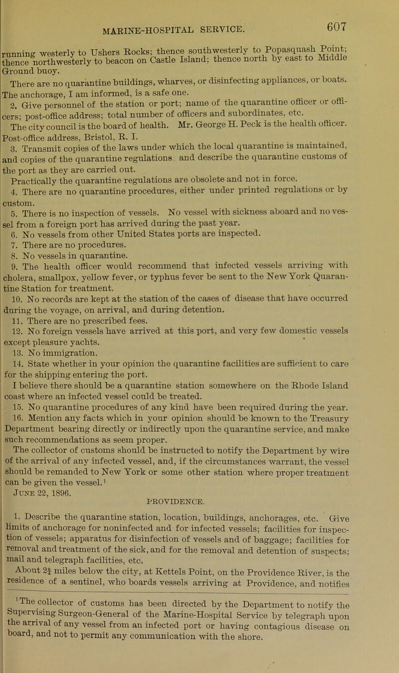 running westerly to Ushers Rocks: thence southwesterly to Popasquash Point; thence northwesterly to beacon on Castle Island; thence noith by east to Middle Ground buoy. There are no quarantine buildings, wharves, or disinfecting appliances, or boats. The anchorage, I am informed, is a safe one. 2. Give personnel of the station or port; name of the quarantine officer or offi- cers; post-office address; total number of officers and subordinates, etc. The city council is the board of health. Mr. George H. Peck is the health officer. Post-office address, Bristol, R. I. 3. Transmit copies of the laws under which the local quarantine is maintained, and copies of the quarantine regulations and describe the quarantine customs of the port as they are carried out. Practically the quarantine regulations are obsolete and not in force. 4. There are no quarantine procedures, either under printed regulations or by custom. 5. There is no inspection of vessels. No vessel with sickness aboard and no ves- sel from a foreign port has arrived during the past year. G. No vessels from other United States ports are inspected. 7. There are no procedures. 8. No vessels in quarantine. 9. The health officer would recommend that infected vessels arriving with cholera, smallpox, yellow fever, or typhus fever be sent to the New York Quaran- tine Station for treatment. 10. No records are kept at the station of the cases of disease that have occurred during the voyage, on arrival, and during detention. 11. There are no prescribed fees. 12. No foreign vessels have arrived at this port, and very few domestic vessels except pleasure yachts. 13. No immigration. 14. State whether in your opinion the quarantine facilities are sufficient to care for the shipping entering the port. I believe there should be a quarantine station somewhere on the Rhode Island coast where an infected vessel could be treated. 15. No quarantine procedures of any kind have been required during the year. 16. Mention any facts which in your opinion should be known to the Treasury Department bearing directly or indirectly upon the quarantine service, and make such recommendations as seem proper. The collector of customs should be instructed to notify the Department by wire of the arrival of any infected vessel, and, if the circumstances warrant, the vessel should be remanded to New York or some other station where proper treatment can be given the vessel.1 June 22,1896. PROVIDENCE. 1. Describe the quarantine station, location, buildings, anchorages, etc. Give limits of anchorage for noninfected and for infected vessels; facilities for inspec- tion of vessels; apparatus for disinfection of vessels and of baggage; facilities for removal and treatment of the sick, and for the removal and detention of suspects; mail and telegraph facilities, etc. About 2f miles below the city, at Kettels Point, on the Providence River, is the residence of a sentinel, who boards vessels arriving at Providence, and notifies 1 The collector of customs has been directed by the Department to notify the Supervising Surgeon-General of the Marine-Hospital Service by telegraph upon the arrival of any vessel from an infected port or having contagious disease on board, and not to permit any communication with the shore.