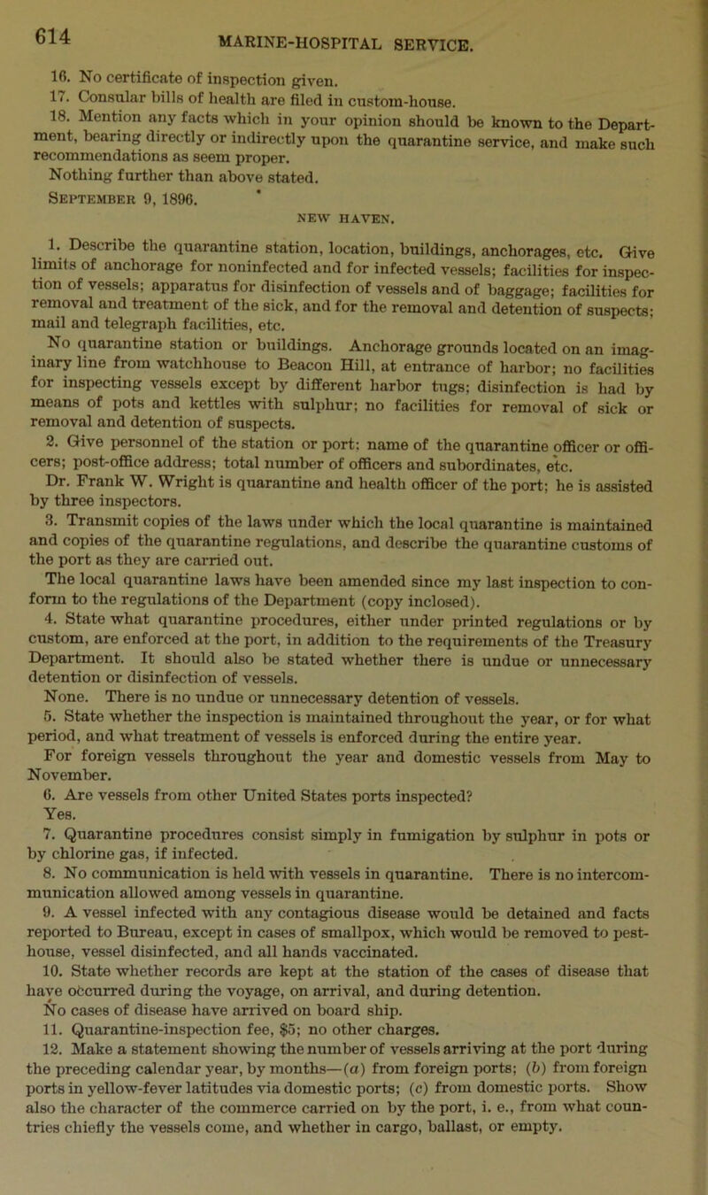 16. No certificate of inspection given. 17. Consular bills of health are filed in custom-house. 18. Mention any facts which in your opinion should be known to the Depart- ment, bearing directly or indirectly upon the quarantine service, and make such recommendations as seem proper. Nothing further than above stated. September 9, 1896. NEW HAVEN. 1. Describe the quarantine station, location, buildings, anchorages, etc. Give limits of anchorage for noninfected and for infected vessels; facilities for inspec- tion of vessels; apparatus for disinfection of vessels and of baggage; facilities for removal and treatment of the sick, and for the removal and detention of suspects; mail and telegraph facilities, etc. No quarantine station or buildings. Anchorage grounds located on an imag- inary line from watchhouse to Beacon Hill, at entrance of harbor; no facilities for inspecting vessels except by different harbor tugs; disinfection is had by means of pots and kettles with sulphur; no facilities for removal of sick or removal and detention of suspects. 2. Give personnel of the station or port: name of the quarantine officer or offi- cers; post-office address; total number of officers and subordinates, etc. Dr. Frank W. Wright is quarantine and health officer of the port; he is assisted by three inspectors. 3. Transmit copies of the laws under which the local quarantine is maintained and copies of the quarantine regulations, and describe the quarantine customs of the port as they are carried out. The local quarantine laws have been amended since my last inspection to con- form to the regulations of the Department (copy inclosed). 4. State what quarantine procedures, either under printed regulations or by custom, are enforced at the port, in addition to the requirements of the Treasury Department. It should also be stated whether there is undue or unnecessary detention or disinfection of vessels. None. There is no undue or unnecessary detention of vessels. 5. State whether the inspection is maintained throughout the year, or for what period, and what treatment of vessels is enforced during the entire year. For foreign vessels throughout the year and domestic vessels from May to November. 6. Are vessels from other United States ports inspected? Yes. 7. Quarantine procedures consist simply in fumigation by sulphur in pots or by chlorine gas, if infected. 8. No communication is held with vessels in quarantine. There is no intercom- munication allowed among vessels in quarantine. 9. A vessel infected with any contagious disease would be detained and facts reported to Bureau, except in cases of smallpox, which would be removed to pest- house, vessel disinfected, and all hands vaccinated. 10. State whether records are kept at the station of the cases of disease that have occurred during the voyage, on arrival, and during detention. No cases of disease have arrived on board ship. 11. Quarantine-inspection fee, $5; no other charges. 12. Make a statement showing the number of vessels arriving at the port during the preceding calendar year, by months—(a) from foreign ports; (b) from foreign ports in yellow-fever latitudes via domestic ports; (c) from domestic ports. Show also the character of the commerce carried on by the port, i. e., from what coun-