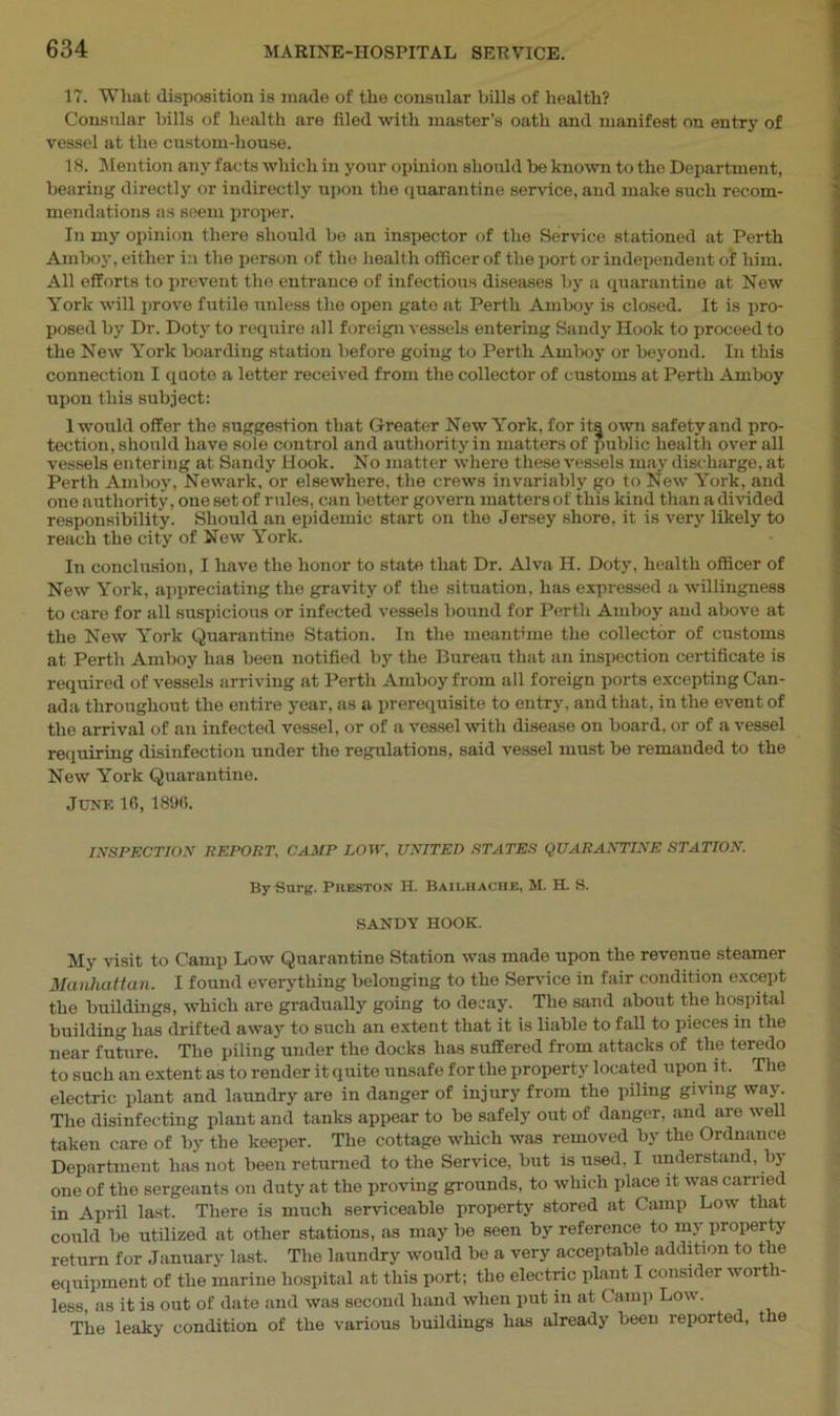 17. What disposition is made of the consular bills of health? Consular hills of health are filed with master’s oath and manifest on entry of vessel at the custom-house. 18. Mention any facts which in your opinion should be known to the Department, bearing directly or indirectly upon the quarantine service, and make such recom- mendations as seem proper. In my opinion there should be an inspector of the Service stationed at Perth Amboy, either i:i the person of the health officer of the port or independent of him. All efforts to prevent the entrance of infectious diseases by a quarantine at New York will prove futile unless the open gate at Perth Amboy is closed. It is pro- posed by Dr. Doty to require all foreign vessels entering Sandy Hook to proceed to the New York boarding station before going to Perth Amboy or beyond. In this connection I quote a letter received from the collector of customs at Perth Amboy upon this subject: 1 would offer the suggestion that Greater New York, for itsjown safety and pro- tection, should have sole control and authority in matters of public health over all vessels entering at Sandy Hook. No matter where these vessels may discharge, at Perth Amboy, Newark, or elsewhere, the crews invariably go to New York, and one authority, one set of rules, can better govern matters of this kind than a divided responsibility. Should an epidemic start on the Jersey shore, it is very likely to reach the city of New York. In conclusion, I have the honor to state that Dr. Alva H. Doty, health officer of New York, appreciating the gravity of the situation, has expressed a willingness to care for all suspicious or infected vessels bound for Perth Amboy and above at the New York Quarantine Station. In the meantime the collector of customs at Perth Amboy has been notified by the Bureau that an inspection certificate is required of vessels arriving at Perth Amboy from all foreign ports excepting Can- ada throughout the entire year, as a prerequisite to entry, and that, in the event of the arrival of an infected vessel, or of a vessel with disease on board, or of a vessel requiring disinfection under the regulations, said vessel must be remanded to the New York Quarantine. June 16, 1896. INSPECTION REPORT, CAMP LOW, UNITED STATES QUARANTINE STATION. By Surg. Preston H. Bailhache, M. H. S. SANDY HOOK. My visit to Camp Low Quarantine Station was made upon the revenue steamer Manhattan. I found everything belonging to the Service in fair condition except the buildings, which are gradually going to decay. The sand about the hospital building has drifted away to such an extent that it is liable to fall to pieces in the near future. The piling under the docks has suffered from attacks of the teredo to such an extent as to render it quite unsafe for the property located upon it. The electric plant and laundry are in danger of injury from the piling giving way. The disinfecting plant and tanks appear to be safely out of danger, and are well taken care of by the keeper. The cottage which was removed by the Ordnance Department has not been returned to the Service, but is used. I understand, by one of the sergeants on duty at the proving grounds, to which place it was carried in April last. There is much serviceable property stored at Camp Low that could be utilized at other stations, as may be seen by reference to my property return for January last. The laundry would be a very acceptable addition to the equipment of the marine hospital at this port; the electric plant I consider worth- less, as it is out of date and was second hand when put in at Camp Low. The leaky condition of the various buildings has already been reported, t e