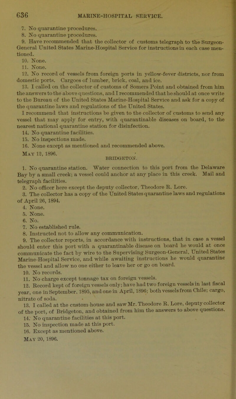 7. No quarantine procedures. 8. No quarantine procedures. 9. Have recommended that the collector of customs telegraph to the Surgeon- General United States Marine-Hospital Service for instructions in each case men- tioned. 10. None. 11. None. 12. No record of vessels from foreign ports in yellow-fever districts, nor from domestic ports. Cargoes of lumber, brick, coal, and ice. 13. I called on the collector of customs of Somers Point and obtained from him the answers to the above questions, and I recommended that he should at once write to the Bureau of the United States Marine-Hospital Service and ask for a copy of the quarantine laws and regulations of the United States. I recommend that instructions be given to the collector of customs to send any vessel that may apply for entry, with quarantinable diseases on board, to the nearest national quarantine station for disinfection. 14. No quarantine facilities. 15. No inspections made. 1G. None except as mentioned and recommended above. May 12, 1896. BRIDGETON. 1. No quarantine station. Water connection to this port from the Delaware Bay by a small creek; a vessel could anchor at any place in this creek. Mail and telegraph facilities. 2. No officer here except the deputy collector, Theodore R. Lore. 3. The collector has a copy of the United States quarantine laws and regulations of April 26, 1894. 4. None. 5. None. 6. No. 7. No established rule. 8. Instructed not to allow any communication. 9. The collector reports, in accordance with instructions, that in case a vessel should enter this port with a quarantinable disease on board he would at once communicate the fact by wire to the Supervising Surgeon-General, United States Marine-Hospital Service, and while awaiting instructions he would quarantine the vessel and allow no one either to leave her or go on board. 10. No records. 11. No charge except tonnage tax on foreign vessels. 12. Record kept of foreign vessels only; have had two foreign vessels in last fiscal year, one in September, 1895, and one in April, 1896; both vessels from Chile; cargo, nitrate of soda. 13. I called at the custom-house and saw Mr. Theodore R. Lore, deputy collector of the port, of Bridgeton, and obtained from him the answers to above questions. 14. No quarantine facilities at this port. 15. No inspection made at this port. 16. Except as mentioned above. May 20, 1896.