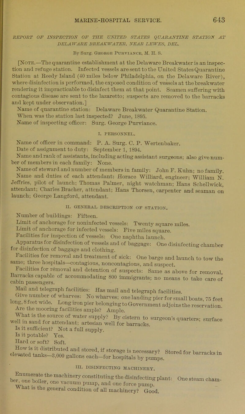 REPORT OF INSPECTION OF THE UNITED STATES QUARANTINE STATION AT DELAWARE BREAKWATER, NEAR LEWES, DEL. By Surg. George Purviance, M. H. S. [Note.—The quarantine establishment at the Delaware Breakwater is an inspec- tion and refuge station. Infected vessels are sent to the United States Quarantine Station at Reedy Island (40 miles below Philadelphia, on the Delaware River), where disinfection is performed, the exposed condition of vessels at the breakwater rendering it impracticable to disinfect them at that point. Seamen suffering with contagious disease are sent to the lazaretto; suspects are removed to the barracks and kept under observation.] Name of quarantine station: Delawai’e Breakwater Quarantine Station. When was the station last inspected? June, 1895. Name of inspecting officer: Surg. George Purviance. I. PERSONNEL. Name of officer in command: P. A. Surg. C. P. Wertenbaker. Date of assignment to duty: September 1, 1894. Name and rank of assistants, including acting assistant surgeons; also give num- ber of members in each family: None. Nameof steward and number of members in family: John F. Kuhn; no family. Name and duties of each attendant: Horace Williard, engineer; William N. Jeffries, pilot of launch; Thomas Palmer, night watchman; Hans Schellwick, attendant; Charles Bracher, attendant; Hans Thorsen, carpenter and seaman on launch; George Langford, attendant. II. GENERAL DESCRIPTION OF STATION. Number of buildings: Fifteen. Limit of anchorage for noninfected vessels: Twenty square miles. Limit of anchorage for infected vessels: Five miles square. Facilities for inspection of vessels: One naphtha launch. Apparatus for disinfection of vessels and of baggage: One disinfecting chamber for disinfection of baggage and clothing. Facilities for removal and treatment of sick: One barge and launch to tow the same; three hospitals—contagious, noncontagious, and suspect. Facilities for removal and detention of suspects: Same as above for removal. Bar-racks capable of accommodating 800 immigrants; no means to take care of cabin passengers. Mail and telegraph facilities: Has mail and telegraph facilities. Give number of wharves: No wharves; one landing pier for small boats, 75 feet long, 8 feet wide. Long iron pier belonging to Government adjoins the reservation Are the mooring facilities ample? Ample. What is the source of water supply? By cistern to surgeon’s quarters; surface well in sand for attendant; artesian well for barracks. Is it sufficient? Not a full supply. Is it potable? Yes. Hard or soft? Soft. elSteriVkf T?ied T1 St°re?’ ifp StTag° iS necessary? Stored for barracks in eiewitecl tanks—3,000 gallons each—for hospitals by pumps. III. DISINFECTING MACHINERY. ber 7nTbo?ef oumaChin6ry COnstitutinSthe disinfecting plant: One steam cham- wi ! b 1 ’ Tacuum Primp, and one force pump w hat is the general condition of all machinery? Good.