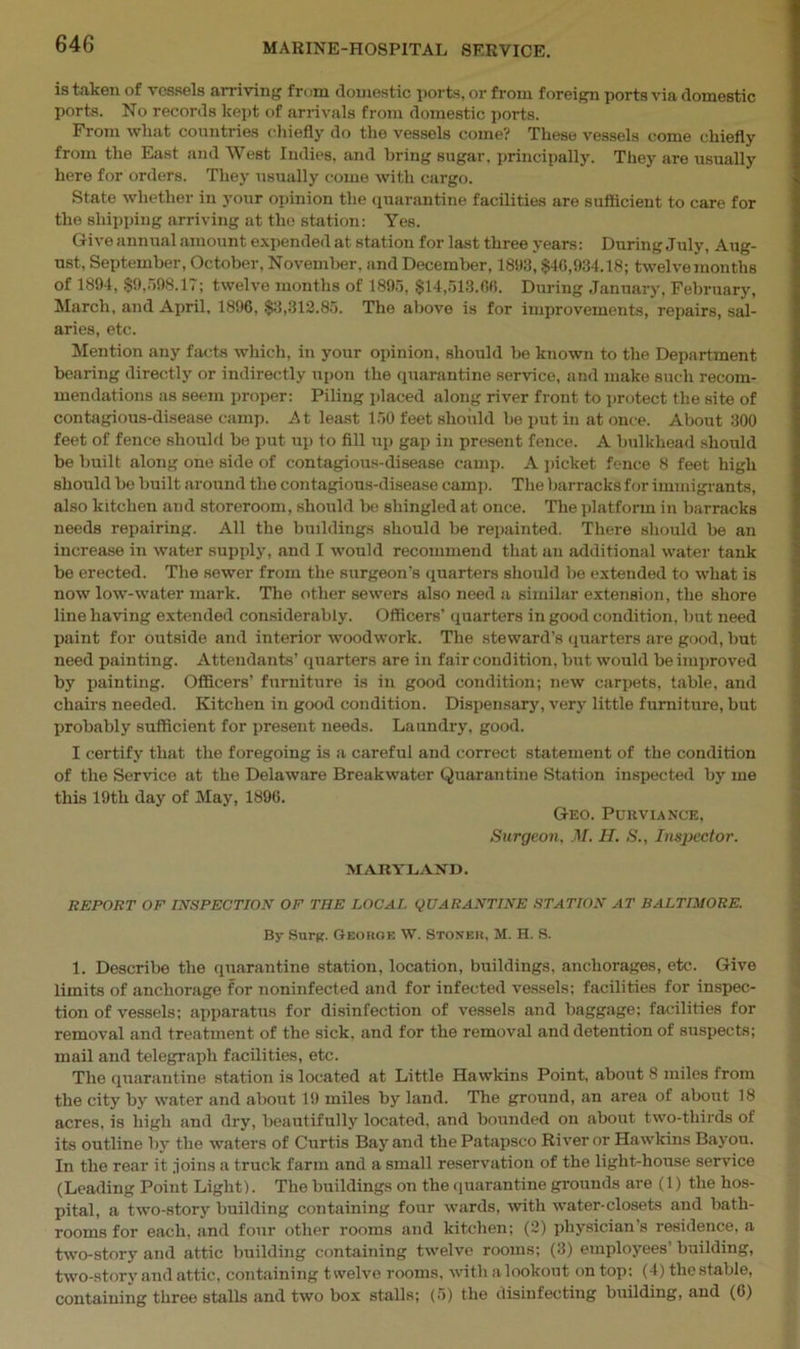 is taken of vessels arriving fr<>m domestic ports, or from foreign ports via domestic ports. No records kept of arrivals from domestic ports. From what countries chiefly do the vessels come? These vessels come chiefly from the East and West Indies, and bring sugar, principally. They are usually here for orders. They usually come with cargo. State whether in your opinion the quarantine facilities are sufficient to care for the shipping arriving at the station: Yes. Give annual amount expended at station for last three years: During July, Aug- ust, September, October, November, and December, 1893, $40,934.18; twelvemonths of 1894, $9,598.17; twelve months of 1895, $14,513.00. During January, February, March, and April, 1896, $3,312.85. The above is for improvements, repairs, sal- aries, etc. Mention any facts which, in your opinion, should be known to the Department bearing directly or indirectly upon the quarantine service, and make such recom- mendations as seem proper: Piling placed along river front to protect the site of contagious-disease camp. At least 150 feet should be put in at once. About 300 feet of fence should be put up to fill up gap in present fence. A bulkhead should be built along one side of contagious-disease camp. A picket fence 8 feet high should be built around the contagious-disease camp. The barracks for immigrants, also kitchen and storeroom, should be shingled at once. The platform in barracks needs repairing. All the buildings should be repainted. There should be an increase in water supply, and I would recommend that an additional water tank be erected. The sewer from the surgeon's quarters should be extended to what is now low-water mark. The other sewers also need a similar extension, the shore line having extended considerably. Officers' quarters in good condition, but need paint for outside and interior woodwork. The steward’s quarters are good, but need painting. Attendants’ quarters are in fair condition, but would be improved by painting. Officers’ furniture is in good condition; new carpets, table, and chairs needed. Kitchen in good condition. Dispensary, very little furniture, but probably sufficient for present needs. Laundry, good. I certify that the foregoing is a careful and correct statement of the condition of the Service at the Delaware Breakwater Quarantine Station inspected by me this 19th day of May, 1896. Geo. Purviance, Surgeon, M. H. S., Inspector. MARYLAND. REPORT OF INSPECTION OF THE LOCAL QUARANTINE STATION AT BALTIMORE. By Surg. George W. Stoner, M. H. S. 1. Describe the quarantine station, location, buildings, anchorages, etc. Give limits of anchorage for noninfected and for infected vessels: facilities for inspec- tion of vessels; apparatus for disinfection of vessels and baggage: facilities for removal and treatment of the sick, and for the removal and detention of suspects; mail and telegraph facilities, etc. The quarantine station is located at Little Hawkins Point, about 8 miles from the city by water and about 19 miles by land. The ground, an area of about 18 acres, is high and dry, beautifully located, and bounded on about two-thirds of its outline by the waters of Curtis Bay and thePatapsco River or Hawkins Bayou. In the rear it joins a truck farm and a small reservation of the light-house service (Leading Point Light). The buildings on the quarantine grounds are (1) the hos- pital, a two-story building containing four wards, with water-closets and bath- rooms for each, and four other rooms and kitchen; (2) physician’s residence, a two-story and attic building containing twelve rooms; (3) employees’ building, two-story and attic, containing twelve rooms, with a lookout on top: (4) the stable, containing three stalls and two box stalls; (5) the disinfecting building, and (6)