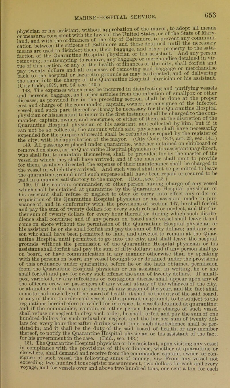 (City Code, 1879, art. 23, sec. 140.) vessel and such part thereof as it may he necessary for the Quarantine Hospital physician or his assistant to incur in the first instance shall be charged to the com- mander, captain, owner, and consignee, or either of them, at the discretion or the Quarantine Hospital physician or his assistant, and collected by him; but if it can not be so collected, the amount which said physician shall have necessarily expended for the purpose aforesaid shall be refunded or repaid by the register of the city, with the approbation of the mayor. (City Code, 1879, art. 23, sec. 141.) 149. All passengers placed under quarantine, whether detained on shipboard or removed on shore, as the Quarantine Hospital physician or his assistant may direct, who shall fail to maintain themselves, shall be provided for by the master of the vessel in which they shall have arrived; and if the master shall omit to provide for them, as above directed, the expense of their maintenance shall lie charged to the vessel in which they arrived. And such vessel shall not be permitted to leave the quarantine ground until such expense shall have been repaid or secured to be paid in a manner satisfactory to the mayor. (Ibid., sec. 142.) 150. If the captain, commander, or other person having charge of any vessel which shall be detained at quarantine by the Quarantine Hospital physician or his assistant shall refuse or neglect to obey or carry into effect any order or requisition of the Quarantine Hospital physician or his assistant made in pur- suance of. and in conformity with, the provisions of section 147, he shall forfeit and pay the sum of twenty dollars for every such refusal or neglect, and the fur- ther sum of twenty dollars for every hour thereafter during which such disobe- dience shall continue; and if any person on board such vessel shall leave it and come on shore without the permission of the Quarantine Hospital physician or his assistant he or she shall forfeit and pay the sum of fifty dollars; and any per- son who shall have been permitted to land, and directed to remain at the Quar- antine Hospital until permitted to go into the city, and shall leave the hospital grounds without the permission of the Quarantine Hospital physician or his assistant shall forfeit and pay the sum of fifty dollars; and if any person shall go on board, or have communication in any manner otherwise than by speaking with the persons on board any vessel brought to or detained under the provisions of this ordinance under quarantine, before he or she hath obtained permission from the Quarantine Hospital physician or his assistant, in writing, he or she shall forfeit and pay for every such offense the sum of twenty dollars. If small- pox, varioloid, or any infectious or contagious disease shall appear upon any of the officers, crew, or passengers of any vessel at any of the wharves of the city, or at anchor in the basin or harbor, at any season of the year, and the fact shall come to the knowledge of the board of health, it shall be the duty of the said board, or any of them, to order said vessel to the quarantine ground, to be subject to the regulations hereinbefore provided for in respect to vessels detained at quarantine; and if the commander, captain, or other person having charge of such vessel shall refuse or neglect to obey such order, he shall forfeit and pay the sum of one hundred dollars for such refusal or neglect, and the further sum of twenty dol- lars for every hour thereafter during which time such disobedience shall be per- sisted in; and it shall be the duty of the said board of health, or any member thereof, to notify the Quarantine Hospital physician or his assistant of the fact, for his government in the case. (Ibid., sec. 143.) 151. The Quarantine Hospital physician or his assistant, upon visiting any vessel in compliance with the provisions of this ordinance, whether at quarantine or elsewhere, shall demand and receive from the commander, captain, owner, or con- signee of such vessel tho following sums of money, viz: From any vessel not exceeding two hundred tons register measurement, two dollars for each and every voyage, and for vessels over and above two hundred tons, one cent a ton for each