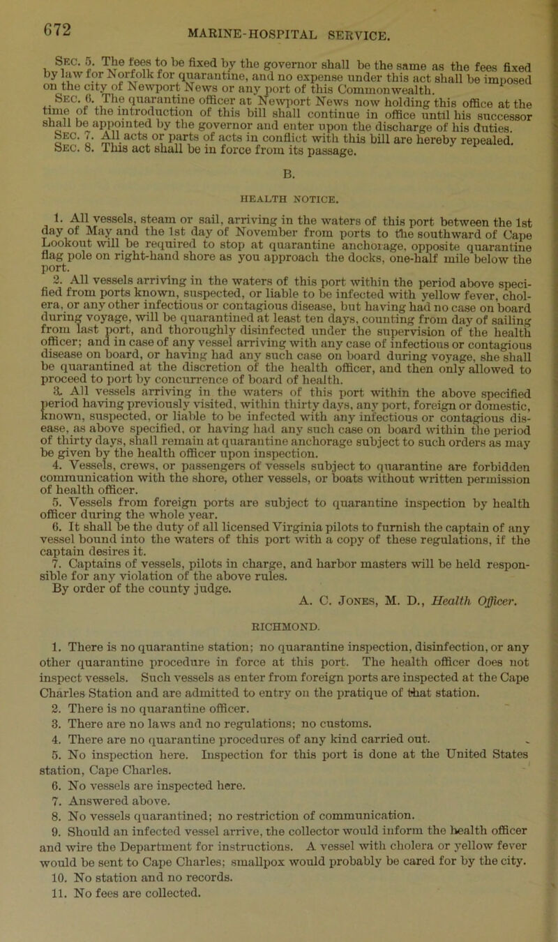 SEC. 5. The tees to be fixed by the governor shall be the same as the fees fixed by law for Norfolk for quarantine, and no expense under this act shall be imnosed °n the city of Newport News or any port of this Commonwealth. Sec. 0. The quarantine officer at Newport News now holding this office at the i i ™ie ^troauction of this bill shall continue in office until his successor 8 o11 appomted by the governor and enter upon the discharge of his duties. i. All acts or parts of acts in conflict with this bill are hereby repealed. Sec. 8. This act shall be in force from its passage. B. HEALTH NOTICE. 1. All vessels, steam or sail, arriving in the waters of this port between the 1st day of May and the 1st day of November from ports to the southward of Cape Lookout will be required to stop at quarantine anchorage, opposite quarantine flag pole on right-hand shore as you approach the docks, one-half mile below the port. 2. All vessels arriving in the waters of this port within the period above speci- fied from ports known, suspected, or liable to be infected with yellow fever, chol- era. or any other infectious or contagious disease, but having had no case on board during voyage, will be quarantined at least ten days, counting from day of sailing from last port, and thoroughly disinfected under the supervision of the health officer; and in case of any vessel arriving with any case of infectious or contagious disease on board, or having had any such case on board during voyage, she shall be quarantined at the discretion of the health officer, and then only allowed to proceed to port by concurrence of board of health. а. All vessels arriving in the waters of this port within the above specified period having previously visited, within thirty days, any port, foreign or domestic, known, suspected, or liable to be infected with any infectious or contagious dis- ease, as above specified, or having had any such case on board within the period of thirty days, shall remain at quarantine anchorage subject to such orders as may be given by the health officer upon inspection. 4. Vessels, crews, or passengers of vessels subject to quarantine are forbidden communication with the shore, other vessels, or boats without written permission of health officer. 5. Vessels from foreign ports are subject to quarantine inspection by health officer during the whole year. б. It shall be the duty of all licensed Virginia pilots to furnish the captain of any vessel bound into the waters of this port with a copy of these regulations, if the captain desires it. 7. Captains of vessels, pilots in charge, and harbor masters will be held respon- sible for any violation of the above rules. By order of the county judge. A. C. Jones, M. D., Health Officer. RICHMOND. 1. There is no quarantine station; no quarantine inspection, disinfection, or any other quarantine procedure in force at this port. The health officer does not inspect vessels. Such vessels as enter from foreign ports are inspected at the Cape Charles Station and are admitted to entry on the pratique of that station. 2. There is no quarantine officer. 3. There are no laws and no regulations; no customs. 4. There are no quarantine procedures of any kind carried out. 5. No inspection here. Inspection for this port is done at the United States station, Cape Charles. 6. No vessels are inspected here. 7. Answered above. 8. No vessels quarantined; no restriction of communication. 9. Should an infected vessel arrive, the collector would inform the health officer and wire the Department for instructions. A vessel with cholera or yellow fever would be sent to Cape Charles; smallpox would probably be cared for by the city. 10. No station and no records. 11. No fees are collected.