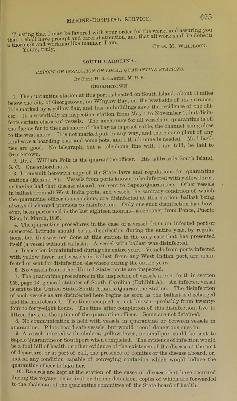 a thorough and workmanlike rnannei, I am, Chas M Whitlock. Yours, truly, SOUTH CAROLINA. REPORT OF INSPECTION OF LOCAL QUARANTINE STATIONS. By Surg. H. R. Carter, M. H. S. GEORGETOWN. 1. The quarantine station at this port is located on South Island, about 11 miles below the city of Georgetown, on Wfnyaw Bay, on the west side of its entrance. It is marked by a yellow flag, and has no buildings save the residence of the offi- cer. It is essentially an inspection station from May 1 to November 1, but disin- fects certain classes of vessels. The anchorage for all vessels in quarantine is oil the flag as far to the east shore of the bay as is practicable, the channel being close to the west shore. It is not marked out in any way, and there is no plant of any kind save a boarding boat and some pots, and I think none is needed. Mail facil- ties are good. No telegraph, but a telephone line will, I am told, be laid to Georgetown. 2. Dr. J. William Folk is the quarantine officer. His address is South Island, S. C. One subordinate. 3. I transmit herewith copy of the State laws and regulations for quarantine stations (Exhibit A). Vessels from ports known to be infected with yellow fever, or having had that disease aboard, are sent to Sapelo Quarantine. Other vessels in ballast from all West India ports, and vessels the sanitary condition of whicih the quarantine officer is suspicious, are disinfected at this station, ballast being always discharged previous to disinfection. Only one such disinfection has, how- ever, been performed in the last eighteen months—a schooner from Ponce, Puerto Rico, in March, 1895. 4. The quarantine procedures in the case of a vessel from an infected port or suspected latitude should be its disinfection during the entire year, by regula- tions, but this was not done at this station in the only case that has presented itself (a vessel without ballast). A vessel with ballast was disinfected. 5. Inspection is maintained during the entire year. Vessels from ports infected with yellow fever, and vessels in ballast from any West Indian port, are disin- fected or sent for disinfection elsewhere during the entire year. 6. No vessels from other United States ports are inspected. 7. The quarantine procedures in the inspection of vessels are set forth in section 958, page 13, general statutes of South Carolina (Exhibit A). An infected vessel is sent to the United States South Atlantic Quarantine Station. The disinfection of such vessels as are disinfected here begins as soon as the ballast is discharged and the hold cleaned. The time occupied is not known—probably from twenty- four to forty-eight hours. The time after completion of this disinfection, five to fifteen days, at the option of the quarantine officer. Some are not detained. 8. No communication is held with vessels in quarantine or between vessels in quarantine. Pilots board safe vessels, but would “con” dangerous ones in. 9. A vessel infected with cholera, yellow fever, or smallpox could be sent to Sapelo Quarantine or Southport when completed. The evidence of infection would be a foul bill of health or other evidence of the existence of the disease at the port of departure, or at port of call, the presence of fomites or the disease aboard, or, indeed, any condition capable of conveying contagion which would induce the quarantine officer to hold her. 10. Records are kept at the station of the cases of disease that have occurred during the voyage, on arrival, or during detention, copies of which are forwarded to the chairman of the quarantine committee of the State board of health.