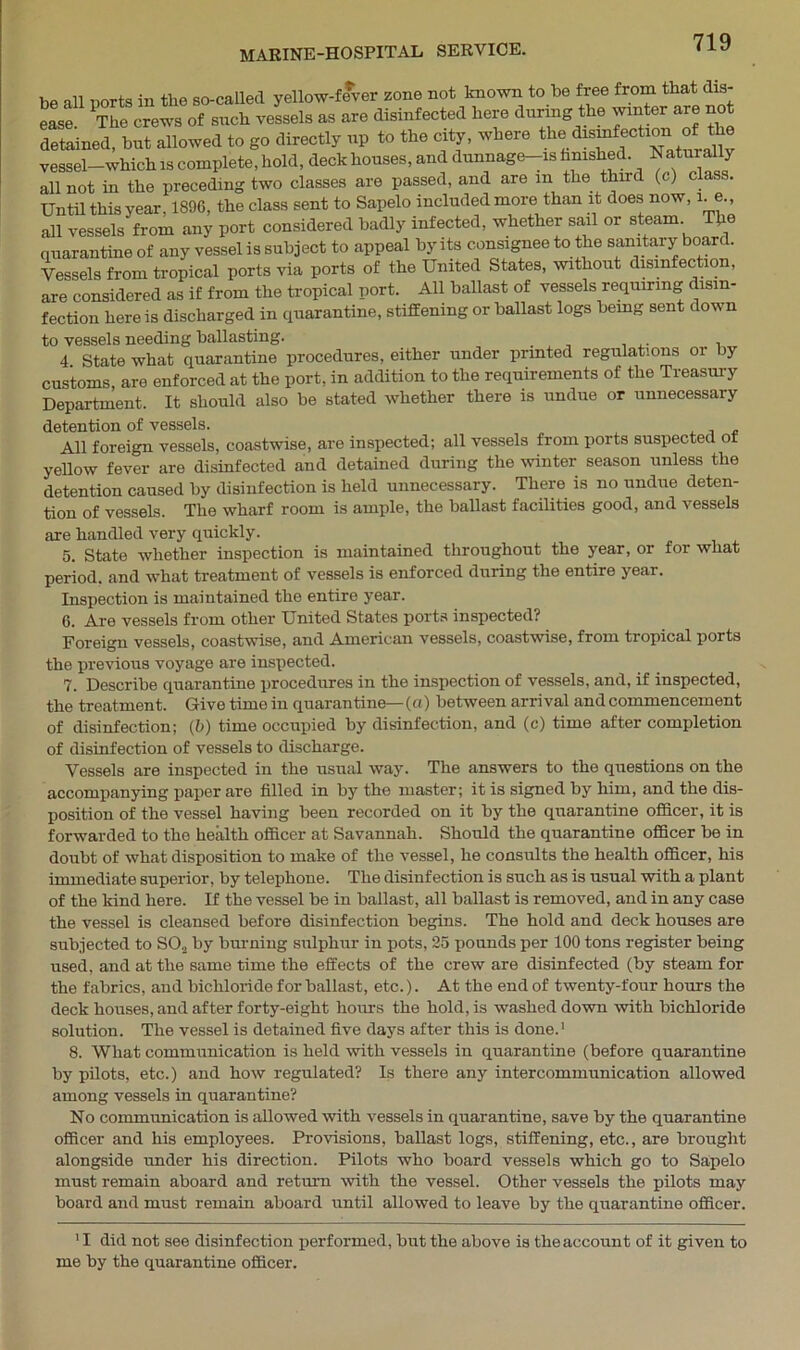 MARINE-HOSPITAL SERVICE. be all ports in the so-called yellow-fever zone not known to be free from that dis- ease The crewsof such vessels as are disinfected here during the winter are not detained, but allowed to go directly up to the city, where the ^s“fectl°n vessel—which is complete, hold, deck houses, and dunnage-is famished. Natu a y all not in the preceding two classes are passed, and are m the third (c) class. Until this year, 1896, the class sent to Sapelo included more than it does now, 1. e., all vessels from any port considered badly infected, whether sail or steam TJxe quarantine of any vessel is subject to appeal by its consignee to the sanitary board. Vessels from tropical ports via ports of the United States, without disinfection, are considered as if from the tropical port. All ballast of vessels requiring disin- fection here is discharged in quarantine, stiffening or ballast logs bemg sent down to vessels needing ballasting. . 4 State what quarantine procedures, either under printed regulations oi by customs, are enforced at the port, in addition to the requirements of the Treasury Department. It should also be stated whether there is undue or unnecessary detention of vessels. All foreign vessels, coastwise, are inspected; all vessels from ports suspected ot yellow fever are disinfected and detained during the winter season unless the detention caused by disinfection is held unnecessary. There is no undue deten- tion of vessels. The wharf room is ample, the ballast facilities good, and vessels are handled very quickly. 5. State whether inspection is maintained throughout the year, or for what period, and what treatment of vessels is enforced during the entire year. Inspection is maintained the entire year. 6. Are vessels from other United States ports inspected? Foreign vessels, coastwise, and American vessels, coastwise, from tropical ports the previous voyage are inspected. 7. Describe quarantine procedures in the inspection of vessels, and, if inspected, the treatment. Give time in quarantine— (a) between arrival and commencement of disinfection; (b) time occupied by disinfection, and (c) time after completion of disinfection of vessels to discharge. Vessels are inspected in the usual way. The answers to the questions on the accompanying paper are filled in by the master; it is signed by him, and the dis- position of the vessel having been recorded on it by the quarantine officer, it is forwarded to the health officer at Savannah. Should the quarantine officer be in doubt of what disposition to make of the vessel, he consults the health officer, his immediate superior, by telephone. The disinfection is such as is usual with a plant of the kind here. If the vessel be in ballast, all ballast is removed, and in any case the vessel is cleansed before disinfection begins. The hold and deck houses are subjected to S02 by burning sulphur in pots, 25 pounds per 100 tons register being used, and at the same time the effects of the crew are disinfected (by steam for the fabrics, and bichloride for ballast, etc.). At the end of twenty-four hours the deck houses, and after forty-eight hours the hold, is washed down with bichloride solution. The vessel is detained five days after this is done.1 8. What communication is held with vessels in quarantine (before quarantine by pilots, etc.) and how regulated? Is there any intercommunication allowed among vessels in quarantine? No communication is allowed with vessels in quarantine, save by the quarantine officer and his employees. Provisions, ballast logs, stiffening, etc., are brought alongside under his direction. Pilots who board vessels which go to Sapelo must remain aboard and return with the vessel. Other vessels the pilots may board and must remain aboard until allowed to leave by the quarantine officer. 11 did not see disinfection performed, but the above is the account of it given to me by the quarantine officer.