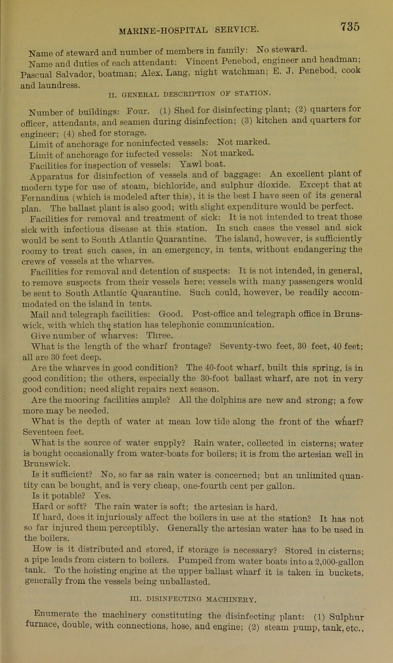 Name of steward and number of members in family: No steward. Name and duties of each attendant: Vincent Penebod, engineer and headman; Paseual Salvador, boatman; Alex. Lang, night watchman; E. J. Penebod, cook and laundress. II. GENERAL DESCRIPTION OF STATION. Number of buildings: Four. (1) Shed for disinfecting plant; (2) quarters for officer, attendants, and seamen during disinfection; (3) kitchen and quarters for engineer; (4) shed for storage. Limit of anchorage for noninfected vessels: Not marked. Limit of anchorage for infected vessels: Not marked. Facilities for inspection of vessels: Yawl boat. Apparatus for disinfection of vessels and of baggage: An excellent plant of modern type for use of steam, bichloride, and sulphur dioxide. Except that at Feinandina (which is modeled after this), it is the best I have seen of its general plan. The ballast plant is also good; with slight expenditure would be perfect. Facilities for removal and treatment of sick: It is not intended to treat those sick with infectious disease at this station. In such cases the vessel and sick would be sent to South Atlantic Quarantine. The island, however, is sufficiently roomy to treat such cases, in an emergency, in tents, without endangering the crews of vessels at the wharves. Facilities for removal and detention of suspects: It is not intended, in general, to remove suspects from their vessels here; vessels with many passengers -would be sent to South Atlantic Quarantine. Such could, however, be readily accom- modated on the island in tents. Mail and telegraph facilities: Good. Post-office and telegraph office in Bruns- wick, with which thg station has telephonic communication. Give number of wharves: Three. What is the length of the wharf frontage? Seventy-two feet, 30 feet, 40 feet; all are 30 feet deep. Are the wharves in good condition? The 40-foot wharf, built this spring, is in good condition; the others, especially the 30-foot ballast wharf, are not in very good condition; need slight repairs next season. Are the mooring facilities ample? All the dolphins are new and strong; a few more may be needed. What is the depth of water at mean low tide along the front of the wharf? Seventeen feet. What is the source of water supply? Rain water, collected in cisterns; water is bought occasionally from water-boats for boilers; it is from the artesian well in Brunswick. Is it sufficient? No, so far as rain water is concerned; but an unlimited quan- tity can be bought, and is very cheap, one-fourth cent per gallon. Is it potable? Yes. Hard or soft? The rain water is soft; the artesian is hard. If hard, does it injuriously affect the boilers in use at the station? It has not so far injured them perceptibly. Generally the artesian water has to be used in the boilers. How is it distributed and stored, if storage is necessary? Stored in cisterns; a pipe leads from cistern to boilers. Pumped from water boats into a 2,000-gallon tank. To the hoisting engine at the upper ballast wharf it is taken in buckets, generally from the vessels being unballasted. III. DISINFECTING MACHINERY. Enumerate the machinery constituting the disinfecting plant: (1) Sulphur furnace, double, with connections, hose, and engine; (2) steam pump, tank, etc,,