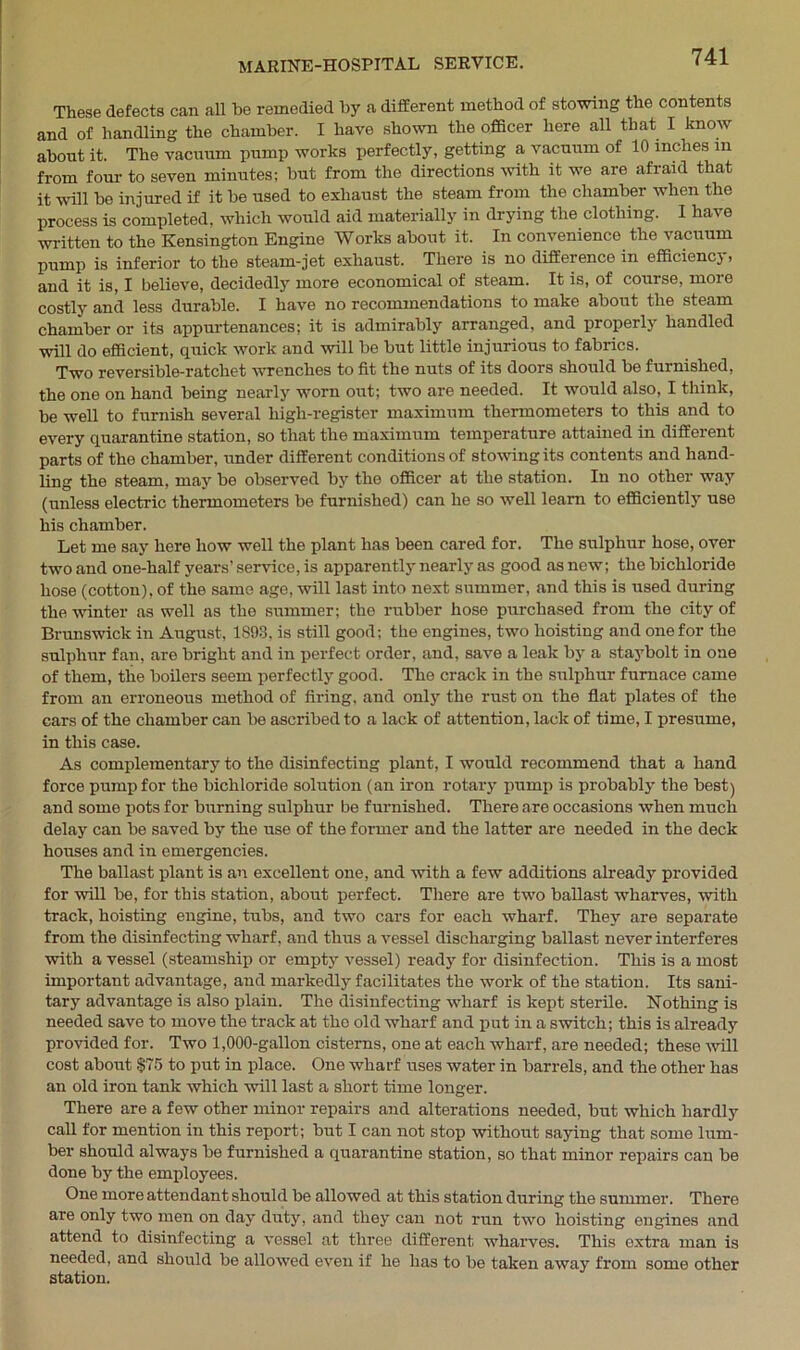 These defects can all be remedied by a different method of stowing the contents and of handling the chamber. I have shown the officer here all that I know about it. The vacuum pump works perfectly, getting a vacuum of 10 inches in from four to seven minutes; but from the directions with it we are afraid that it will be injured if it be used to exhaust the steam from the chamber when the process is completed, which would aid materially in drying the clothing. 1 have written to the Kensington Engine Works about it. In convenience the vacuum pump is inferior to the steam-jet exhaust. There is no difference in efficiency > and it is, I believe, decidedly more economical of steam. It is, of course, more costly and less durable. I have no recommendations to make about the steam chamber or its appurtenances; it is admirably arranged, and properly handled will do efficient, quick work and will be but little injurious to fabrics. Two reversible-ratchet wrenches to fit the nuts of its doors should be furnished, the one on hand being nearly worn out; two are needed. It would also, I think, be well to furnish several higli-register maximum thermometers to this and to every quarantine station, so that the maximum temperature attained in different parts of the chamber, under different conditions of stowing its contents and hand- ling the steam, may be observed by the officer at the station. In no other way (unless electric thermometers be furnished) can he so well learn to efficiently use his chamber. Let me say here how well the plant has been cared for. The sulphur hose, over two and one-half years' sendee, is apparently nearly as good as new; the bichloride hose (cotton), of the same age, will last into next summer, and this is used during the winter as well as the summer; the rubber hose purchased from the city of Brunswick in August, 1893, is still good; the engines, two hoisting and one for the sulphur fan, are bright and in perfect order, and, save a leak by a staybolt in one of them, the boilers seem perfectly good. The crack in the sulphur furnace came from an erroneous method of firing, and only the rust on the flat plates of the cars of the chamber can be ascribed to a lack of attention, lack of time, I presume, in this case. As complementary to the disinfecting plant, I would recommend that a hand force pump for the bichloride solution (an iron rotary pump is probably the best) and some pots for burning sulphur be furnished. There are occasions when much delay can be saved by the use of the former and the latter are needed in the deck houses and in emergencies. The ballast plant is an excellent one, and with a few additions already provided for will be, for this station, about perfect. There are two ballast wharves, with track, hoisting engine, tubs, and two cars for each wharf. They are separate from the disinfecting wharf, and thus a vessel discharging ballast never interferes with a vessel (steamship or empty vessel) ready for disinfection. This is a most important advantage, and markedly facilitates the work of the station. Its sani- tary advantage is also plain. The disinfecting wharf is kept sterile. Nothing is needed save to move the track at the old wharf and put in a switch; this is already provided for. Two 1,000-gallon cisterns, one at each wharf, are needed; these will cost about $75 to put in place. One wharf uses water in barrels, and the other has an old iron tank which will last a short time longer. There are a few other minor repairs and alterations needed, but which hardly call for mention in this report; but I can not stop without saying that some lum- ber should always be furnished a quarantine station, so that minor repairs can be done by the employees. One more attendant should be allowed at this station during the summer. There are only two men on day duty, and they can not run two hoisting engines and attend to disinfecting a vessel at three different wharves. This extra man is needed, and should be allowed even if he has to be taken away from some other station.