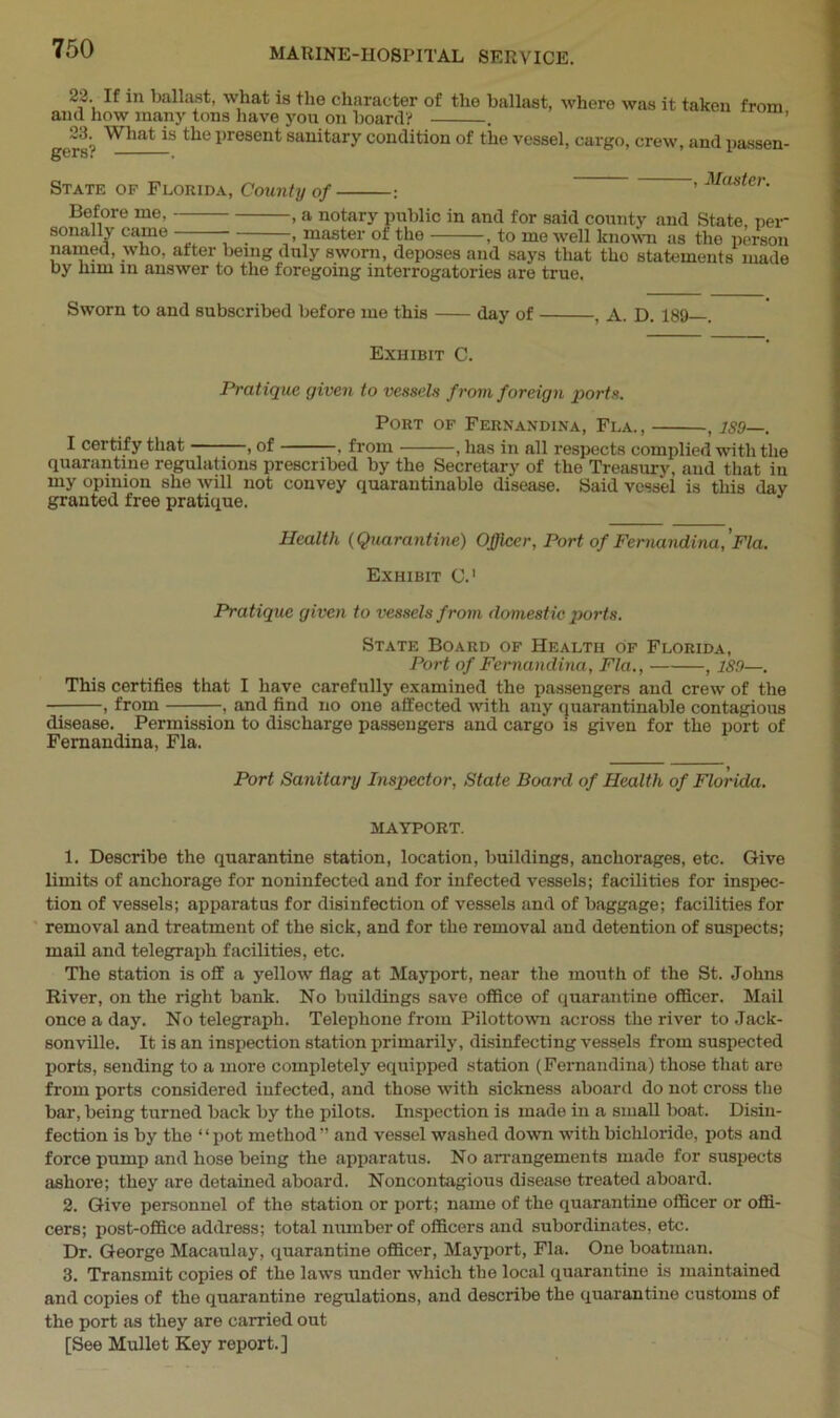 If iJ1 ballast, what is the character of the ballast, where was it taken from and how many tons have you on board? . „What is the present sanitary condition of the vessel, cargo, crew, and passen- |J6r8. . , Master. State of Florida, County of ■ Before me. sonally came — - — , ^mo wen unowu as ine person named, who, alter being duly sworn, deposes and says that the statements made hv him 111 nnaimw +r> +1,,, ± : “ x___ -, a notary public in and for said county and State, pei r> ?naster of the , to me well known as the person . . 'T *0 “V U,,V1U) uopuooo tiiiu. nay a uidi by him in answer to the foregoing interrogatories are true. Sworn to and subscribed before me this day of , A. D. 189 . Exhibit C. Pratique given to vessels from foreign ports. Port of Fernandina, Fla., , 1S9-. I certify that , of , from , has in all respects complied with the quarantine regulations prescribed by the Secretary of the Treasury, and that in my opinion she will not convey quarantinable disease. Said vessel is this day granted free pratique. Health (Quarantine) Officer, Port of Fernandina, ’Fla. Exhibit C.1 Pratique given to vessels from domestic ports. State Board of Health of Florida, Port of Fernandina, Fla., , 1S9—. This certifies that I have carefully examined the passengers and crew of the , from , and find no one affected with any quarantinable contagious disease. Permission to discharge passengers and cargo is given for the port of Fernandina, Fla. Port Sanitary Inspector, State Board of Health of Florida. MAYPORT. 1. Describe the quarantine station, location, buildings, anchorages, etc. Give limits of anchorage for noninfected and for infected vessels; facilities for inspec- tion of vessels; apparatus for disinfection of vessels and of baggage; facilities for removal and treatment of the sick, and for the removal and detention of suspects; mail and telegraph facilities, etc. The station is off a yellow flag at Mayport, near the mouth of the St. Johns River, on the right bank. No buildings save office of quarantine officer. Mail once a day. No telegraph. Telephone from Pilottown across the river to Jack- sonville. It is an inspection station primarily, disinfecting vessels from suspected ports, sending to a more completely equipped station (Fernandina) those that are from ports considered infected, and those with sickness aboard do not cross the bar, being turned back by the pilots. Inspection is made in a small boat. Disin- fection is by the “pot method” and vessel washed down with bichloride, pots and force pump and hose being the apparatus. No arrangements made for suspects ashore; they are detained aboard. Noncontagious disease treated aboard. 2. Give personnel of the station or port; name of the quarantine officer or offi- cers; post-office address; total number of officers and subordinates, etc. Dr. George Macaulay, quarantine officer, Mayport, Fla. One boatman. 3. Transmit copies of the laws under which the local quarantine is maintained and copies of the quarantine regulations, and describe the quarantine customs of the port as they are carried out [See Mullet Key report.]