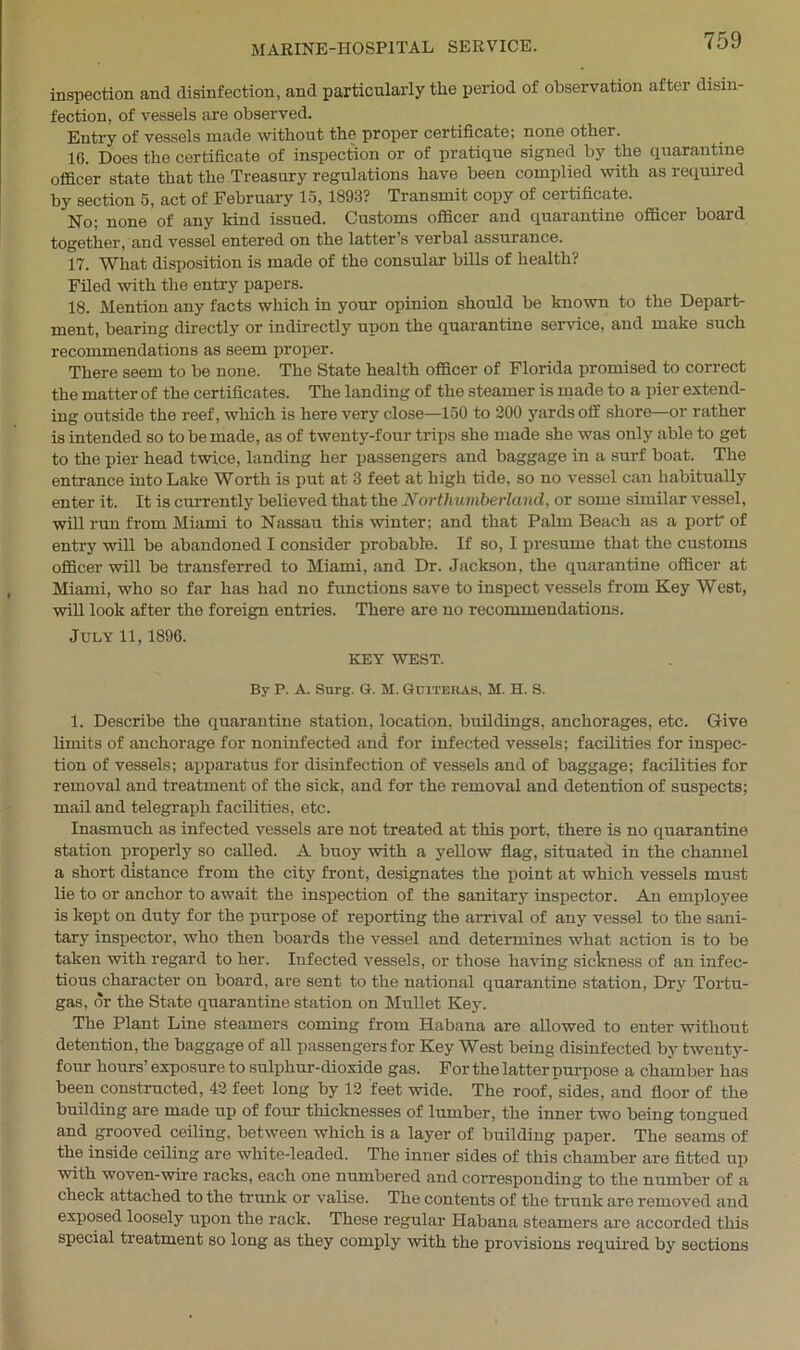 inspection and disinfection, and particularly the period of observation after disin- fection, of vessels are observed. Entry of vessels made without the proper certificate; none other. 16. Does the certificate of inspection or of pratique signed by the quarantine officer state that the Treasury regulations have been complied with as required by section 5, act of February 15,1893? Transmit copy of certificate. No; none of any kind issued. Customs officer and quarantine officer board together, and vessel entered on the latter’s verbal assurance. 17. What disposition is made of the consular bills of health? Filed with the entry papers. 18. Mention any facts which in your opinion should be known to the Depart- ment, bearing directly or indirectly upon the quarantine service, and make such recommendations as seem proper. There seem to be none. The State health officer of Florida promised to correct the matter of the certificates. The landing of the steamer is made to a pier extend- ing outside the reef, which is here very close—150 to 200 yards off shore—or rather is intended so to be made, as of twenty-four trips she made she was only able to get to the pier head twice, landing her passengers and baggage in a surf boat. The entrance into Lake Worth is put at 3 feet at high tide, so no vessel can habitually enter it. It is currently believed that the Northumberland, or some similar vessel, will run from Miami to Nassau this winter; and that Palm Beach as a port of entry will be abandoned I consider probable. If so, I presume that the customs officer will be transferred to Miami, and Dr. Jackson, the quarantine officer at Miami, who so far has had no functions save to inspect vessels from Key West, will look after the foreign entries. There are no recommendations. July 11,1896. KEY WEST. By P. A. Surg. G. M. Guiteras, M. H. S. 1. Describe the quarantine station, location, buildings, anchorages, etc. Give limits of anchorage for noninfected and for infected vessels; facilities for inspec- tion of vessels; apparatus for disinfection of vessels and of baggage; facilities for removal and treatment of the sick, and for the removal and detention of suspects; mail and telegraph facilities, etc. Inasmuch as infected vessels are not treated at this port, there is no quarantine station properly so called. A buoy with a yellow flag, situated in the channel a short distance from the city front, designates the point at which vessels must lie to or anchor to await the inspection of the sanitary inspector. An employee is kept on duty for the purpose of reporting the arrival of any vessel to the sani- tary inspector, who then boards the vessel and determines what action is to be taken with regard to her. Infected vessels, or those having sickness of an infec- tious character on board, are sent to the national quarantine station, Dry Tortu- gas, or the State quarantine station on Mullet Key. The Plant Line steamers coming from Habana are allowed to enter without detention, the baggage of all passengers for Key West being disinfected by twenty- four hours’ exposure to sulphur-dioxide gas. For the latter purpose a chamber has been constructed, 42 feet long by 12 feet wide. The roof, sides, and floor of the building are made up of four thicknesses of lumber, the inner two being tongued and grooved ceiling, between which is a layer of building paper. The seams of the inside ceiling are white-leaded. The inner sides of this chamber are fitted up with woven-wire racks, each one numbered and corresponding to the number of a check attached to the trunk or valise. The contents of the trunk are removed and exposed loosely upon the rack. These regular Habana steamers are accorded this special treatment so long as they comply with the provisions required by sections