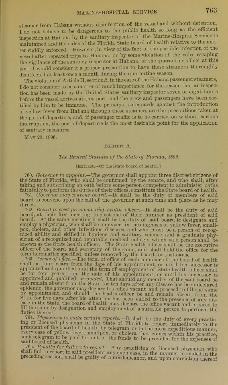 steamer from Habana without disinfection of the vessel and without detention, I do not believe to be dangerous to the public health so long as the efficient inspection at Habana by the sanitary inspector of the Marine-Hospital Service is maintained and the rules of the Florida State board of health relative to the mat- ter rigidly enforced. However, in view of the fact of the possible infection of the vessel after repeated trips to Habana, or by some violation of the rules escaping the vigilance of the sanitary inspector at Habana, or the quarantine officer at this port, I would consider it a proper precaution to have these steamers thoroughly disinfected at least once a month during the quarantine season. The violation of Article II, section^, in the case of the Habana passenger steamers, I do not consider to be a matter of much importance, for the reason that an inspec- tion has been made by the United States sanitary inspector seven or eight hours before the vessel arrives at this port, and the crew and passengers have been cer- tified by him to be immune. The principal safeguards against the introduction of yellow fever from Habana through these steamers are the precautions taken at the port of departure, and, if passenger traffic is to be carried on without serious interruption, the port of departure is the most desirable point for the application of sanitary measures. May 20, 1896. Exhibit A. The Revised Statutes of the State of Florida, 1892. [Extract.—Of the State hoard of health.] 760. Governor to appoint.—The governor shall appoint three discreet citizens of the State of Florida, who shall be confirmed by the senate, and who shall, after taking and subscribing an oath before some person competent to administer oaths faithfully to perform the duties of their offices, constitute the State board of health. 761. Governor may convene board.—It shall be the duty of members of said board to convene upon the call of the governor at such time and place as he may direct. 762. Board to elect president and health officer.—It shall be the duty of said board, at their first meeting, to elect one of their number as president of said board. At the same meeting it shall be the duty of said board to designate and employ a physician, who shall be an expert in the diagnosis of yellow fever, small- pox, cholera, and other infectious diseases, and who must be a person of recog- nized ability and skilled in hygiene and sanitary science, and a graduate phy- sician of a recognized and reputable medical college, which said person shall be known as the State health officer. The State health officer shall be the executive officer of the board and secretary of the same, and shall hold the office for the term hereinafter specified, unless removed by the board for just cause. 763. Terms of office.—The term of office of each member of the board of health shall be four years from the date of his appointment, or until his successor is appointed and qualified, and the term of employment of State health officer shall be for four years from the date of his appointment, or until his successor is appointed and qualified: Provided, That should any member of the said board be and remain absent from the State for ten days after any disease has been declared epidemic, the governor may declare his office vacant and proceed to fill the same by appointment, and should the health officer be and remain absent from the State for five days after his attention has been called to the presence of any dis- ease in the State, the board of health may declare the office vacant and proceed to hll the same by designation and employment of a suitable person to perform the duties thereof. 764. Physicians to make certain reports.—It shall be the duty of every practic- ing or licensed physician in the State of Florida to report immediately to the president of the board of health, by telegram or in the most expeditious manner every case of yellow fever, smallpox, or cholera that comes within his practice, such telegram to be paid for out of the funds to be provided for the expenses of said board of health. ,  Penalty for failure to report.—Any practicing or licensed physician who snail ran to report to said president any such case, in the manner provided in the preceding section, shall be guilty of a misdemeanor, and upon conviction thereof