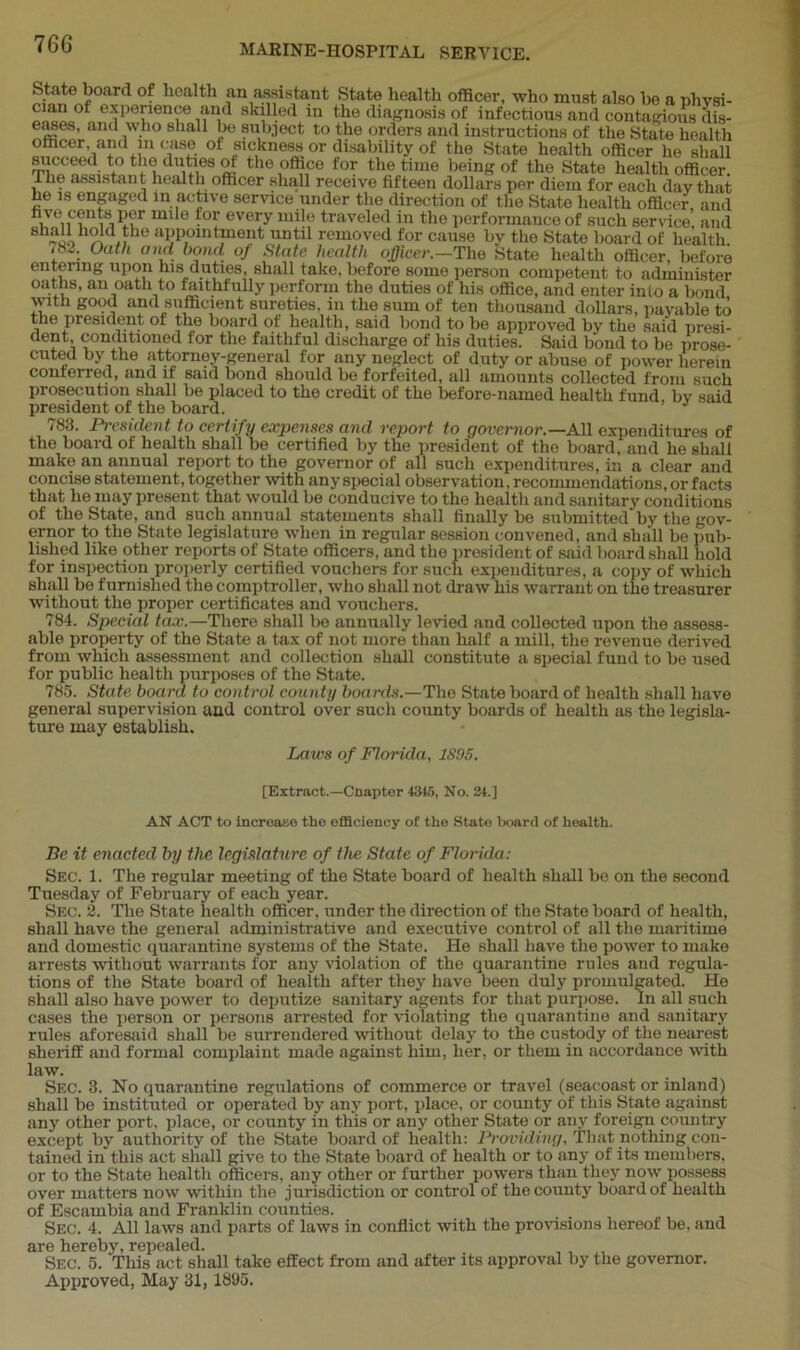 State board of health an assistant State health officer, who must also he a nlivsi- e-Tpe[ienf skl11!ed in the diagnosis of infectious and contagious dis- eases, and who shall be subject to the orders and instructions of the State health officer ami m case of sickness or disability of the State health officer lie shall succeed to the duties of the office for the time being of the State health officer I he assistant health officer shall receive fifteen dollars per diem for each day that he is engaged in active service under the direction of the State health officer, and Accents per mile for every mile traveled in the performance of such service, and Sh£«o?r«he aljP,0lntPIe!lt untl1 removed for cause by the State board of health. <8~. Oath and bond of State health officer.—The State health officer, before entering upon his duties, shall take, before some person competent to administer oaths, an oath to faithfully perform the duties of his office, and enter into a bond with good and sufficient sureties, in the sum of ten thousand dollars, payable to the president ot the board of health, said bond to be approved by the said presi- dent conditioned for the faithful discharge of his duties. Said bond to be prose- cuted by the attorney-general for any neglect of duty or abuse of power herein conferred, and it said bond should be forfeited, all amounts collected from such prosecution shall be placed to the credit of the before-named health fund bv said president of the board. 783. President to certify expenses and report to governor.—Ml expenditures of the board of health shall be certified by the president of the board, and he shall make an annual report to the governor of all such expenditures, in a clear and concise statement, together with any special observation, recommendations, or facts that he may present that would be conducive to the health and sanitary conditions of the State, and such annual statements shall finally be submitted by the gov- ernor to the State legislature when in regular session convened, and shall be pub- lished like other reports of State officers, and the president of said board shall hold for inspection properly certified vouchers for such expenditures, a copy of which shall be furnished the comptroller, who shall not draw his warrant on the treasurer without the proper certificates and vouchers. 784. Special tax.—There shall be annually levied and collected upon the assess- able property of the State a tax of not more than half a mill, the revenue derived from which assessment and collection shall constitute a special fund to be used for public health purposes of the State. 785. State board to control county boards.—The State board of health shall have general supervision and control over such county hoards of health as the legisla- ture may establish. Laws of Florida, 1895. [Extract.—Chapter 4345, No. 24.] AN ACT to increase the efficiency of the State board of health. Be it enacted by the legislature of the State of Florida: Sec. 1. The regular meeting of the State board of health shall be on the second Tuesday of February of each year. Sec. 2. The State health officer, under the direction of the State board of health, shall have the general administrative and executive control of all the maritime and domestic quarantine systems of the State. He shall have the power to make arrests without warrants for any violation of the quarantine rules and regula- tions of the State board of health after they have been duly promulgated. He shall also have power to deputize sanitary agents for that purpose. In all such cases the person or persons arrested for violating the quarantine and sanitary rules aforesaid shall be surrendered without delay to the custody of the nearest sheriff and formal complaint made against him, her, or them in accordance with law. Sec. 3. No quarantine regulations of commerce or travel (seacoast or inland) shall be instituted or operated by any port, place, or county of this State against any other port, place, or county in this or any other State or any foreign country except by authority of the State board of health: Providing, That nothing con- tained in this act shall give to the State board of health or to any of its members, or to the State health officers, any other or further powers than they now possess over matters now within the jurisdiction or control of the county board of health of Escambia and Franklin counties. Sec. 4. All laws and parts of laws in conflict with the provisions hereof be, and are hereby, repealed. Sec. 5. This act shall take effect from and after its approval by the governor. Approved, May 31, 1895.