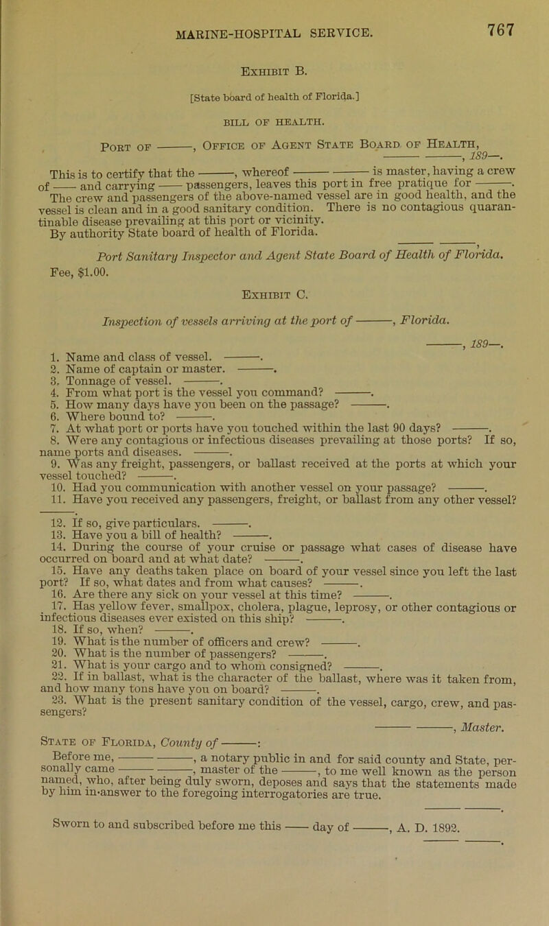 Exhibit B. [State board of health of Florida.] BILL OF HEALTH. Poet of , Office of Agent State Board of Health, This is to certify that the , whereof —; :— is master, having a crew of and carrying passengers, leaves this port in free pratique for . The crew and passengers of the above-named vessel are in good health, and the vessel is clean and in a good sanitary condition. There is no contagious quaran- tinable disease prevailing at this port or vicinity. By authority State board of health of Florida. > Port Sanitary Inspector and Agent State Board of Health of Flonda. Fee, $1.00. Exhibit C. Inspection of vessels arriving at the port of , Florida. , 1S9—. 1. Name and class of vessel. . 2. Name of captain or master. . 3. Tonnage of vessel. . 4. From what port is the vessel you command? . 5. How many days have you been on the passage? . 6. Where bound to? . 7. At what port or ports have you touched within the last 90 days? . 8. Were any contagious or infectious diseases prevailing at those ports? If so, name ports and diseases. . 9. Was any freight, passengers, or ballast received at the ports at which your vessel touched? . 10. Had you communication with another vessel on your passage? . 11. Have you received any passengers, freight, or ballast from any other vessel? 12. If so, give particulars. . 13. Have you a bill of health? . 14. During the course of your cruise or passage what cases of disease have occurred on board and at what date? . 15. Have any deaths taken place on board of your vessel since you left the last port? If so, what dates and from what causes? . 16. Are there any sick on your vessel at this time? . 17. Has yellow fever, smallpox, cholera, plague, leprosy, or other contagious or infectious diseases ever existed on this ship? . 18. If so, when? . 19. What is the number of officers and crew? . 20. What is the number of passengers? . 21. What is your cargo and to whom consigned? . 22. If in ballast, what is the character of the ballast, where was it taken from, and how many tons have you on board? . 23. What is the present sanitary condition of the vessel, cargo, crew, and pas- sengers? , Master. State of Florida, County of : Before me, , a notary public in and for said county and State, per- sonally came , master of the , to me well known as the person named, who, after being duly sworn, deposes and says that the statements made by him imanswer to the foregoing interrogatories are true. Sworn to and subscribed before me this day of , A. D. 1892.