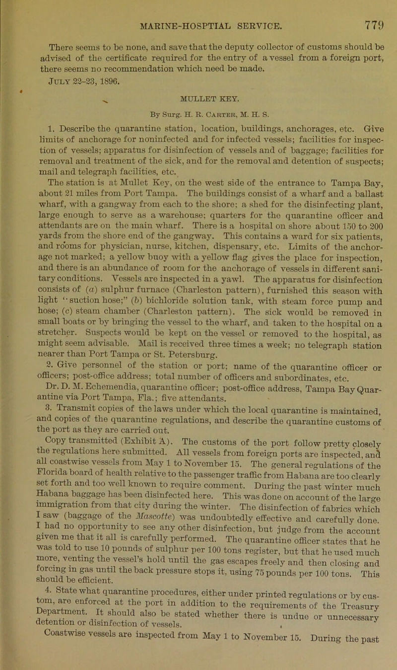 There seems to be none, and save that the deputy collector of customs should be advised of the certificate required for the entry of a vessel from a foreign port, there seems no recommendation which need be made. July 23-23,1896. MULLET KEY. By Surg. H. R. Carter, M. H. S. 1. Describe the quarantine station, location, buildings, anchorages, etc. Give limits of anchorage for noninfected and for infected vessels; facilities for inspec- tion of vessels; apparatus for disinfection of vessels and of baggage; facilities for removal and treatment of the sick, and for the removal and detention of suspects; mail and telegraph facilities, etc. The station is at Mullet Key, on the west side of the entrance to Tampa Bay, about 21 miles from Port Tampa. The buildings consist of a wharf and a ballast wharf, with a gangway from each to the shore; a shed for the disinfecting plant, large enough to serve as a warehouse; quarters for the quarantine officer and attendants are on the main wharf. There is a hospital on shore about 150 to 200 yards from the shore end of the gangway. This contains a ward for six patients, and rooms for physician, nurse, kitchen, dispensary, etc. Limits of the anchor- age not marked; a yellow buoy with a yellow flag gives the place for inspection, and there is an abundance of room for the anchorage of vessels in different sani- tary conditions. Vessels are inspected in a yawl. The apparatus for disinfection consists of (a) sulphur furnace (Charleston pattern), furnished this season with light ‘-suction hose;” (b) bichloride solution tank, with steam force pump and hose; (c) steam chamber (Charleston pattern). Tho sick would be removed in small boats or by bringing tho vessel to the wharf, and taken to the hospital on a stretcher. Suspects would be kept on the vessel or removed to the hospital, as might seem advisable. Mail is received three times a week; no telegraph station nearer than Port Tampa or St. Petersburg. 2. Give personnel of the station or port; name of the quarantine officer or officers; post-office address; total number of officers and subordinates, etc. Dr. D. M. Echemendia, quarantine officer; post-office address, Tampa Bay Quar- antine via Port Tampa, Fla.; five attendants. 3. Transmit copies of the laws under which the local quarantine is maintained, and copies of the quarantine regulations, and describe the quarantine customs of the port as they are carried out. Copy transmitted (Exhibit A). The customs of the port follow pretty closely the regulations here submitted. All vessels from foreign ports are inspected, anS all coastwise vessels from May 1 to November 15. The general regulations of the Florida board of health relative to the passenger traffic from Habana are too clearly set forth and too well known to require comment. During the past winter much Habana baggage has been disinfected here. This was done on account of the large immigration from that city during the winter. The disinfection of fabrics which I saw (baggage of the Mascotte) was undoubtedly effective and carefully done I had no opportunity to see any other disinfection, but judge from the account given me that it all is carefully performed. The quarantine officer states that he was told to use 10 pounds of sulphur per 100 tons register, but that he used much more, venting the vessel’s hold until the gas escapes freely and then closing and orcing m gas until the back pressure stops it, using 75 pounds per 100 tons. This should be efficient. 4. State what quarantine procedures, either under printed regulations or by cus- tom, are enforced at the port in addition to the requirements of the Treasury Department. It should also be stated whether there is undue or unnecessary detention or disinfection of vessels. ■ Coastwise vessels are inspected from May 1 to November 15. During the past