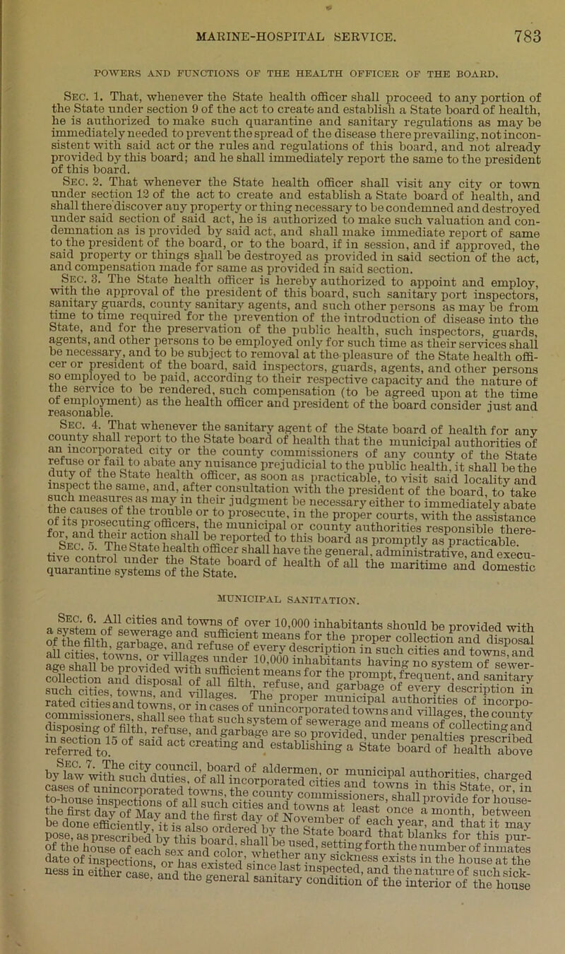 POWERS AND FUNCTIONS OF THE HEALTH OFFICER OF THE BOARD. Sec. 1. That, whenever the State health officer shall proceed to any portion of the State under section 9 of the act to create and establish a State board of health, he is authorized to make such quarantine and sanitary regulations as may be immediately needed to prevent the spread of the disease there prevailing, not incon- sistent with said act or the rules and regulations of this board, and not already provided by this board; and he shall immediately report the same to the president of this board. Sec. 2. That whenever the State health officer shall visit any city or town under section 12 of the act to create and establish a State board of health, and shall there discover auy property or thing necessary to be condemned and destroyed under said section of said act, he is authorized to make such valuation and con- demnation as is provided by said act, and shall make immediate report of same to the president of the board, or to the board, if in session, and if approved, the said property or things shall be destroyed as provided in said section of the act, and compensation made for same as provided in said section. Sec. 3. The State health officer is hereby authorized to appoint and employ, with the approval of the president of this board, such sanitary port inspectors, sanitary guards, county sanitary agents, and sucli other persons as may he from time to time required for the prevention of the introduction of disease into the State and for the preservation of the public health, such inspectors, guards, agents, and other persons to be employed only for such time as their services shall be necessary, and to be subject to removal at the pleasure of the State health offi- cer or president of the board, said inspectors, guards, agents, and other persons so employed to be paid, according to their respective capacity and the nature of the service to be rendered such compensation (to be agreed upon at the time ot employment) as the health officer and president of the board consider just and aBcIS0113i Die. Sec. 4 That whenever the sanitary agent of the State board of health for any county shall report to the State board of health that the municipal authorities of an incorporated city or the county commissioners of any county of the State ^lisance Prejudicial to the public health, it shall be the c wtf State health officer, as soon as practicable, to visit said locality and inspect the same, and, after consultation with the president of the board, to take the nfefifStnayi1in 3udSment be necessary either to immediately abate °tit0 pros?c.ute’111 the proper courts, with the assistance or its pi osecutmg officers, the municipal or county authorities responsible there siTs ThelfSS bS,,'ep0tteS,t0 ‘“5 >™»9 » promptly SPp“cfeabk e Sec. ■'■The State health officer shall have the general, administrative and execu- qparSSe s^emXe^tJ’110' “eaU1 °' ^ the maritime municipal sanitation. a i!' n^L™63 and t?wn-l:of over 10’000 inhabitants should be provided with a system, of seweiage and sufficient means for the proper collection and disnnsal collection and°dispOTaFof aU^lth*™fuse f°r pFompt>frequent,and sanitary by^law^^sim^d^tiSTof^Hnc^pora^^ties Md^owns^n^hi^^V0^^^^ toffiouse'in^ec^^of^all^ch^ffities^^toTras1!?^116^8’ 8^all Pio^^fnr'hous^ the first day of May and the first dav nfNA, 1 at 1?ast ,once a month, between be done efficiently YitTs also ordered^ th^^n ot ?aGh year- and that it may pose, as prescribed’by this board shall hn n^^'ate+B°ar* that blanks for this pur- of the house of eachLx andS wl Jfha, a,’ f^ngforththe number of inmates date of inspections, or lias existed’since last ,,7 slGkl,less ®*|tsts in the house at the POSS in either case, and the eener.f SSSS £&£&