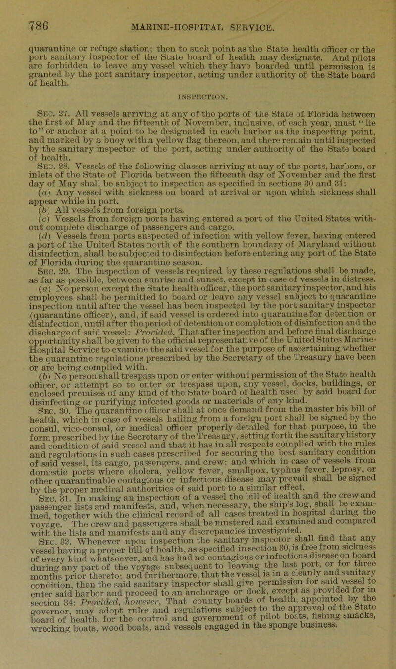 quarantine or refuge station; then to such point as the State health officer or the port sanitary inspector of the State board of health may designate. And pilots are forbidden to leave any vessel which they have boarded until permission is granted by the port sanitary inspector, acting under authority of the State board of health. INSPECTION. Sec. 27. All vessels arriving at any of the ports of the State of Florida between the first of May and the fifteenth of November, inclusive, of each year, must “lie to” or anchor at a point to be designated in each harbor as the inspecting point, and marked by a buoy with a yellow flag thereon, and there remain until inspected by the sanitary inspector of the port, acting under authority of the State board of health. Sec. 28. Vessels of the following classes arriving at any of the ports, harbors, or inlets of the State of Florida between the fifteenth day of November and the first day of May shall be subject to inspection as specified in sections 30 and 31: (a) Any vessel with sickness on board at arrival or upon which sickness shall appear while in port. (b) All vessels from foreign ports. (c) Vessels from foreign ports having entered a port of the United States with- out complete discharge of passengers and cargo. (d) Vessels from ports suspected of infection with yellow fever, having entered a port of the United States north of the southern boundary of Maryland without disinfection, shall be subjected to disinfection before entering any port of the State of Florida during the quarantine season. Sec. 29. The inspection of vessels required by these regulations shall be made, as far as possible, between sunrise and sunset, except in case of vessels in distress. (a) No person except the State health officer, the port sanitary inspector, and his employees shall be permitted to board or leave any vessel subject to quarantine inspection until after the vessel has been inspected by the port sanitary inspector (quarantine officer), and, if said vessel is ordered into quarantine for detention or disinfection, until after the period of detention or completion of disinfection and the discharge of said vessel: Provided. That after inspection and before final discharge opportunity shall bo given to the official representative of the United States Marine- Hospital Service to examine the said vessel for the purpose of ascertaining whether the quarantine regulations prescribed by the Secretary of the Treasury have been or are being complied with. (b) No person shall trespass upon or enter without permission of the State health officer, or attempt so to enter or trespass upon, any vessel, docks, buildings, or enclosed premises of any kind of the State board of health used by said board for disinfecting or purifying infected goods or materials of any kind. Sec. 30. The quarantine officer shall at once demand from the master his bill of health, which in case of vessels hailing from a foreign port shall be signed by the consul, vice-consul, or medical officer properly detailed for that purpose, in the form prescribed by the Secretary of the Treasury, setting forth the sanitary history and condition of said vessel and that it has in all respects complied with the rules and regulations in such cases prescribed for securing the best sanitary condition of said vessel, its cargo, passengers, and crew; and which in case of vessels from domestic ports where cholera, yellow fever, smallpox, typhus fever, leprosy, oi other quarantillable contagious or infectious disease may prevail shall be signed by the proper medical authorities of said port to a similar effect. Sec. 31. In making an inspection of a vessel the bill of health anil the crew anrl passenger lists and manifests, and, when necessary, the ship s log, shall be exam- ined, together with the clinical record of all cases treated in hospital during the voyage. The crew and passengers shall be mustered and examined and compaieu with the lists and manifests and any discrepancies investigated. Sec. 32. Whenever upon inspection the sanitary inspector shall finci that any vessel having a proper bill of health, as specified in section 30, is free from sickness of every kind whatsoever, and lias had no contagious or infectious diseaseon board during any part of the voyage subsequent to leaving the last port, oi ioi tniee months prior thereto; and furthermore, that the vessel is in a cleanly and samtaiy condition, then the said sanitary inspector shall give permission for said vessel to enter said harbor and proceed to an anchorage or dock, except as provided tor in section 34: Provided, however, That county boards of health, appointed by the governor, may adopt rules and regulations subject to the approval ,ot th® ^tate board of health, for the control and government of pilot boats, fishing smacks, wrecking boats, wood boats, and vessels engaged in the sponge business.