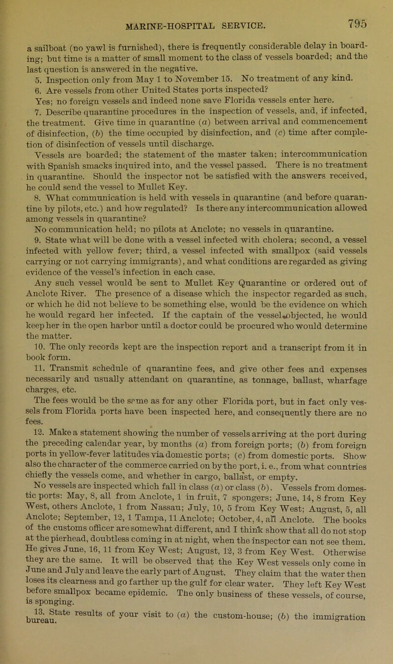 a sailboat (no yawl is furnished), there is frequently considerable delay in board- ing; but time is a matter of small moment to the class of vessels boarded; and the last question is answered in the negative. 5. Inspection only from May 1 to November 15. No treatment of any kind. 6. Are vessels from other United States ports inspected? Yes; no foreign vessels and indeed none save Florida vessels enter here. 7. Describe quarantine procedures in the inspection of vessels, and, if infected, the treatment. Give time in quarantine (a) between arrival and commencement of disinfection, (b) the time occupied by disinfection, and (c) time after comple- tion of disinfection of vessels until discharge. Vessels are boarded; the statement of the master taken; intercommunication with Spanish smacks inquired into, and the vessel passed. There is no treatment in quarantine. Should the inspector not be satisfied with the answers received, he could send the vessel to Mullet Key. 8. What communication is held with vessels in quarantine (and before quaran- tine by pilots, etc.) and how regulated? Is there any intercommunication allowed among vessels in quarantine? No communication held; no pilots at Anclote; no vessels in quarantine. 9. State what will be done with a vessel infected with cholera; second, a vessel infected with yellow fever; third, a vessel infected with smallpox (said vessels carrying or not carrying immigrants), and what conditions are regarded as giving evidence of the vessel’s infection in each case. Any such vessel would be sent to Mullet Key Quarantine or ordered out of Anclote River. The presence of a disease which the inspector regarded as such, or which he did not believe to be something else, would be the evidence on wrhich he would regard her infected. If the captain of the vessel«objected, he would keep her in the open harbor until a doctor could be procured who would determine the matter. 10. The only records kept are the inspection report and a transcript from it in book form. 11. Transmit schedule of quarantine fees, and give other fees and expenses necessarily and usually attendant on quarantine, as tonnage, ballast, wharfage charges, etc. The fees would be the same as for any other Florida port, but in fact only ves- sels from Florida ports have been inspected here, and consequently there are no fees. 12. Make a statement showing the number of vessels arriving at the port during the preceding calendar year, by months (a) from foreign ports; (b) from foreign ports in yellow-fever latitudes via domestic ports; (c) from domestic ports. Show also the character of the commerce carried on by the port, i. e., from what countries chiefly the vessels come, and whether in cargo, ballast, or empty. No vessels are inspected which fall in class (a) or class (b). Vessels from domes- tic ports: May, 8, all from Anclote, 1 in fruit, 7 spongers; June, 14, 8 from Key West, others Anclote, 1 from Nassau; July, 10, 5 from Key West; August, 5, all Anclote; September, 12, 1 Tampa, 11 Anclote; October, 4, all Anclote. The books of the customs officer are somewhat different, and I think show that all do not stop at the pierhead, doubtless coming in at night, when the inspector can not see them. He gives June, 16, 11 from Key West; August, 12, 3 from Key West. Otherwise they are the same. It will be observed that the Key West vessels only come in June and July and leave the early part of August. They claim that the water then loses its clearness and go farther up the gulf for clear water. They left Key West before smallpox became epidemic. The only business of these vessels, of course is sponging. bureau^6 r6SUlts °f y°U1‘ visit to (a) the cust°m-l‘ouse; (b) the immigration