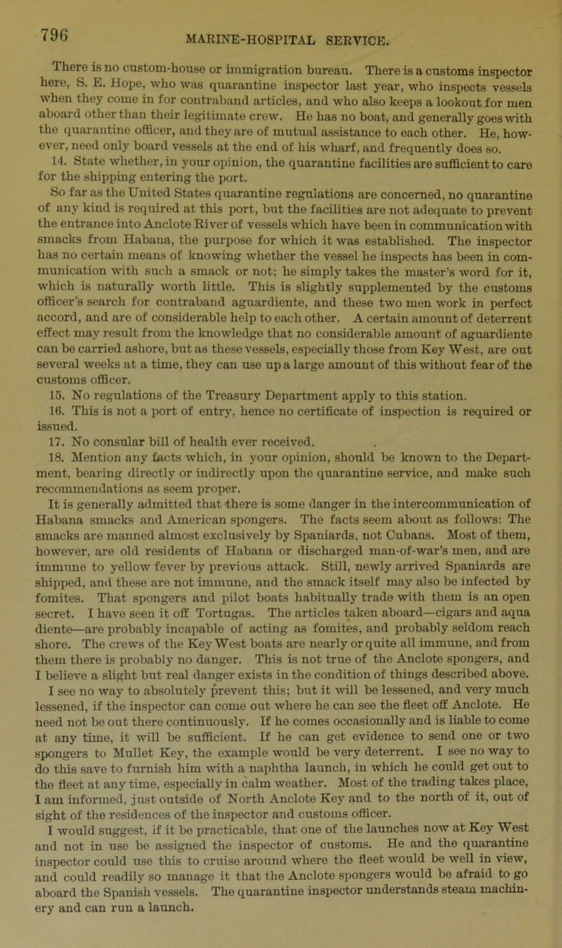 There is no custom-house or immigration bureau. There is a customs inspector here, S. E. Hope, who was quarantine inspector last year, who inspects vessels when they come in for contraband articles, and who also keeps a lookout for men aboard other than their legitimate crew. He has no boat, and generally goes with the quarantine officer, and they are of mutual assistance to each other. He, how- ever, need only board vessels at the end of his wharf, and frequently does so. 14. State whether, in your opinion, the quarantine facilities are sufficient to care for the shipping entering the port. So far as the United States quarantine regulations are concerned, no quarantine of any kind is required at this port, but the facilities are not adequate to prevent the entrance into Anclote River of vessels which have been in communication with smacks from Habana, the purpose for which it was established. The inspector has no certain means of knowing whether the vessel he inspects has been in com- munication with such a smack or not; he simply takes the master’s word for it, which is naturally worth little. This is slightly supplemented by the customs officer’s search for contraband aguardiente, and these two men work in perfect accord, and are of considerable help to each other. A certain amount of deterrent effect may result from the knowledge that no considerable amount of aguardiente can be carried ashore, but as these vessels, especially those from Key West, are out several weeks at a time, they can use up a large amount of this without fear of the customs officer. 15. No regulations of the Treasury Department apply to this station. 16. This is not a port of entry, hence no certificate of inspection is required or issued. 17. No consular bill of health ever received. 18. Mention any facts which, in your opinion, should be known to the Depart- ment, bearing directly or indirectly upon the quarantine service, and make such recommendations as seem proper. It is generally admitted that there is some danger in the intercommunication of Habana smacks and American spongers. The facts seem about as follows: The smacks are manned almost exclusively by Spaniards, not Cubans. Most of them, however, are old residents of Habana or discharged man-of-war’s men, and are immune to yellow fever by previous attack. Still, newly arrived Spaniards are shipped, and these are not immune, and the smack itself may also be infected by fomites. That spongers and pilot boats habitually trade with them is an open secret. I have seen it off Tortugas. The articles taken aboard—cigars and aqua diente—are probably incapable of acting as fomites, and probably seldom reach shore. The crews of the Key West boats are nearly or quite all immune, and from them there is probably no danger. This is not true of the Anclote spongers, and I believe a slight brit real danger exists in the condition of things described above. I see no way to absolutely prevent this; but it will be lessened, and very much lessened, if the inspector can come out where he can see the fleet off Anclote. He need not be out there continuously. If he comes occasionally and is liable to come at any time, it will be sufficient. If he can get evidence to send one or two spongers to Mullet Key, the example would be very deterrent. I see no way to do this save to furnish him with a naphtha launch, in which he could get out to the fleet at any time, especially in calm weather. Most of the trading takes place, 1 am informed, just outside of North Anclote Key and to the north of it, out of sight of the residences of the inspector and customs officer. I would suggest, if it be practicable, that one of the launches now at Key West and not in use be assigned the inspector of customs. He and the quarantine inspector could use this to cruise around where the fleet would be well in view, and could readily so manage it that the Anclote spongers would be afraid to go aboard the Spanish vessels. The quarantine inspector understands steam machin- ery and can run a launch.