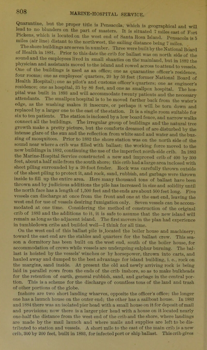 Quarantine, but the proper title is Pensacola, which is geographical and will lead to no blunders on the part of masters. It is situated 7 miles east of Fort Pickens, which is located on the west end of Santa Rosa Island. Pensacola is 5 miles (air line) distant to the northwest, the sailing distance being 7 miles. The shore buildings are seven in number. Three were builtby the National Board of Health in 1881. Prior to this date the crib for ballast was on north side of the sound and the employees lived in small shanties on the mainland, but in 1882 the physician and assistants moved to the island and rowed across to attend to vessels. One of the buildings is used as an office; one as quarantine officer’s residence, four rooms; one as employees’ quarters, 20 by 50 feet (former National Board of Health Hospital); one as pilot’s and customs officer's quarters; one as engineer's residence; one as hospital, 35 by 80 feet, and one as smallpox hospital. The hos- pital was built in 1893 and will accommodate twenty patients and the necessary attendants. The smallpox hospital is to be moved farther back from the water's edge, as the washing makes it insecure, or perhaps it will be torn down and replaced by a larger one to the east of the station. It is a single room suitable for six to ten patients. The station is inclosed by a low board fence, and narrow walks connect all the buildings. The irregular group of buildings and the natural tree growth make a pretty picture, but the comforts dreamed of are disturbed by the intense glare of the sun and the reflection from white sand and water and the buz- zing of mosquitoes. Prior to 1882 the shore station was on the north side of the sound near where a crib was filled with ballast; the working force moved to the new buildings in 1882, continuing the use of the imperfect north-side crib. In 1883 the Marine-Hospital Service constructed a new and improved crib of 400 by 300 feet, about a half mile from the south shore; this crib had a large area inclosed with sheet piling surrounded by a 20-foot fender. Rock was carefully thrown outside of the sheet piling to protect it, and rock, sand, rubbish, and garbage were thrown inside to fill up the entire area. Here many thousand tons of ballast have been thrown and by judicious additions the pile has increased in size and solidity until the north face has a length of 1,500 feet and the ends are about 500 feet long. Five vessels can discharge at once from the front and one at the east end, leaving the west end for use of vessels desiring fumigation only. Seven vessels can be accom- modated at one time. Considering the method of construction of the original crib of 1883 and the additions to it, it is safe to assume that the new island will remain as long as the adjacent island. The first movers in the plan had experience in tumbledown cribs and builded well—I think for all time. On the west end of this ballast pile is,located the boiler house and machinery; toward the east end are the stables and quarters for the ballast crew. This sea- son a dormitory has been built on the west end, south of the boiler house, for accommodation of crews while vessels are undergoing sulphur burning. The bal- last is hoisted by the vessels’ winches or by horsepower, thrown into carts, and hauled away and dumped to the best advantage for island building, i. e., rock on the margins, sand inside. At present the old and newly arriving rock is being laid in parallel rows from the ends of the crib inshore, so as to make bulkheads for the retention of earth, general rubbish, sand, and garbage in the central por- tion. This is a scheme for the discharge of countless tons of the land and trash of other portions of the globe. Inshore are two short landing wharves, opposite the officer's office; the longer one has a launch house on the outer end; the other has a sailboat house. In 1883 and 1884 there was an isolated pier head with a small house on it for deposit of mail and provisions; now there is a larger pier head with a house on it located nearly one-half the distance from the west end of the crib and the shore, where landings are made by the mail launch and where mails and supplies are left to be dis- tributed to station and vessels. A short mile to the east of the main crib is a new crib, 300 by 200 feet, built in 1893, for infected port or ship ballast. This crib gives