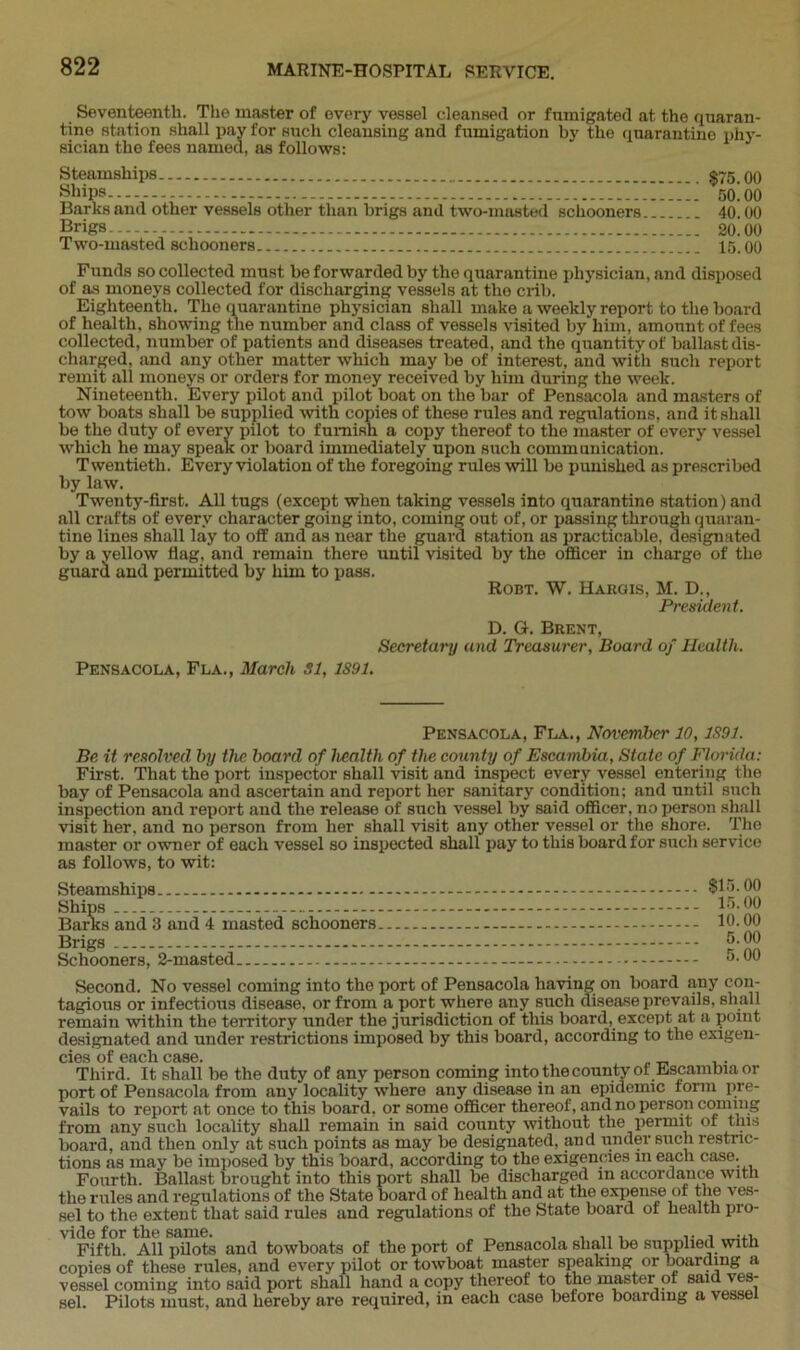 Seventeenth. The master of every vessel cleansed or fumigated at the quaran- tine station shall pay for such cleansing and fumigation by the quarantine phy- sician the fees named, as follows: Steamships $75.00 Ships 50.00 Barks and other vessels other than brigs and two-masted schooners... 40.00 Brigs 20.00 Two-masted schooners 15.00 Funds so collected must be forwarded by the quarantine physician, and disposed of as moneys collected for discharging vessels at the crib. Eighteenth. The quarantine physician shall make a weekly report to the hoard of health, showing the number and class of vessels visited by him, amount of fees collected, number of patients and diseases treated, and the quantity of ballast dis- charged, and any other matter which may be of interest, and with such report remit all moneys or orders for money received by him during the week. Nineteenth. Every pilot and pilot boat on the bar of Pensacola and masters of tow boats shall be supplied with copies of these rules and regulations, and it shall be the duty of every pilot to furnish a copy thereof to the master of every vessel which he may speak or board immediately upon such communication. Twentieth. Every violation of the foregoing rules will be punished as prescribed by law. Twenty-first. All tugs (except when taking vessels into quarantine station) and all crafts of every character going into, coming out of, or passing through quaran- tine lines shall lay to off and as near the guard station as practicable, designated by a yellow flag, and remain there until visited by the officer in charge of the guard and permitted by him to pass. Robt. W. Hargis, M. D., President. D. G. Brent, Secretary and Treasurer, Board of Health. Pensacola, Fla., March si, 1S91. Pensacola, Fla., November 10,1S91. Be it resolved by the board of health of the county of Escambia, State of Florida: First. That the port inspector shall visit and inspect every vessel entering the bay of Pensacola and ascertain and report her sanitary condition; and until such inspection and report and the release of such vessel by said officer, no person shall visit her. and no person from her shall visit any other vessel or the shore. The master or owner of each vessel so inspected shall pay to this board for such service as follows, to wit: Steamships Ships Barks and 3 and 4 masted schooners Brigs Schooners, 2-masted. $15.00 15.00 10.00 5.00 5.00 Second. No vessel coming into the port of Pensacola having on board any con- tagious or infectious disease, or from a port where any such disease prevails, shall remain within the territory under the jurisdiction of this board, except at a point designated and under restrictions imposed by this board, according to the exigen- cies of each case. . Third. It shall be the duty of any person coming into the county of .Escambia or port of Pensacola from any locality where any disease in an epidemic form pre- vails to report at once to this board, or some officer thereof, and no person coming from any such locality shall remain in said county without the permit of this board, and then only at such points as may be designated, and under such restric- tions as may be imposed by this board, according to the exigencies m each case. Fourth. Ballast brought into this port shall be discharged in accordance with the rules and regulations of the State board of health and at the expense of the ves- sel to the extent that said rules and regulations of the State board of health pro- vide for the same. . ,, , , ... Fifth. All pilots and towboats of the port of Pensacola shall be supplied with copies of these rules, and every pilot or towboat master speaking or boarding a vessel coming into said port shall hand a copy thereof to the master of said ves- sel. Pilots must, and hereby are required, in each case before boarding a vessel