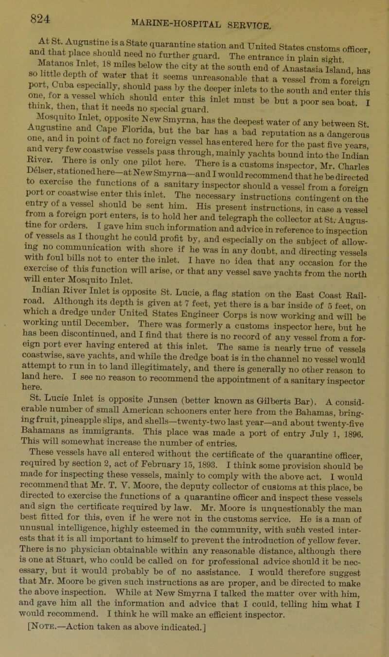 MARINE-HOSPITAL SERVICE. QT1^t®t-,AVgnStlne “ a State quarantine station and United States customs officer and that place should need no further guard. The entrance in plain sight ’ JSSZ «1 f “Uef,bf0W the cit* at the fiouth end of Anastasia Island, has so little depth of water that it seems unreasonable that a vessel from a foreign port, Cuba especially should pass by the deeper inlets to the south and enter this 6nter tWs inl6t “USt be bat a Poor sea £t I think, then, that it needs no special guard. Mosquito Inlet opposite New Smyrna, has the deepest water of any between St Augustine and Cape Florida, but the bar has a had reputation as a dangerous and verv ? P ^ D° ?reign Vessel has entered here for the past five years, Rive? TrVC°aStW11Se VeSSel9 PaSS thr°ngli, mainly yachts bound into the Indian River. There is only one pilot here. There is a customs inspector. Mr. Charles ser, stationed here at New Smyrna—and I would recommend that he be directed to exercise the functions of a sanitary inspector should a vessel from a foreign port or coastwise enter this inlet. The necessary instructions contingent on the entry of a vessel should be sent him. His present instructions, in case a vessel from a foreign port enters, is to hold her and telegraph the collector at St; Augus- tine for orders I gave him such information and advice in reference to inspection of vessels as I thought he could profit by, and especially on the subject of allow- nig no communication with shore if he was in any doubt, and directing vessels wit 1 foul hills not to enter the inlet. I have no idea that any occasion for the exercise of this function will arise, or that any vessel save yachts from the north will enter Mosquito Inlet. Indian River Inlet is opposite St. Lucie, a flag station on the East Coast Rail- road Although its depth is given at 7 feet, yet there is a bar inside of 5 feet on which a dredge under United States Engineer Corps is now working and will be working until December. There was formerly a customs inspector here, but he has been discontinued, and I find that there is no record of any vessel from a for- eign port ever having entered at this inlet. The same is nearly true of vessels coastwise, save yachts, and while the dredge boat is in the channel no vessel would attempt to run in to land illegitimately, and there is generally no other reason to land here. I see no reason to recommend the appointment of a sanitary inspector St. Lucie Inlet is opposite Junsen (better known as Gilberts Bar). A consid- erable number of small American schooners enter here from the Bahamas, bring- ing fruit, pineapple slips, and shells—twenty-two last year—and about twenty-five Baliamans as immigrants. This place was made a port of entry July 1, 189G. This will somewhat increase the number of entries. These vessels have all entered without the certificate of the quarantine officer, required by section 2, act of February lo, 1893. I think some provision should be made for inspecting these vessels, mainly to comply with the above act. 1 would recommend that Mr. T. Y. Moore, the deputy collector of customs at this place, be directed to exercise the functions of a quarantine officer and inspect these vessels and sign the certificate required by law. Mr. Moore is unquestionably the man best fitted for this, even if he were not in the customs service. He is a man of unusual intelligence, highly esteemed in the community, with sufch vested inter- ests that it is all important to himself to prevent the introduction of yellow fever. There is no physician obtainable within any reasonable distance, although there is one at Stuart, who could be called on for professional advice should it be nec- essary, but it would probably be of no assistance. I would therefore suggest that Mr. Moore be given such instructions as are proper, and be directed to make the above inspection. While at New Smyrna I talked the matter over with him, and gave him all the information and advice that I could, telling him what I would recommend. I think he will make an efficient inspector. [Note.—Action taken as above indicated.]