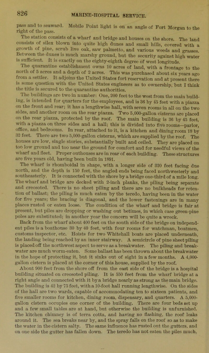pass anti to seaward. Mobile Point light is on an angle of Fort Morgan to the right of the pass. The station consists of a wharf and bridge and houses on the shore. The land consists of silex blown into quite high dunes and small hills, covered with a growth of pine, scrub live oak, saw palmetto, and various weeds and grasses. Between the dunes is much marshy ground, but the security against high water is sufficient. It is exactly on the eighty-eighth degree of west longitude. The quarantine establishment owns 10 acres of land, with a frontage to the noi th ol 5 acres and a depth of 2 acres. This was purchased about six years ago horn a settler. It adjoins the United States fort reservation and at present there is some question with the United States engineers as to ownership, but I think the title is secured to the quarantine authorities. The buildings are two in number: One, 200 feet to the west from the main build- ing, is intended for quarters for the employees, and is 30 by 45 feet with a piazza on the front and rear; it has a lengthwise hall, with seven rooms in all on the two sides, and another room on the rear piazza. Two 5,000-gallon cisterns are placed on the rear piazza, protected by the roof. The main building is 36 by 45 feet, with a piazza on three sides and a hall; this is divided into five rooms—parlor, office, and bedrooms. In rear, attached to it, is a kitchen and dining room 18 by 32 feet. There are two 5,000-gallon cisterns, which are supplied by the roof. The houses are low, single stories, substantially built and ceiled. They are placed on too low ground and too near the ground for comfort and for needful views of the wharf and fleet. Proper outhouses are in rear of each building. These structures aro five years old, having been built in 1891. The wharf is rhomboidal in shape, with a longer side of 320 feet facing due north, and the depth is 150 feet, the angled ends being faced northwesterly and southeasterly. It is connected with the shore by a bridge one-third of a mile long. The wharf and bridge are decked with 2-incli planks, the piling being separate and creosoted. There is no sheet piling and there are no bulkheads for reten- tion of ballast; the piling is much eaten by the teredo, having been in the water for five years; the bracing is diagonal, and the lower fastenings are in many places rusted or eaten loose. The condition of the wharf and bridge is fair at present, but piles are dropping or washing out betimes, in which case green-pine poles are substituted; in another year the concern will be quite a wreck. Back from the wharf about 400 feet on the south side of the bridge on independ- ent piles is a boathouse 30 by 40 feet, with four rooms for watchman, boatmen, customs inspector, etc. Hoists for two Whitehall boats are placed underneath, the landing being reached by an inner stairway. A semicircle of pine sheet piling is placed off the northwest aspect to serve as a breakwater. The piling and break- water are much worm-eaten. Some ballast has been thrown about the breakwater in the hope of protecting it, but it sinks out of sight in a few months. A 4,000- gallon cistern is placed at the corner of this house, supplied by the roof. About 900 feet from the shore off from the east side of the bridge is a hospital building situated on creosoted piling. It is 550 feet from the wharf bridge at a right angle and connected with it by a bridge nearly as strong as the main bridge. The building is 42 by 75 feet, with a 10-foot hall running lengthwise. On the sides of the hall are two wards, capable of accommodating ten to sixteen patients, and five smaller rooms for kitchen, dining room, dispensary, and quarters. A 5,000- gallon cistern occupies one corner of the building. There are four beds set up and a few small tables are at hand, but otherwise the building is unfurnished. The kitchen chimney is of terra cotta, and having no flashing, the roof leaks around it. The sea breaks near by, and the spray falls on the roof so as to make the water in the cistern salty. The same influence has rusted out the gutters, and on one side the gutter has fallen down. The teredo has not eaten the piles much,