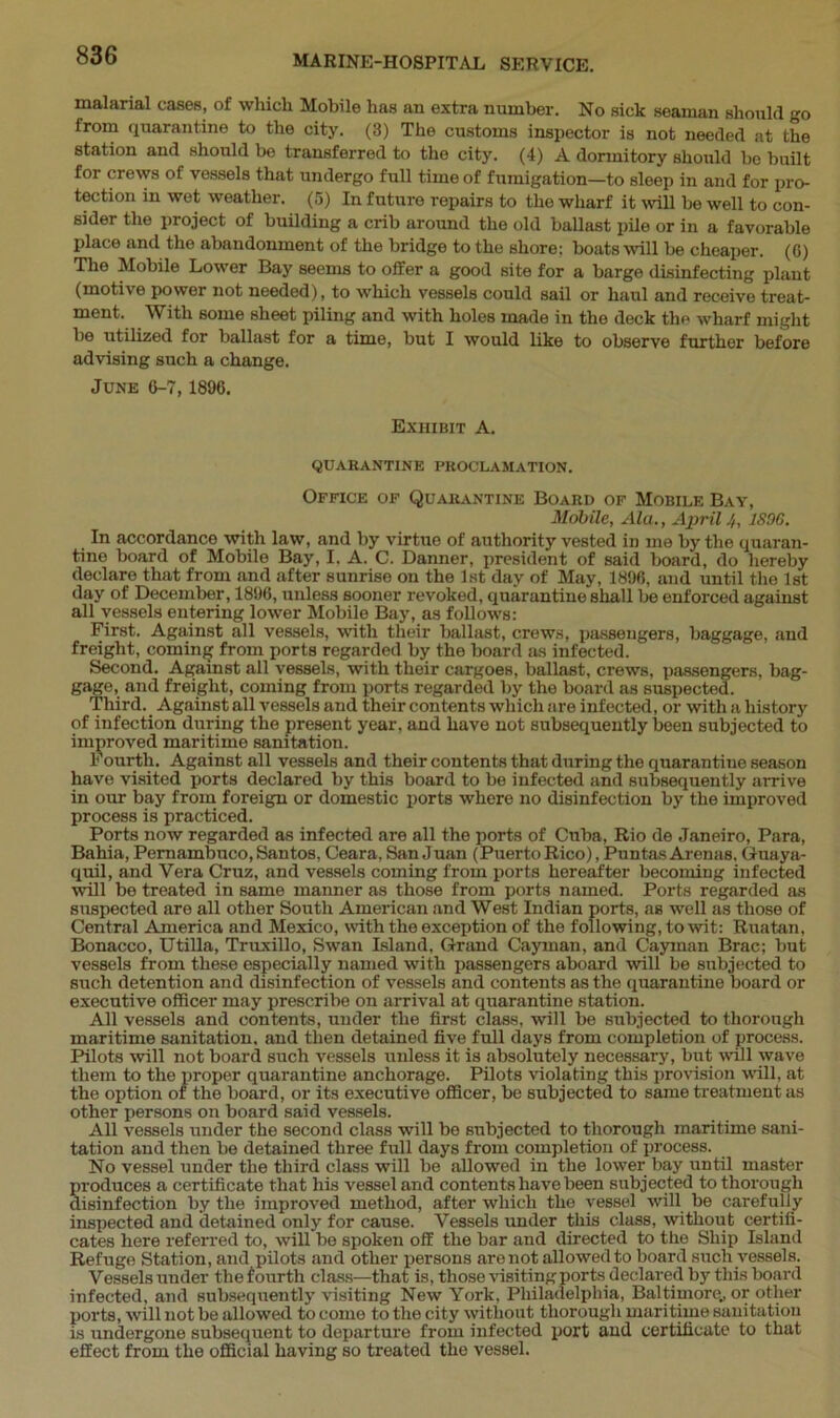 malarial cases, of which Mobile has an extra number. No sick seaman should go from quarantine to the city. (3) The customs inspector is not needed at the station and should be transferred to the city. (4) A dormitory should be built for crews of vessels that undergo full time of fumigation—to sleep in and for pro- tection in wet weather. (5) In future repairs to the wharf it will be well to con- sider the project of building a crib around the old ballast pile or in a favorable place and the abandonment of the bridge to the shore: boats will be cheaper. (0) The Mobile Lower Bay seems to offer a good site for a barge disinfecting plant (motive power not needed), to which vessels could sail or haul and receive treat- ment. With some sheet piling and with holes made in the deck the wharf might be utilized for ballast for a time, but I would like to observe further before advising such a change. June 6-7, 1896. Exhibit A. QUARANTINE PROCLAMATION. Office of Quarantine Board of Mobile Bay, Mobile, Ala., April 4, 1896. In accordance with law, and by virtue of authority vested in me by the quaran- tine board of Mobile Bay, I. A. C. Danner, president of said board, do hereby declare that from and after sunrise on the 1st day of May, 1896, and until the 1st day of December, 1896, unless sooner revoked, quarantine shall be enforced against all vessels entering lower Mobile Bay, as follows: First. Against all vessels, with their ballast, crews, passeugers, baggage, and freight, coming from ports regarded by the board as infected. Second. Against all vessels, with their cargoes, ballast, crews, passengers, bag- gage, and freight, coming from ports regarded by the board as suspected. Third. Against all vessels and their contents which are infected, or with a history of infection during the present year, and have not subsequently been subjected to improved maritime sanitation. Fourth. Against all vessels and their contents that during the quarantine season have visited ports declared by this board to be infected and subsequently arrive in our bay from foreign or domestic ports where no disinfection by the improved process is practiced. Ports now regarded as infected are all the ports of Cuba, Rio de Janeiro, Para, Bahia, Pernambuco, Santos, Ceara, San Juan (Puerto Rico), Puntas Arenas, Guaya- quil, and Vera Cruz, and vessels coming from ports hereafter becoming infected will be treated in same manner as those from ports named. Ports regarded as suspected are all other South American and West Indian ports, as well as those of Central America and Mexico, with the exception of the following, to wit: Ruatan, Bonacco, Utilla, Truxillo, Swan Island, Grand Cayman, and Cayman Brae; but vessels from these especially named with passengers aboard will be subjected to such detention and disinfection of vessels and contents as the quarantine board or executive officer may prescribe on arrival at quarantine station. All vessels and contents, under the first class, will be subjected to thorough maritime sanitation, and then detained five full days from completion of process. Pilots will not board such vessels unless it is absolutely necessary, but will wave them to the proper quarantine anchorage. Pilots violating this provision will, at the option of the board, or its executive officer, be subjected to same treatment as other persons on board said vessels. All vessels under the second class will be subjected to thorough maritime sani- tation and then be detained three full days from completion of process. No vessel under the third class will be allowed in the lower bay until master produces a certificate that his vessel and contents have been subjected to thorough disinfection by the improved method, after which the vessel will be carefully inspected and detained only for cause. Vessels under this class, without certifi- cates here referred to, will be spoken off the bar and directed to the Ship Island Refuge Station, and pilots and other persons are not allowed to board such vessels. Vessels under the fourth class—that is, those visiting ports declared by this board infected, and subsequently visiting New York, Philadelphia, Baltimore., or other ports, will not be allowed to come to the city without thorough maritime sanitation is undergone subsequent to departure from infected port and certificate to that effect from the official having so treated the vessel.