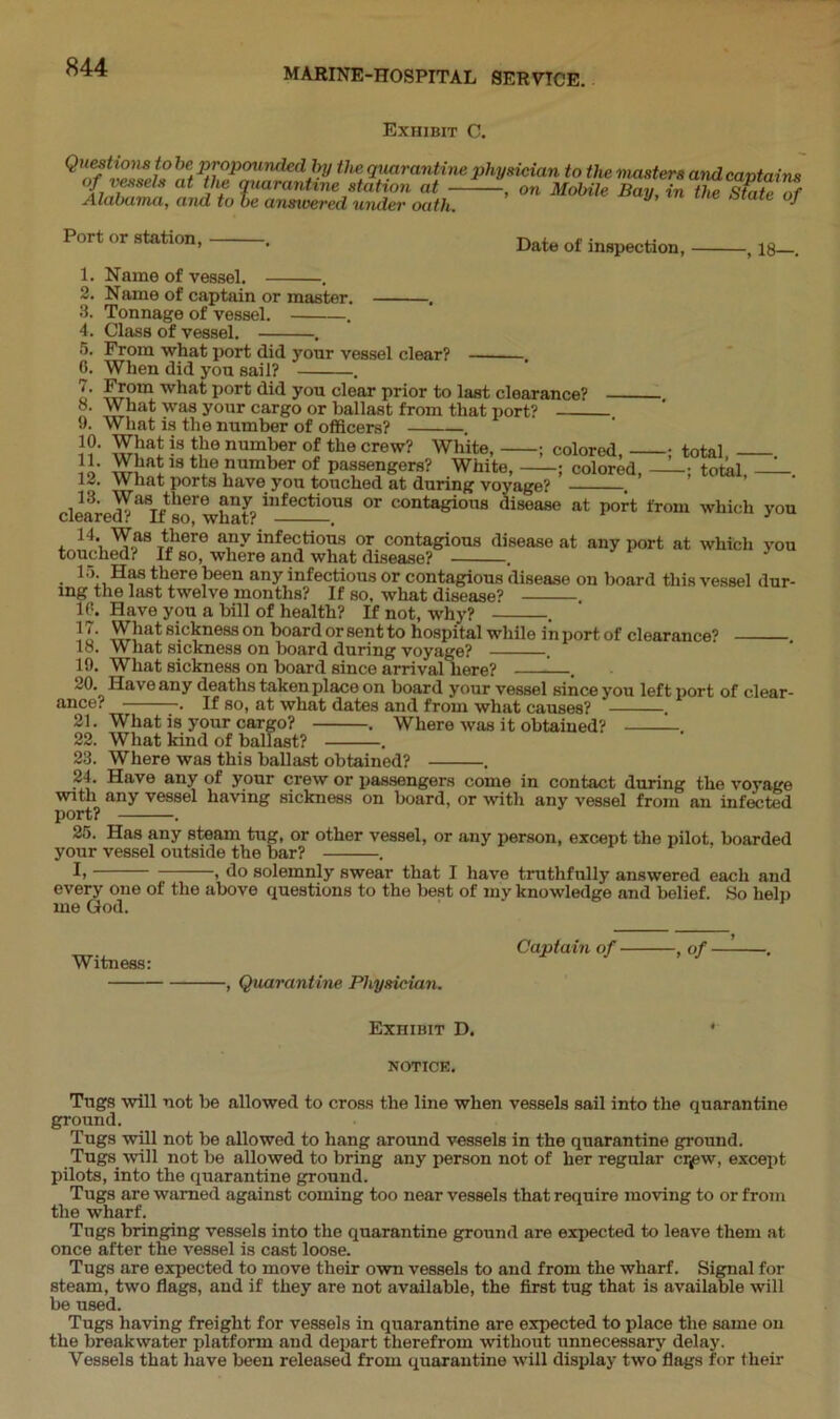 Exhibit C. hef P™POundedby the quarantine physician to the masters and captains of vessels at the quarantine station at , on Mobile Bay, in the Staulf Alabama, and to be answered under oath, ^ Port or station, 1. Name of vessel. Date of inspection, 18—. 2. Name of captain or master. . 3. Tonnage of vessel. . 4. Class of vessel. . 5. From what port did your vessel clear? . 0. When did you sail? . o' S’,0111 what Porfc you dear prior to last clearance? 8. What was your cargo or ballast from that port? 9. What is the number of officers? 10. What is the number of the crew? White, ; colored, ; total, - Jl- What is the number of passengers? White, ; colored, ; total, 12. What ports have you touched at during voyage? 13. Was there any infectious or contagious disease at port from which you cleared? If so, what? . 1 , 14‘ Was there any infectious or contagious disease at any port at which you touched? If so, where and what disease? . 15. Has there been any infectious or contagious disease on board this vessel dur- ing the last twelve months? If so, what disease? . 10. Have you a bill of health? If not, why? . 11' What sickness on board or sent to hospital while in port of clearance? . 18. What sickness on board during voyage? . 19. What sickness on board since arrival here? - . 20. Have any deaths taken place on board your vessel since you left port of clear- ance? . If so, at what dates and from what causes? 21. What is your cargo? . Where was it obtained? 22. What kind of ballast? . 23. Where was this ballast obtained? . 24. Have any of your crew or passengers come in contact during the voyage with any vessel having sickness on board, or with any vessel from an infected port? . 25. Has any steam tug, or other vessel, or any person, except the pilot, boarded your vessel outside the bar? . I> 1 do solemnly swear that I have truthfully answered each and every one of the above questions to the best of my knowledge and belief. So help me God. Witness: , Quarantine Physician. Captain of , of —- Exhibit D. * NOTICE. Tugs will not be allowed to cross the line when vessels sail into the quarantine ground. Tugs will not be allowed to hang around vessels in the quarantine ground. Tugs will not be allowed to bring any person not of her regular cr^ew, except pilots, into the quarantine ground. Tugs are warned against coming too near vessels that require moving to or from the wharf. Tugs bringing vessels into the quarantine ground are expected to leave them at once after the vessel is cast loose. Tugs are expected to move their own vessels to and from the wharf. Signal for steam, two flags, and if they are not available, the first tug that is available will be used. Tugs having freight for vessels in quarantine are expected to place the same on the breakwater platform and depart therefrom without unnecessary delay. Vessels that have been released from quarantine will display two flags for their