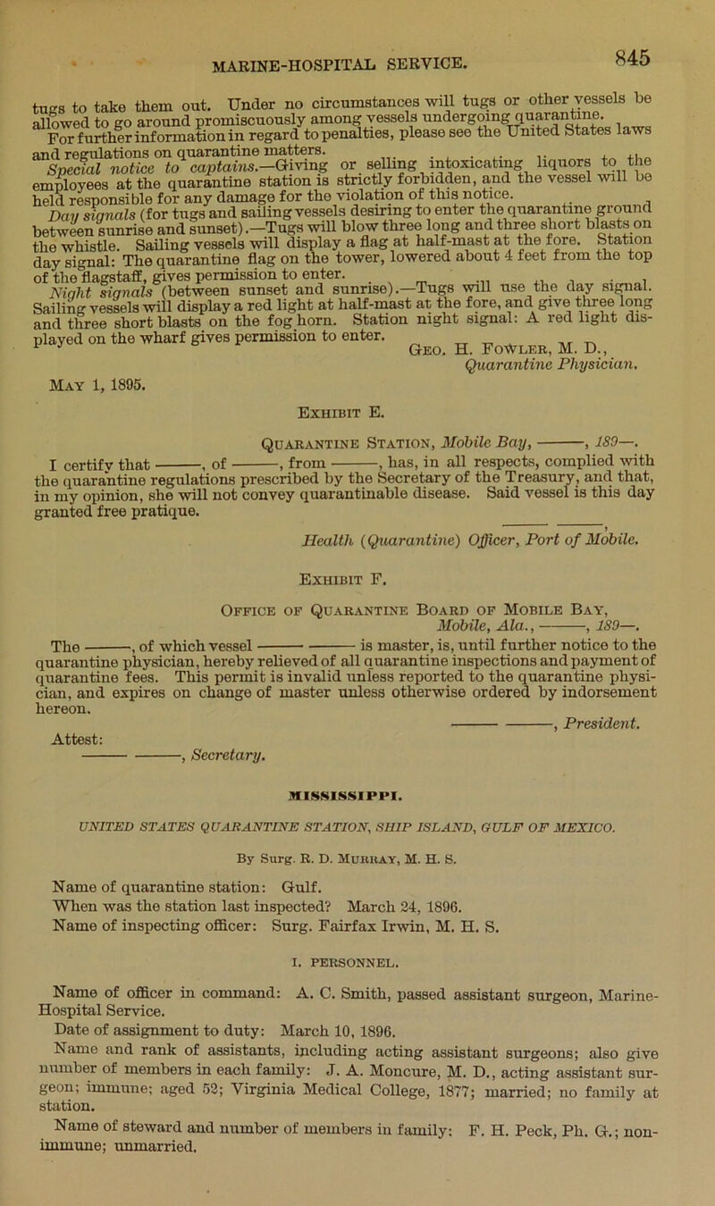 tues to take them out. Under no circumstances will tugs or other vessels be allowed to go around promiscuously among vessels undergoing quarantine. For further information in regard to penalties, please see the United States laws and regulations on quarantine matters. . . . .. , .. Special notice to captains.-Giving or selling intoxicating liquors to the employees at the quarantine station is strictly forbidden, and the vessel will be held responsible for any damage for the violation of this notice. Day siqnals (for tugs and sailing vessels desiring to enter the quarantine ground between sunrise and sunset) .—Tugs will blow three long and three short blasts on the whistle. Sailing vessels will display a flag at half-mast at the fore. Station day signal: The quarantine flag on the tower, lowered about 4 feet from the top of the flagstaff, gives permission to enter. , Niaht signals (between sunset and sunrise).—Tugs will use the day signal. Sailing vessels will display a red light at half-mast at the fore, and give three long and three short blasts on the foghorn. Station night signal: A red light dis- played on the wharf gives permission to enter. TT ^ _r ^ 1 J Geo. H. FoWler, M. D., Quarantine Physician. May 1, 1895. Exhibit E. Quarantine Station, Mobile Bay, , 180—. I certify that , of , from , has, in all respects, complied with the quarantine regulations prescribed by the Secretary of the Treasury, and that, in my opinion, she will not convey quarantinable disease. Said vessel is this day granted free pratique. ' ' 1 Health (Quarantine) Officer, Port of Mobile. Exhibit F. Office of Quarantine Board of Mobile Bay, Mobile, Ala., , ISO—. The , of which vessel is master, is, until further notice to the quarantine physician, hereby relieved of all quarantine inspections and payment of q uar an tine fees. This permit is invalid unless reported to the quarantine physi- cian, and expires on change of master unless otherwise ordered by indorsement hereon. , President. Attest: , Secretary. MISSISSIPPI. UNITED STATES QUARANTINE STATION, SHIP ISLAND, GULF OF MEXICO. By Surg. R. D. Murray, M. H. S. Name of quarantine station: Gulf. When was the station last inspected? March 24, 1896. Name of inspecting officer: Surg. Fairfax Irwin, M. H. S. I. PERSONNEL. Name of officer in command: A. C. Smith, passed assistant surgeon, Marine- Hospital Service. Date of assignment to duty: March 10, 1896. Name and rank of assistants, including acting assistant surgeons; also give number of members in each family: J. A. Moncure, M. D., acting assistant sur- geon; immune; aged 52; Virginia Medical College, 1877; married; no family at station. Name of steward and number of members in family: F. H. Peck, Ph. G.; non- imrnune; unmarried.