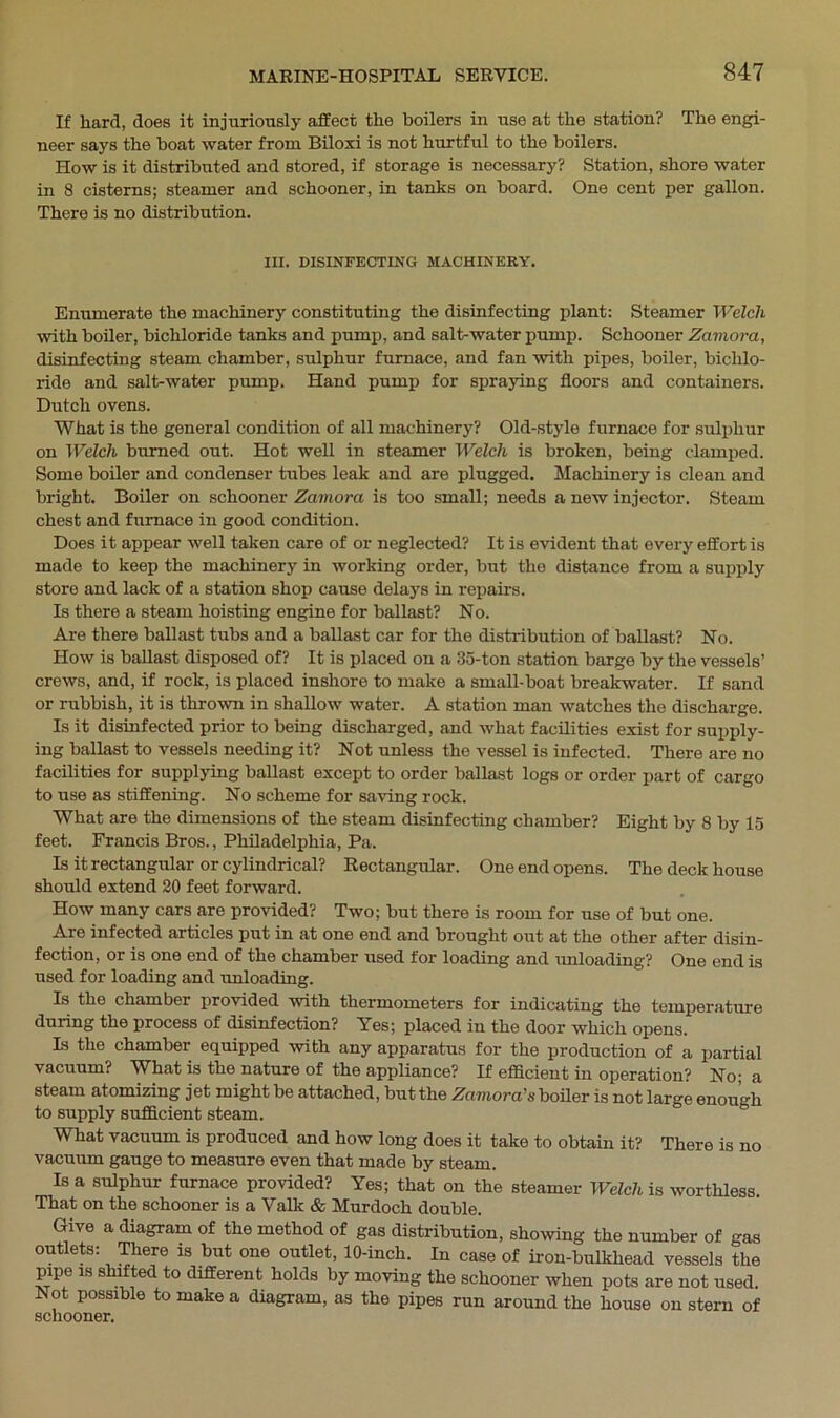 If hard, does it injuriously affect the boilers in use at the station? The engi- neer says the boat water from Biloxi is not hurtful to the boilers. How is it distributed and stored, if storage is necessary? Station, shore water in 8 cisterns; steamer and schooner, in tanks on board. One cent per gallon. There is no distribution. III. DISINFECTING MACHINERY. Enumerate the machinery constituting the disinfecting plant: Steamer Welch with boiler, bichloride tanks and pump, and salt-water pump. Schooner Zamora, disinfecting steam chamber, sulphur furnace, and fan with pipes, boiler, bichlo- ride and salt-water pump. Hand pump for spraying floors and containers. Dutch ovens. What is the general condition of all machinery? Old-style furnace for sulphur on Welch burned out. Hot well in steamer Welch is broken, being clamped. Some boiler and condenser tubes leak and are plugged. Machinery is clean and bright. Boiler on schooner Zamora is too small; needs a new injector. Steam chest and furnace in good condition. Does it appear well taken care of or neglected? It is evident that every effort is made to keep the machinery in working order, but the distance from a supply store and lack of a station shop cause delays in repairs. Is there a steam hoisting engine for ballast? No. Are there ballast tubs and a ballast car for the distribution of ballast? No. How is ballast disposed of? It is placed on a 35-ton station barge by the vessels’ crews, and, if rock, is placed inshore to make a small-boat breakwater. If sand or rubbish, it is thrown in shallow water. A station man watches the discharge. Is it disinfected prior to being discharged, and what facilities exist for supply- ing ballast to vessels needing it? Not unless the vessel is infected. There are no facilities for supplying ballast except to order ballast logs or order part of cargo to use as stiffening. No scheme for saving rock. What are the dimensions of the steam disinfecting chamber? Eight by 8 by 15 feet. Francis Bros., Philadelphia, Pa. Is it rectangular or cylindrical? Rectangular. One end opens. The deck house should extend 20 feet forward. How many cars are provided? Two; but there is room for use of but one. Are infected articles put in at one end and brought out at the other after disin- fection, or is one end of the chamber used for loading and unloading? One end is used for loading and unloading. Is the chamber provided with thermometers for indicating the temperature during the process of disinfection? Yes; placed in the door which opens. Is the chamber equipped with any apparatus for the production of a partial vacuum? What is the nature of the appliance? If efficient in operation? No; a steam atomizing jet might be attached, but the Zamora's boiler is not large enough to supply sufficient steam. What vacuum is produced and how long does it take to obtain it? There is no vacuum gauge to measure even that made by steam. Is a sulphur furnace provided? Yes; that on the steamer Welch is worthless. That on the schooner is a Valk & Murdoch double. Give a diagram of the method of gas distribution, showing the number of gas outlets: There is but one outlet, 10-inch. In case of iron-bulkhead vessels the pipe is shifted to different holds by moving the schooner when pots are not used. Not possible to make a diagram, as the pipes run around the house on stern of