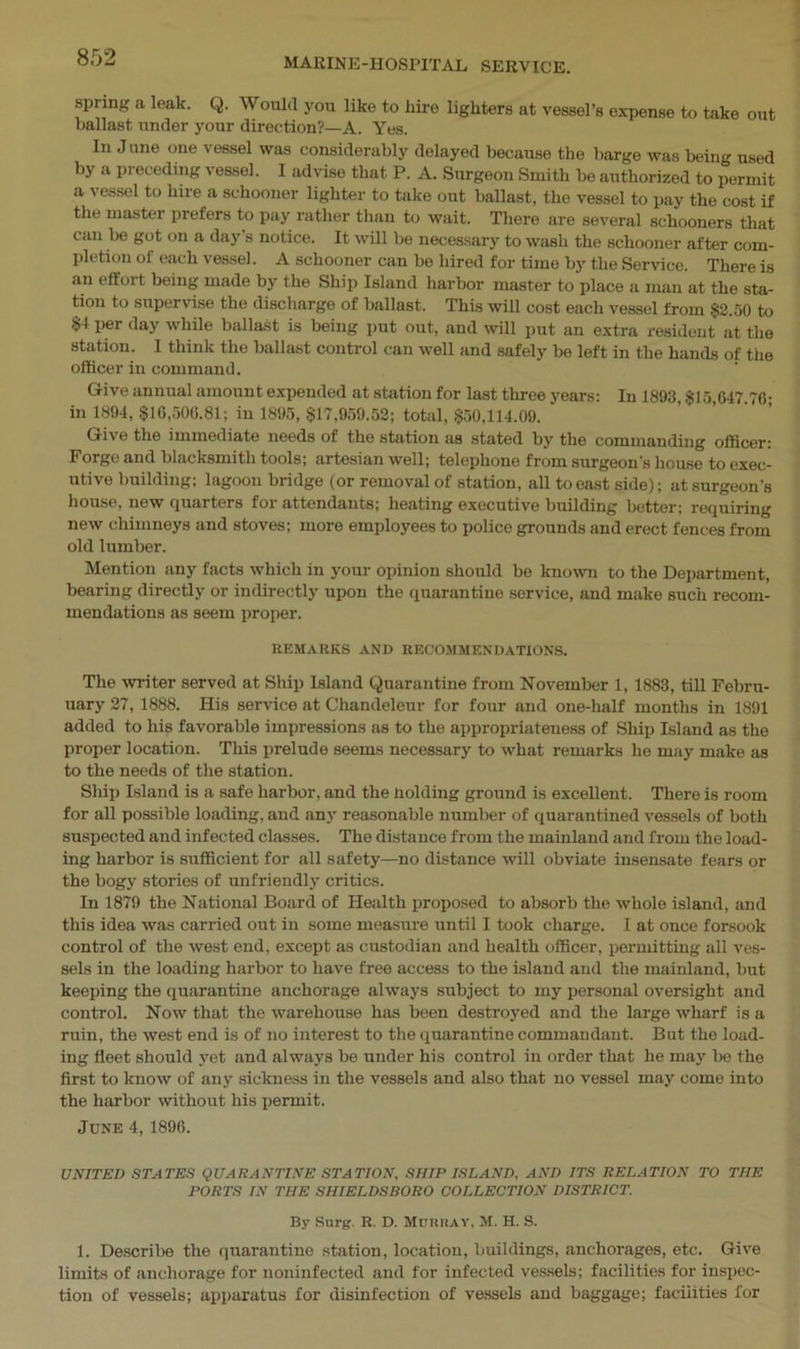 spring a leak. Q. Would you like to hire lighters at vessel’s expense to take out ballast under your direction?—A. Yes. In June one vessel was considerably delayed because the barge was being used by a preceding vessel. I advise that P. A. Surgeon Smith be authorized to permit a vessel to hire a schooner lighter to take out ballast, the vessel to pay the cost if the master prefers to pay rather than to wait. There are several schooners that can be got on a day's notice. It will be necessary to wash the schooner after com- pletion of each vessel. A schooner can be hired for time by the Service. There is an effort being made by the Ship Island harbor master to place a man at the sta- tion to supervise the discharge of ballast. This will cost each vessel from $2.50 to $4 per day while ballast is being put out, and will put an extra resident at the station. I think the ballast control can well and safely be left in the hands of the officer in command. Give annual amount expended at station for last three years: In 1893, $15 647 76- in 1894, $16,506.81; in 1895, $17,959.52; total, $50,114.09. Give the immediate needs of the station as stated by the commanding officer: Forge and blacksmith tools; artesian well; telephone from surgeon's house to exec- utive building; lagoon bridge (or removal of station, all to east side); at surgeon’s house, new Quarters for attendants; heating executive building better; requiring new chimneys and stoves; more employees to police grounds and erect fences from old lumber. Mention any facts which in your opinion should be known to the Department, bearing directly or indirectly upon the quarantine service, and make such recom- mendations as seem proper. REMARKS AND RECOMMENDATIONS. The writer served at Ship Island Quarantine from November 1, 1883, till Febru- uary 27, 1888. His service at Chandeleur for four and one-half months in 1891 added to his favorable impressions as to the appropriateness of Ship Island as the proper location. This prelude seems necessary to what remarks he may make as to the needs of the station. Ship Island is a safe harbor, and the Holding ground is excellent. There is room for all possible loading, and any reasonable number of quarantined vessels of both suspected and infected classes. The distance from the mainland and from the load- ing harbor is sufficient for all safety—no distance will obviate insensate fears or the bogy stories of unfriendly critics. In 1879 the National Board of Health proposed to absorb the whole island, and this idea was carried out in some measure until I took charge. I at once forsook control of the west end, except as custodian and health officer, permitting all ves- sels in the loading harbor to have free access to the island and the mainland, but keeping the quarantine anchorage always subject to my personal oversight and control. Now that the warehouse has been destroyed and the large wharf is a ruin, the west end is of no interest to the quarantine commandant. But the load- ing fleet should yet and always be under his control in order that he may be the first to know of any sickness in the vessels and also that no vessel may come into the harbor without his permit. June 4, 1896. UNITED STATES QUARANTINE STATION, SHIP ISLAND, AND ITS RELATION TO THE PORTS IN THE SHIELDS BORO COLLECTION DISTRICT. By Surg. R. D. MURRAY, M. H. S. 1. Describe the quarantine station, location, buildings, anchorages, etc. Give limits of anchorage for noninfected and for infected vessels; facilities for inspec- tion of vessels; apparatus for disinfection of vessels and baggage; facilities for