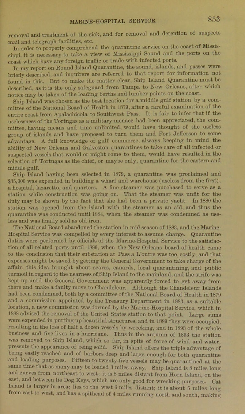 removal and treatment of the sick, and for removal and detention of suspects mail and telegraph facilities, etc. In order to properly comprehend the quarantine service on the coast of Missis- sippi, it is necessary to take a view of Mississippi Sound and the ports on the coast which have any foreign traffic or trade with infected ports. In my report on Round Island Quarantine, the sound, islands, and passes were briefly described, and inquirers are referred to that report for information not found in this. But to make the matter clear, Ship Island Quarantine must be described, as it is the only safeguard from Tampa to New Orleans, after* which notice may be taken of the loading berths and lumber points on the coast. Ship Island was chosen as the best location for a middle gulf station by a com- mittee of the National Board of Health in 1879, after a careful examination of the entire coast from Apalachicola to Southwest Pass. It is fair to infer that if the uselessness of the Tortugas as a military menace had been appreciated, the com- mittee, having means and time unlimited, would have thought of the useless group of islands and have proposed to turn them and Fort Jefferson to some advantage. A full knowledge of gulf commerce, always keeping in mind the ability of New Orleans and Galveston quarantines to take care of all infected or suspected vessels that would or might come to them, would have resulted in the selection of Tortugas as the chief, or maybe only, quarantine for the eastern and middle gulf. Ship Island having been selected in 1879, a quarantine was proclaimed and $35,000 was expended in building a wharf and warehouse (useless from the first), a hospital, lazaretto, and quarters. A fine steamer Was purchased to serve as a station while construction was going on. That the steamer was unfit for the duty may be shown by the fact that she had been a private yacht. In 1880 the station was opened from the island with the steamer as an aid, and thus the quarantine was conducted until 1884, when the steamer was condemned as use- less and was finally sold as old iron. The National Board abandoned the station in mid season of 1883, and the Marine- Hospital Service was compelled by every interest to assume charge. Quarantine duties were performed by officials of the Marine-Hospital Service to the satisfac- tion of all related ports until 1886, when the New Orleans board of health came to the conclusion that their substation at Pass a L’outre was too costly, and that expenses might be saved by getting the General Government to take charge of the affair; this idea brought about scares, canards, local quarantining, and public turmoil in regard to the nearness of Ship Island to the mainland, and the strife was kept up until the General Government was apparently forced to get away from there and make a faulty move to Chandeleur. Although the Chandeleur Islands had been condemned, both by a committee of the National Board of Health in 1879 and a commission appointed by the Treasury Department in 1883, as a suitable location, a new commission was formed by the Marine-Hospital Service, which in 1888 advised the removal of the United States station to that point. Large sums were expended in putting up beautiful structures, and in 1889 they were occupied, resulting in the loss of half a dozen vessels by wrecking, and in 1893 of the whole business and five lives in a hurricane. Thus in the autumn of 1893 the station was removed to Ship Island, which so far, in spite of force of wind and water, presents the appearance of being solid. Ship Island offers the triple advantage of being easily reached and of harbors deep and large enough for both quarantine and loading purposes. Fifteen to twenty-five vessels may be quarantined at the same time that as many may be loaded 3 miles away. Ship Island is 8 miles long and curves from northeast to west; it is 8 miles distant from Horn Island, on the east, and between lie Dog Keys, which are only good for wrecking purposes. Cat Island is laiger in area; lies to the west 6 miles distant; it is about 5 miles long fiom east to west, and has a spithead of 4 miles running north and south, making