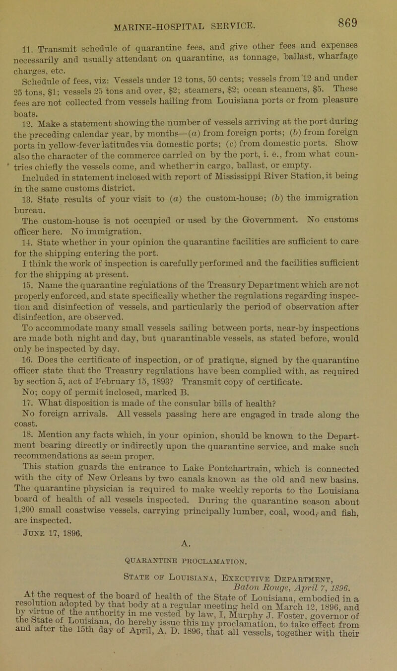 11. Transmit schedule of quarantine fees, and give other fees and expenses necessarily and usually attendant on quarantine, as tonnage, ballast, wharfage charges, etc. Schedule of fees, viz: Vessels under 12 tons, 50 cents; vessels from 12 and under 25 tons, §1; vessels 25 tons and over, §2; steamers, §2; ocean steamers, §5. These fees are not collected from vessels hailing from Louisiana ports or from pleasure boats. 12. Make a statement showing the number of vessels arriving at the port during the preceding calendar year, by months—(a) from foreign ports; (b) from foreign ports in yellow-fever latitudes via domestic ports; (c) from domestic ports. Show also the character of the commerce carried on by the port, i. e., from what coun- ‘ tries chiefly the vessels come, and whether-in cargo, ballast, or empty. Included in statement inclosed with report of Mississippi River Station, it being in the same customs district. 13. State results of your visit to (a) the custom-house; (b) the immigration bureau. The custom-house is not occupied or used by the Government. No customs officer here. No immigration. 14. State whether in your opinion the quarantine facilities are sufficient to care for the shipping entering the port. I think the work of inspection is carefully performed and the facilities sufficient for the shipping at present. 15. Name the quarantine regulations of the Treasury Department which are not properly enforced, and state specifically whether the regulations regarding inspec- tion and disinfection of vessels, and particularly the period of observation after disinfection, are observed. To accommodate many small vessels sailing between ports, near-by inspections are made both night and day, but quarantinable vessels, as stated before, would only be inspected by day. 16. Does the certificate of inspection, or of pratique, signed by the quarantine officer state that the Treasury regulations have been complied with, as required by section 5, act of February 15, 1893? Transmit copy of certificate. No; copy of permit inclosed, marked B. 17. What disposition is made of the consular bills of health? No foreign arrivals. All vessels passing here are engaged in trade along the coast. 18. Mention any facts which, in your opinion, should be known to the Depart- ment bearing directly or indirectly upon the quarantine service, and make such recommendations as seem proper. This station guards the entrance to Lake Pontchartrain, which is connected with the city of New Orleans by two canals known as the old and new basins. The quarantine physician is required to make weekly reports to the Louisiana board of health of all vessels inspected. During the quarantine season about 1,200 small coastwise vessels, carrying principally lumber, coal, wood, and fish, are inspected. June 17, 1896. A. QUARANTINE PROCLAMATION. State of Louisiana, Executive Department, Baton Rouge, April 7, 1896. req1UesJt hoard of health of the State of Louisiana, embodied in a W L.f adopted by that body at a regular meeting held on March 12, 1896, and rhe anth0r\ty “ T vested by law, I, Murphy J. Foster, governor of ami after tl1« ir1+EaAa’ d<? hAere??y thls my Proclamation, to take effect from and after the lath day ot April, A. D. 1896, that all vessels, together with their