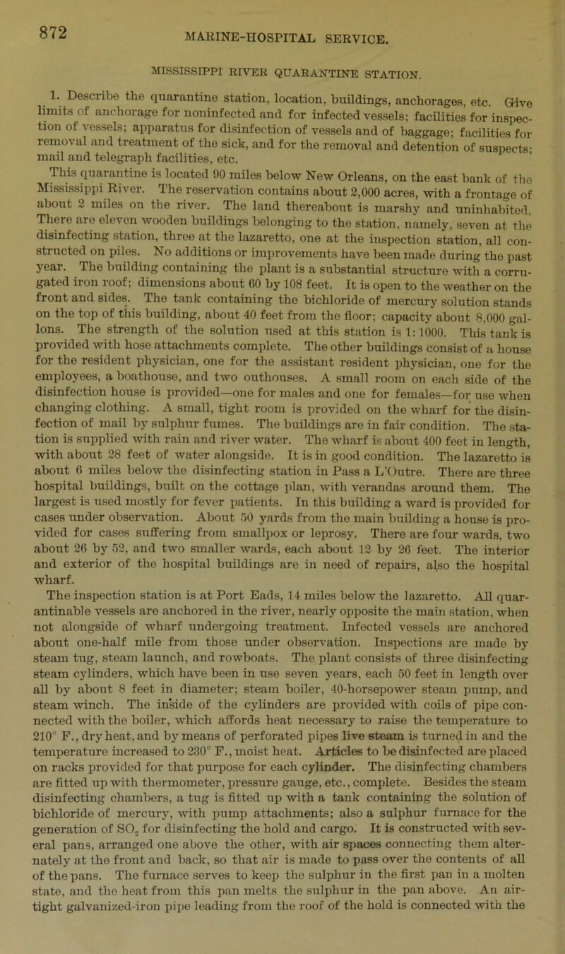 MISSISSIPPI RIVER QUARANTINE STATION. 1. Describe the quarantine station, location, buildings, anchorages, etc. Give limits of anchorage for noninfected and for infected vessels; facilities for inspec- tion of vessels; apparatus for disinfection of vessels and of baggage; facilities for removal and treatment of the sick, and for the removal and detention of suspects- mail and telegraph facilities, etc. This quarantine is located 90 miles below New Orleans, on the east bank of the Mississippi River. The reservation contains about 2,000 acres, with a frontage of about 2 miles on the river. The land thereabout is marshy and uninhabited. There are eleven wooden buildings belonging to the station, namely, seven at the disinfecting station, three at the lazaretto, one at the inspection station, all con- structed on piles. No additions or improvements have been made during the past year. The building containing the plant is a substantial structure with a corru- gated iron roof; dimensions about 60 by 108 feet. It is open to the weather on the front and sides. The tank containing the bichloride of mercury solution stands on the top of this building, about 40 feet from the floor; capacity about 8.000 gal- lons. The strength of the solution used at this station is 1:1000. This tank is provided with hose attachments complete. The other buildings consist of a house for the resident physician, one for the assistant resident physician, one for the employees, a boathouse, and two outhouses. A small room on each side of the disinfection house is provided—one for males and one for females—for use when changing clothing. A small, tight room is provided on the wharf for the disin- fection of mail by sulphur fumes. The buildings are in fair condition. The sta- tion is supplied with rain and river water. The wharf is about 400 feet in length, with about 28 feet of water alongside. It is in good condition. The lazaretto is about 6 miles below the disinfecting station in Pass a L'Outre. There are three hospital buildings, built on the cottage plan, with verandas around them. The largest is used mostly for fever patients. In this building a ward is provided for cases under observation. About 50 yards from the main building a house is pro- vided for cases suffering from smallpox or leprosy. There are four wards, two about 20 by 52, and two smaller wards, each about 12 by 26 feet. The interior and exterior of the hospital buildings are in need of repairs, also the hospital wharf. The inspection station is at Port Eads, 14 miles below the lazaretto. All quar- antinable vessels are anchored in the river, nearly opposite the main station, when not alongside of wharf undergoing treatment. Infected vessels are anchored about one-half mile from those under observation. Inspections are made by steam tug, steam launch, and rowboats. The plant consists of three disinfecting steam cylinders, which have been in use seven years, each 50 feet in length over all by about 8 feet in diameter; steam boiler, 40-horsepower steam pump, and steam winch. The inside of the cylinders are provided with coils of pipe con- nected with the boiler, which affords heat necessary to raise the temperature to 210° F., dry heat, and by means of perforated pipes live steam is turned in and the temperature increased to 230° F., moist heat. Articles to be disinfected are placed on racks provided for that purpose for each cylinder. The disinfecting chambers are fitted up with thermometer, pressure gauge, etc., complete. Besides the steam disinfecting chambers, a tug is fitted up with a tank containing the solution of bichloride of mercury, with pump attachments; also a sulphur furnace for the genei-ation of SO„ for disinfecting the hold and cargo. It is constructed with sev- eral pans, arranged one above the other, with air spaces connecting them alter- nately at the front and back, so that air is made to pass over the contents of all of the pans. The furnace serves to keep the sulphur in the first pan in a molten state, and the heat from this pan melts the sulphur in the pan above. An air- tight galvanized-iron pipe leading from the roof of the hold is connected with the