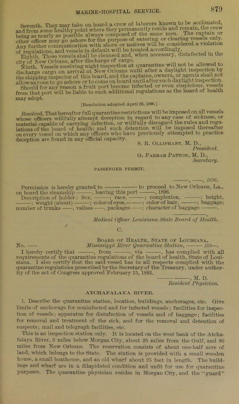 Seventh. They may take on board a crew of laborers known to be acclimated, and from some healthy point where they permanently reside and remain, the crew SrSy as possible always composed of the same men. The captain or other officer may go ashore for the purpose of entering or clearing vessels only. Anv further communication with shore or natives will be considered a violation of regulations, and vessels in default will be treated accordingly. . , . ,, Eighth. These vessels shall be cleansed and, when necessary, disinfected m the city of New Orleans, after discharge of cargo. Ninth. Vessels receiving night inspection at quarantine will not be allowed to discharge cargo on arrival at New Orleans until after a daylight inspection by the shipping inspector of this board, and the captains, owners, or agents shall not allow anyone to go ashore or to come on board until after such daylight inspection. Should for any reason a fruit port become infected or even suspicious vessels from that port will be liable to such additional regulations as the board ot health may adopt. [Resolution adopted April XI, 189ti.] Resolved, That hereafter full quarantine restrictions will be imposed on all vessels whose officers willfully attempt deception in regard to any case of sickness, or material capable of carrying infection, or willfully disregard the rules and regu- lations of the board of health; and such detention will be imposed thereafter on every vessel on which any officers who have previously attempted to practice deception are found in any official capacity. S. R. Olliphant, M. D., President. G. Farrar Patton, M. D., Secretary. PASSENGER PERMIT. , , 1896. Permission is hereby granted to to proceed to New Orleans, La., on board the steamship , leaving this port , 189G. Description of holder : Sex, ; race, ; complexion, ; height, ; weight (about) ; color of eyes, ; color of hair, ; baggage; number of trunks , valises , packages ; character of baggage . Medical Officer Louisiana State Board of Health, s C. Board of Health, State of Louisiana, No. Mississijipi River Quarantine Station, 189—. I hereby certify that , from . via , has complied with all requirements of the quarantine regulations of the board of health, State of Loui- siana. I also certify that the said vessel has in all respects complied with the quarantine regulations prescribed by the Secretary of the Treasury, under author- ity of the act of Congress approved February 15, 1893. , M. D. Resident Physician. ATCIIAEA lava river. 1. Describe the quarantine station, location, buildings, anchorages, etc. Give limits of anchorage for noninfected and for infected vessels ; facilities for inspec- tion of vessels; apparatus for disinfection of vessels and of baggage; facilities for removal and treatment of the sick, and for the removal and detention of suspects; mail and telegraph facilities, etc. This is an inspection station only. It is located on the west bank of the Atclia- falaya River, 3 miles below Morgan City, about 25 miles from the Gulf, and 80 miles from New Orleans. The reservation consists of about one-half acre of land, which belongs to the State. The station is provided with a small wooden house, a small boathouse, and an old wharf about 25 feet in length. The build- ings and wharf are in a dilapidated condition and unfit for use for quarantine purposes. The quarantine physician resides in Morgan City, and the “guard”