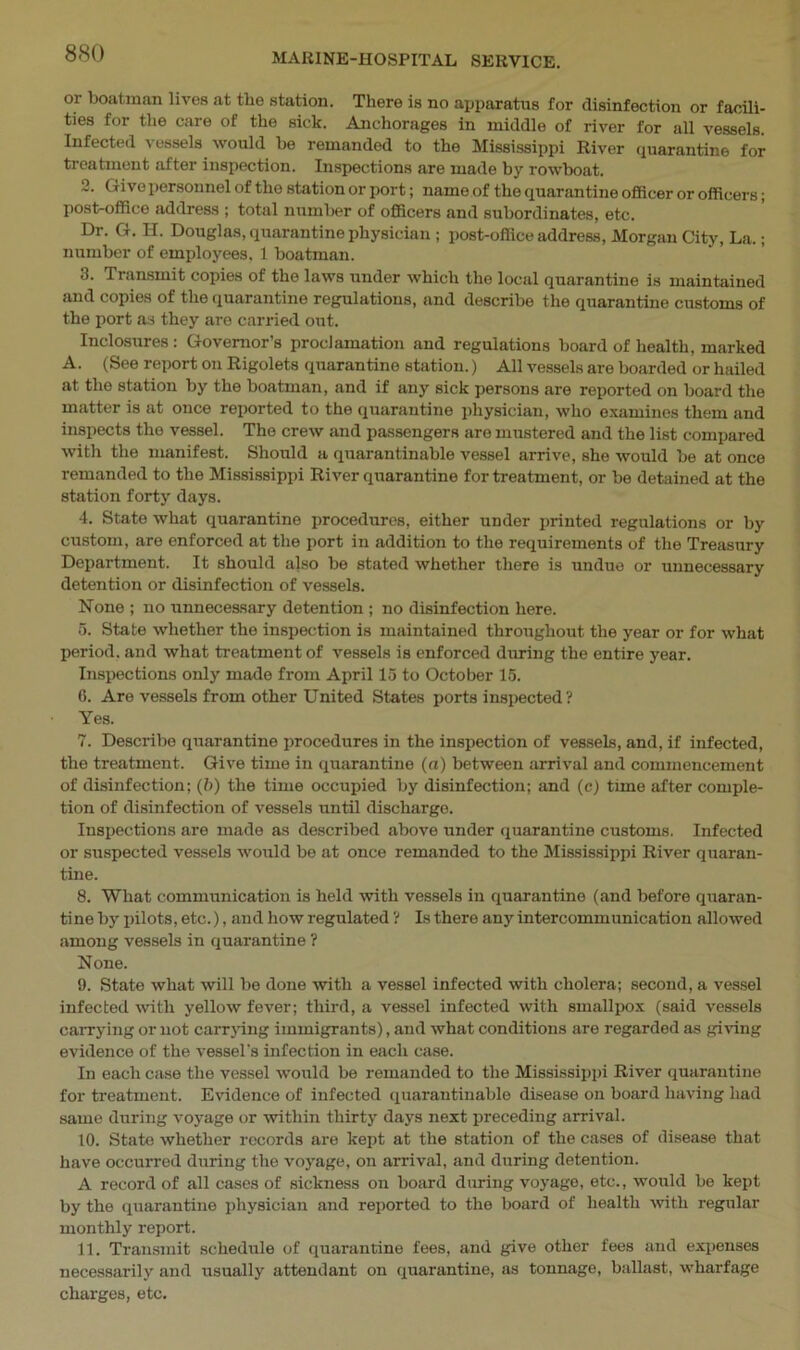 or boatman lives at tlio station. There is no apparatus for disinfection or facili- ties for the care of the sick. Anchorages in middle of river for all vessels. Infected vessels would be remanded to the Mississippi River quarantine for treatment after inspection. Inspections are made by rowboat. 2. Give personnel of the station or port; name of the quarantine officer or officers; post-office address ; total number of officers and subordinates, etc. Dr. G. H. Douglas, quarantine physician; post-office address, Morgan City, La.; number of employees. 1 boatman. 3. Transmit copies of the laws under which the local quarantine is maintained and copies of the quarantine regulations, and describe the quarantine customs of the port as they are carried out. Inclosures : Governor’s proclamation and regulations board of health, marked A. (See report on Rigolets quarantine station.) All vessels are boarded or hailed at the station by the boatman, and if any sick persons are reported on board the matter is at once reported to the quarantine physician, who examines them and inspects the vessel. The crew and passengers are mustered and the list compared with the manifest. Should a quarantinable vessel arrive, she would be at once remanded to the Mississippi River quarantine for treatment, or be detained at the station forty days. 4. State what quarantine procedures, either under printed regulations or by custom, are enforced at the port in addition to the requirements of the Treasury Department. It should also be stated whether there is undue or unnecessary detention or disinfection of vessels. None ; no unnecessary detention ; no disinfection here. 5. State whether the inspection is maintained throughout the year or for what period, and what treatment of vessels is enforced during the entire year. Inspections only made from April 15 to October 15. 6. Are vessels from other United States ports inspected? Yes. 7. Describe quarantine procedures in the inspection of vessels, and, if infected, the treatment. Give time in quarantine (a) between arrival and commencement of disinfection; (b) the time occupied by disinfection; and (c) time after comple- tion of disinfection of vessels until discharge. Inspections are made as described above under quarantine customs. Infected or suspected vessels would be at once remanded to the Mississippi River quaran- tine. 8. Wliat communication is held with vessels in quarantine (and before quaran- tine by pilots, etc.), and how regulated ? Is there any intercommunication allowed among vessels in quarantine ? None. 9. State what will be done with a vessel infected with cholera; second, a vessel infected with yellow fever; third, a vessel infected with smallpox (said vessels carrying or not carrying immigrants), and what conditions are regarded as giving evidence of the vessel's infection in each case. In each case the vessel would be remanded to the Mississippi River quarantine for treatment. Evidence of infected quarantinable disease on board having had same during voyage or within thirty days next preceding arrival. 10. State whether records are kept at the station of the cases of disease that have occurred during the voyage, on arrival, and during detention. A record of all cases of sickness on board during voyage, etc., would be kept by the quarantine physician and reported to the board of health with regular monthly report. 11. Transmit schedule of quarantine fees, and give other fees and expenses necessarily and usually attendant on quarantine, as tonnage, ballast, wharfage charges, etc.