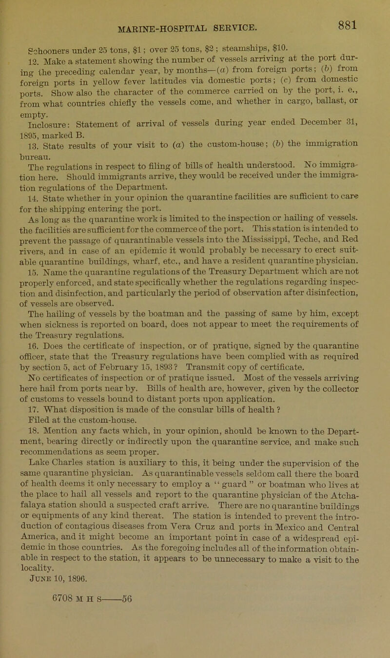 Schooners under 25 tons, $1; over 25 tons, $2 ; steamships, $10. 12. Make a statement showing the number of vessels arriving at the port dur- ing the preceding calendar year, by months—(a) from foreign ports; (b) from foreign ports in yellow fever latitudes via domestic ports; (c) from domestic ports. Show also the character of the commerce carried on by the port, i. e., from what countries chiefly the vessels come, and whether in cargo, ballast, or empty. Inclosure: Statement of arrival of vessels during year ended December 31, 1895, marked B. 13. State results of your visit to (a) the custom-house; (b) the immigration bureau. The regulations in respect to filing of bills of health understood. No immigra- tion here. Should immigrants arrive, they would be received under the immigra- tion regulations of the Department. 14. State whether in your opinion the quarantine facilities are sufficient to care for the shipping entering the port. As long as the quarantine work is limited to the inspection or hailing of vessels, the facilities are sufficient for the commerce of the port. This station is intended to prevent the passage of quarantinable vessels into the Mississippi, Teche, and Red rivers, and in case of an epidemic it would probably be necessary to erect suit- able quarantine buildings, wharf, etc., and have a resident quarantine physician. 15. Name the quarantine regulations of the Treasury Department which are not properly enforced, and state specifically whether the regulations regarding inspec- tion and disinfection, and particularly the period of observation after disinfection, of vessels are observed. The hailing of vessels by the boatman and the passing of same by him, except when sickness is reported on board, does not appear to meet the requirements of the Treasury regulations. 16. Does the certificate of inspection, or of pratique, signed by the quarantine officer, state that the Treasury regulations have been complied with as required by section 5, act of February 15, 1893 ? Transmit copy of certificate. No certificates of inspection or of pratique issued. Most of the vessels arriving here hail from ports near by. Bills of health are, however, given by the collector of customs to vessels bound to distant ports upon application. 17. What disposition is made of the consular bills of health ? Filed at the custom-house. 18. Mention any facts which, in your opinion, should be known to the Depart- ment, bearing directly or indirectly upon the quarantine service, and make such recommendations as seem proper. Lake Charles station is auxiliary to this, it being under the supervision of the same quarantine physician. As quarantinable vessels seldom call there the board of health deems it only necessary to employ a “ guard ” or boatman who lives at the place to hail all vessels and report to the quarantine physician of the Atcha- falaya station should a suspected craft arrive. There are no quarantine buildings or equipments of any kind thereat. The station is intended to prevent the intro- duction of contagious diseases from Yera Cruz and ports in Mexico and Central America, and it might become an important point in case of a widespread epi- demic in those countries. As the foregoing includes all of the information obtain- able in respect to the station, it appears to be unnecessary to make a visit to the locality. June 10, 1896. 6708 M H s 56