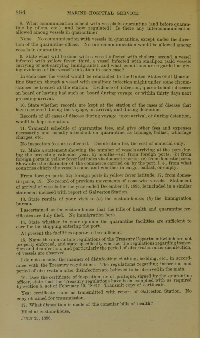 8. Wliat communication is held with vessels in quarantine (and before quaran- tine by pilots, etc.), and how regulated? Is there any intercommunication allowed among vessels in quarantine ? None. No communication with vessels in quarantine, except under the direc- tion of the quarantine officer. No intercommunication would be allowed among vessels in quarantine. 9. State what will be done with a vessel infected with cholera: second, a vessel infected with yellow fever; third, a vessel infected with smallpox (said vessels carrying or not carrying immigrants), and what conditions are regarded as giv- ing evidence of the vessel’s infection in each case? In each case the vessel would be remanded to the United States Gulf Quaran- tine Station, though a vessel with smallpox infection might under some circum- stances be treated at the station. Evidence of infection, quarantinable diseases on board or having had such on board during voyage, or within thirty days next preceding arrival. 10. State whether records are kept at the station of the cases of disease that have occurred during the voyage, on arrival, and during detention. Records of all cases of disease during voyage, upon arrival, or during detention, would be kept at station. 11. Transmit schedule of quarantine fees, and give other fees and expenses necessarily and usually attendant on quarantine, as tonnage, ballast, wharfage charges, etc. No inspection fees are collected. Disinfection fee, the cost of material only. 12. Make a statement showing the number of vessels arriving at the port dur- ing the preceding calendar year, by months—(a) from foreign ports; (6) from foreign ports in yellow fever latitudes via domestic ports; (c) from domestic ports. Show also the character of the commerce carried on by the port, i. e., from what countries chiefly the vessels come, and whether in cargo, ballast, or empty. From foreign ports, 22; foreign ports in yellow fever latitude, 17; from domes- tic ports, 19. No record of previous movements of coastwise vessels. Statement of arrival of vessels for the year ended December 81, 1895, is included in a similar statement inclosed with report of Galveston Station. 13. State results of your visit to (a) the custom-house; (6) the immigration bureau. I ascertained at the custom-house that the bills of health and quarantine cer- tificates are duly filed. No immigration here. 14. State whether in your opinion the quarantine facilities are sufficient to care for the shipping entering the port. At present the facilities appear to be sufficient. 15. Name the quarantine regulations of the Treasury Departmentwhich are not properly enforced, and state specifically whether the regulations regarding inspec- tion and disinfection, and particularly the period of observation after disinfection, of vessels are observed. I do not consider the manner of disinfecting clothing, bedding, etc., in accord- ance with the Treasury regulations. The regulations regarding inspection and period of observation after disinfection are believed to be observed in the main. 16. Does the certificate of inspection, or of pratique, signed by the quarantine officer, state that the Treasury regulations have been complied with as required by section 5, act of February 15, 1893 ? Transmit copy of certificate. Yes; certificate same as transmitted with report of Galveston Station. No copy obtained for transmission. 17. What disposition is made of the consular bills of health ? Filed at custom-house. July 23, 1896.