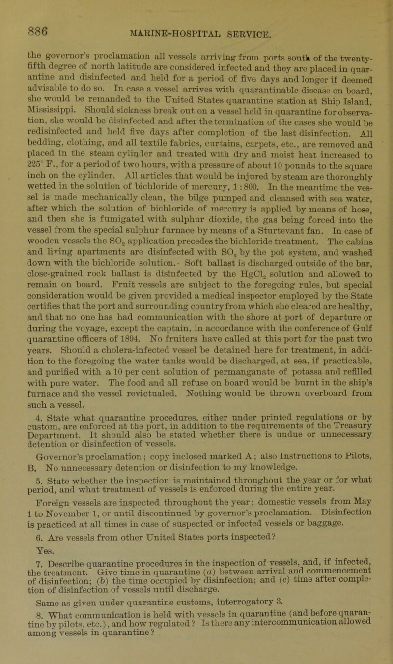 tlio governor’s proclamation all vessels arriving from ports south of the twenty- fifth degree of north latitude are considered infected and they are placed in Quar- antine and disinfected and held for a period of five days and longer if deemed advisable to do so. In case a vessel arrives with cpiarantinahle disease on board, she would be remanded to the United States quarantine station at Ship Island, Mississippi. Should sickness break out on a vessel held in quarantine for observa- tion. she would be disinfected and after the termination of the cases she would be redisinfectod and held five days after completion of the last disinfection. All bedding, clothing, and all textile fabrics, curtains, carpets, etc., are removed and placed in the steam cylinder and treated with dry and moist heat increased to 225° F., for a period of two hours, with a pressure of about 10 pounds to the square inch on the cylinder. All articles that would be injured by steam are thoroughly wetted in the solution of bichloride of mercury, 1:800. In the meantime the ves- sel is made mechanically clean, the bilge pumped and cleansed with sea water, after which the solution of bichloride of mercury is applied by means of hose, and then she is fumigated with sulphur dioxide, the gas being forced into the vessel from the special sulphur furnace by means of a Sturtevant fan. In case of wooden vessels the S03 application precedes the bichloride treatment. The cabins and living apartments are disinfected with SO,, by the pot system, and washed down with the bichloride solution. • Soft ballast is discharged outside of the bar, close-grained rock ballast is disinfected by the HgCl2 solution and allowed to remain on board. Fruit vessels are subject to the foregoing rules, but special consideration would be given provided a medical inspector employed by the State certifies that the port and surrounding country from which she cleared are healthy, and that no one has had communication with the shore at port of departure or during the voyage, except the captain, in accordance with the conference of Gulf quarantine officers of 1894. No fruiters have called at this port for the past two years. Should a cholera-infected vessel be detained here for treatment, in addi- tion to the foregoing the water tanks would be discharged, at sea, if practicable, and purified with a 10 per cent solution of permanganate of potassa and refilled with pure water. The food and all refuse on board would be burnt in the ship’s furnace and the vessel revictualed. Nothing would be thrown overboard from such a vessel. 4. State what quarantine procedures, either under printed regulations or by custom, are enforced at the port, in addition to the requirements of the Treasury Department. It should also be stated whether there is undue or unnecessary detention or disinfection of vessels. Governor’s proclamation; copy inclosed marked A; also Instructions to Pilots, B. No unnecessary detention or disinfection to my knowledge. 5. State whether the inspection is maintained throughout the year or for what period, and what treatment of vessels is enforced during the entire year. Foreign vessels are inspected throughout the year; domestic vessels from May 1 to November 1, or until discontinued by governor’s proclamation. Disinfection is practiced at all times in case of suspected or infected vessels or baggage. 6. Are vessels from other United States ports inspected? Yes. 7. Describe quarantine procedures in the inspection of vessels, and, if infected, the treatment. Give time in quarantine (a) between arrival and commencement of disinfection; (6) the time occupied by disinfection; and (c) time after comple- tion of disinfection of vessels until discharge. Same as given under quarantine customs, interrogatory 3. 8. What communication is held with vessels in quarantine (and before quaran- tine by pilots, etc.), and liow regulated ? Is there any intercommunication allowed among vessels in quarantine ?