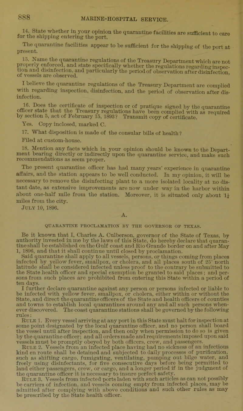 14. State whether in your opinion the quarantine facilities are sufficient to care for the shipping entering the port. The quarantine facilities appear to he sufficient for the shipping of the port at present. I'*. Name the quarantine regulations of tho Treasury Department which are not properly enforced, and state specifically whether the regulations regardinginspec- tiou and disinfection, and particularly the period of observation after disinfection ot vessels are observed. I believe the quarantine regulations of the Treasury Department are complied with regarding inspection, disinfection, and the period of observation after dis- infection. lib Does the certificate of inspection or of pratique signed by the quarantine officer state that the Treasury regulations have been complied with as required by section 5, act of February 15, 1893? Transmit copy of certificate. Yes. Copy inclosed, marked C. 17. What disposition is made of the consular bills of health? Filed at custom-house. 18. Mention any facts which in your opinion should be known to the Depart- ment bearing directly or indirectly upon the quarantine service, and make such recommendations as seem proper. The present quarantine officer has had many years’ experience in quarantine affairs, and the station appears to be well conducted. In my opinion, it will be necessary to remove the disinfecting plant to a more isolated locality at no dis- tant date, as extensive improvements are now under way in the harbor within about one-half mile from the station. Moreover, it is situated only about 1± miles from the city. July 10, 1890. A. QUARANTINE PROCLAMATION BY THE GOVERNOR OF TEXAS. Be it known that I, Charles A. Culberson, governor of the State of Texas, by authority invested in me by the laws of this State, do hereby declare that quaran- tine shall be established on the Gulf coast and Rio Grande border on and after May 1, 1896, and that it shall continue until closed by proclamation. Said quarantine shall apply to all vessels, persons, or things coming from places infected by yellow fever, smallpox, or cholera, and all places south of 25° north latitude shall be considered infected unless proof to the contrary be submitted to the State health officer and special exemption bo granted to said places ; and per- sons from such places are prohibited from entering this State within a period of ten days. I further declare quarantine against any person or persons infected or liable to be infected with yellow fever, smallpox, or cholera, either within or without the State, and direct the quarantine officers of the State and health officers of counties and towns to establish local quarantines around any and all such persons when- ever discovered. The coast quarantine stations shall be governed by the following rules: Rule 1. Every vessel arriving at any port in this State must halt for inspection at some point designated by the local quarantine officer, and no person shall board the vessel until after inspection, and then only when permission to do so is given by the quarantine officer: and all orders made and requirements imposed upon said vessels must be promptly obeyed by both officers, crew, and passengers. Rule 2. Vessels from an infected placo having had no sickness of an infectious kind en route shall be detained and subjected to daily processes of purification, such as shifting cargo, fumigating, ventilating, pumping out bilge water, and freely using disinfectants, for five consecutive days before being permitted to land either passengers, crew, or cargo, and a longer period if in the judgment of the quarantine officer it is necessary to insure perfect safety. Rule 3. Vessels from infected ports laden with such articles as can not possibly be carriers of infection, and vessels coming empty from infected places, may be admitted after complying with above conditions and such other rules as may be prescribed by the State health officer.