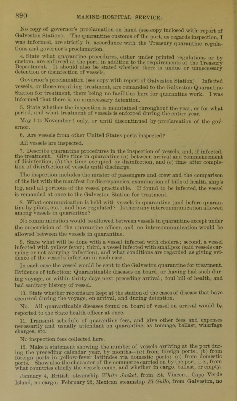 No copy of governor's proclamation on hand (see copy inclosed with report of Galveston Station). The quarantine customs of the port, as regards inspection, I was informed, are strictly in accordance with the Treasury quarantine regula- tions and governor's proclamation. 4. State what quarantine procedures, either under printed regulations or by custom, are enforced at the port, in addition to the requirements of the Treasury Department. It should also he stated whether there is undue or unnecessary detention or disinfection of vessels. Governor’s proclamation (see copy with report of Galveston Station). Infected vessels, or those requiring treatment, are remanded to the Galveston Quarantine Station for treatment, there being no facilities here for quarantine work. I was informed that there is no unnecessary detention. 5. State whether the inspection is maintained throughout the year, or for what period, and what treatment of vessels is enforced during the entire year. May 1 to November 1 only, or until discontinued by proclamation of the gov- ernor. G. Are vessels from other United States ports inspected? All vessels are inspected. 7. Describe quarantine procedures in the inspection of vessels, and. if infected, the treatment. Give time in quarantine (a) between arrival and commencement of disinfection, (b) the time occupied by disinfection, and (c) time after comple- tion of disinfection of vessels until discharge. The inspection includes the muster of passengers and crew and the comparison of the list with the manifest for discrepancies, examination of bills of health, ship’s log, and all portions of the vessel practicable. If found to be infected, the vessel is remanded at once to the Galveston Station for treatment. 8. What communication is held with vessels in quarantine (and before quaran- tine by pilots, etc.). and how regulated ? Is there any intercommunication allowed among vessels in quarantine ? No communication would be allowed between vessels in quarantine except under the supervision of the quarantine officer, and no intercommunication would be allowed between the vessels in quarantine. 9. State what will be done with a vessel infected with cholera; second, a vessel infected with yellow fever; third, a vessel infected with smallpox (said vessels car- rying or not carrying infection), and what conditions are regarded as giving evi- dence of the vessel’s infection in each case. In each case the vessel would be sent to the Galveston quarantine for treatment. Evidence of infection: Quarantinable diseases on board, or having had such dur- ing voyage, or within thirty days next preceding arrival; foul bill of health, and bad sanitary history of vessel. 10. State whether records are kept at the station of the cases of disease that have occurred during the voyage, on arrival, and during detention. No. All quarantinable diseases found on board of vessel on arrival would be reported to the State health officer at once. 11. Transmit schedule of quarantine fees, and give other fees and expenses necessarily and usually attendant on quarantine, as tonnage, ballast, wharfage charges, etc. No inspection fees collected here. 12. Make a statement showing the number of vessels arriving at the port dur- ing the preceding calendar year, by months—(a) from foreign ports; (b) from foreign ports in yellow-fever latitudes via domestic ports: (c) from domestic ports. Show also the character of the commerce carried on by the port, i. e., from what countries chiefly the vessels come, and whether in cargo, ballast, or empty. January 4, British steamship White Jacket, from St. Vincent, Cape Verde Island, no cargo; February 22, Mexican steamship El Gullo, from Galveston, no