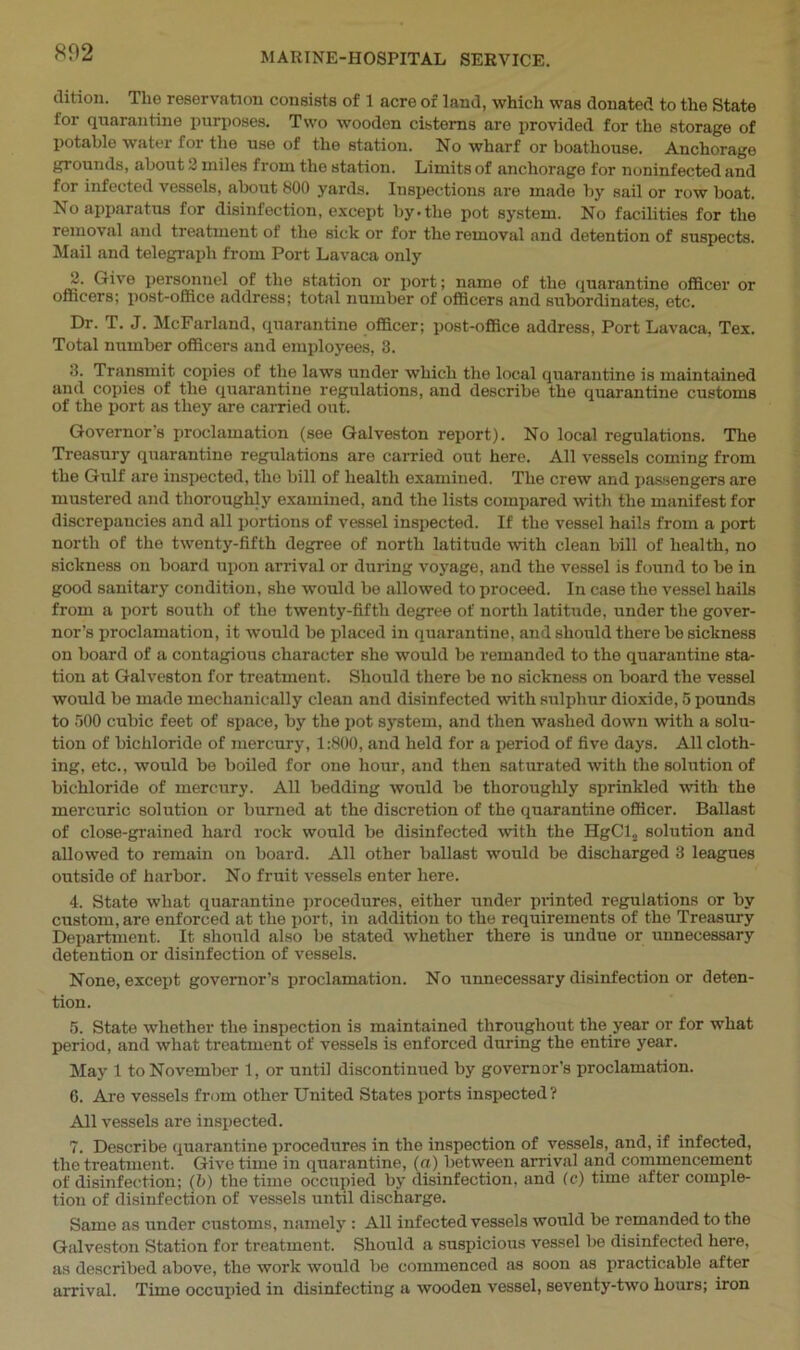 dition. The reservation consists of 1 acre of land, which was donated to the State for quarantine purposes. Two wooden cisterns are provided for the storage of potable water for the use of the station. No wharf or boathouse. Anchorage grounds, about 2 miles from the station. Limits of anchorage for noninfected and for infected vessels, about 800 yards. Inspections are made by sail or row boat. No apparatus for disinfection, except by.the pot system. No facilities for the removal and treatment of the sick or for the removal and detention of suspects. Mail and telegraph from Port Lavaca only 2. Give personnel of the station or port; name of the quarantine officer or officers; post-office address; total number of officers and subordinates, etc. Dr. T. J. McFarland, quarantine officer; post-office address, Port Lavaca, Tex. Total number officers and employees, 3. 3. Transmit copies of the laws under which the local quarantine is maintained and copies of the quarantine regulations, and describe the quarantine customs of the port as they are carried out. Governor's proclamation (see Galveston report). No local regulations. The Treasury quarantine regulations are carried out here. All vessels coming from the Gulf are inspected, the bill of health examined. The crew and passengers are mustered and thoroughly examined, and the lists compared with the manifest for discrepancies and all portions of vessel inspected. If the vessel hails from a port north of the twenty-fifth degree of north latitude with clean bill of health, no sickness on board upon arrival or during voyage, and the vessel is found to be in good sanitary condition, she would be allowed to proceed. In case the vessel hails from a port south of the twenty-fifth degree of north latitude, under the gover- nor’s proclamation, it would be placed in quarantine, and should there be sickness on board of a contagious character she would be remanded to the quarantine sta- tion at Galveston for treatment. Should there be no sickness on board the vessel would be made mechanically clean and disinfected with sulphur dioxide, 5 pounds to 500 cubic feet of space, by the pot system, and then washed down with a solu- tion of bichloride of mercury, 1:800, and held for a period of five days. All cloth- ing, etc., would be boiled for one hour, and then saturated with the solution of bichloride of mercury. All bedding would be thoroughly sprinkled with the mercuric solution or burned at the discretion of the quarantine officer. Ballast of close-grained hard rock would be disinfected with the HgCls solution and allowed to remain on board. All other ballast would be discharged 3 leagues outside of harbor. No fruit vessels enter here. 4. State what quarantine procedures, either under planted regulations or by custom, are enforced at the port, in addition to the requirements of the Treasury Department. It should also be stated whether there is undue or unnecessary detention or disinfection of vessels. None, except governor’s proclamation. No unnecessary disinfection or deten- tion. 5. State whether the inspection is maintained throughout the year or for what period, and what treatment of vessels is enforced during the entire year. May 1 to November 1, or until discontinued by governor’s proclamation. 6. Are vessels from other United States ports inspected? All vessels are inspected. 7. Describe quarantine procedures in the inspection of vessels, and, if infected, the treatment. Give time in quarantine, (a) between arrival and commencement of disinfection; (b) the time occupied by disinfection, and (c) time after comple- tion of disinfection of vessels until discharge. Same as under customs, namely : All infected vessels would be remanded to the Galveston Station for treatment. Should a suspicious vessel be disinfected here, as described above, the work would be commenced as soon as practicable after arrival. Time occupied in disinfecting a wooden vessel, seventy-two hours; iron