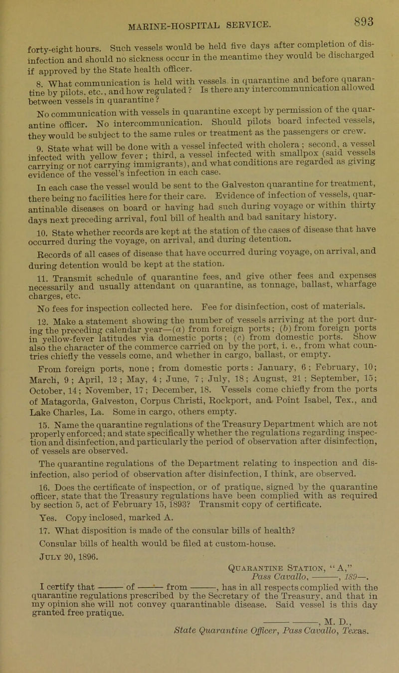 forty-eight hours. Such vessels would be held five days after completion of dis- infection and should no sickness occur in the meantime they would be discharged if approved by the State health officer. 8 What communication is held with vessels in quarantine and before quaran- tine by pilots, etc., and how regulated ? Is there any intercommunication allowed between vessels in quarantine ? No communication with vessels in quarantine except by permission of the quar- antine officer. No intercommunication. Should pilots board infected vessels, they would be subject to the same rules or treatment as the passengers or crew. 9. State what will be done with a vessel infected with cholera ; second a vessel infected with yellow fever; third, a vessel infected with smallpox (said vessels carrying or not carrying immigrants), and what conditions are regarded as giving evidence of the vessel’s infection in each case. In each case the vessel would be sent to the Galveston quarantine for treatment, there being no facilities here for their care. Evidence of infection of vessels, quar- antinable diseases on board or having had such during voyage or within thirty days next preceding arrival, foul bill of health and bad sanitary history. 10. State whether records are kept at the station of the cases of disease that have occurred during the voyage, on arrival, and during detention. Records of all cases of disease that have occurred during voyage, on arrival, and during detention would be kept at the station. 11. Transmit schedule of quarantine fees, and give other fees and expenses necessarily and usually attendant on quarantine, as tonnage, ballast, wharfage charges, etc. No fees for inspection collected here. Fee for disinfection, cost of materials. 12. Make a statement showing the number of vessels arriving at the port dur- ing the preceding calendar year—(a) from foreign ports; (6) from foreign ports in yellow-fever latitudes via domestic ports; (c) from domestic ports. Show also the character of the commerce carried on by the port, i. e., from what coun- tries chiefly the vessels come, and whether in cargo, ballast, or empty. From foreign ports, none; from domestic ports: January, 6; February, 10; March, 9; April, 12; May, 4; June, 7; July, 18; August, 21 ; September, 15; October, 14; November, 17; December, 18. Vessels come chiefly from the ports of Matagorda, Galveston, Corpus Christi, Rockport, and Point Isabel, Tex., and Lake Charles, La. Some in cargo, others empty. 15. Name the quarantine regulations of the Treasury Department which are not properly enforced; and state specifically whether the regulations regarding inspec- tion and disinfection, and particularly the period of observation after disinfection, of vessels are observed. The quarantine regulations of the Department relating to inspection and dis- infection, also period of observation after disinfection, I think, are observed. 16. Does the certificate of inspection, or of pratique, signed by the quarantine officer, state that the Treasury regulations have been complied with as required by section 5, act of February 15,1893? Transmit-copy of certificate. Yes. Copy inclosed, marked A. 17. What disposition is made of the consular bills of health? Consular bills of health would be filed at custom-house. July 20,1896. Quarantine Station, “A,” Pass Cavallo, , 1S9—. I certify that of :— from , has in all respects complied with the quarantine regulations prescribed by the Secretary of the Treasury, and that in my opinion she will not convey quarantinable disease. Said vessel is this day granted free pratique. , M. D„ State Quarantine Officer, Pass Cavallo, Tex as.